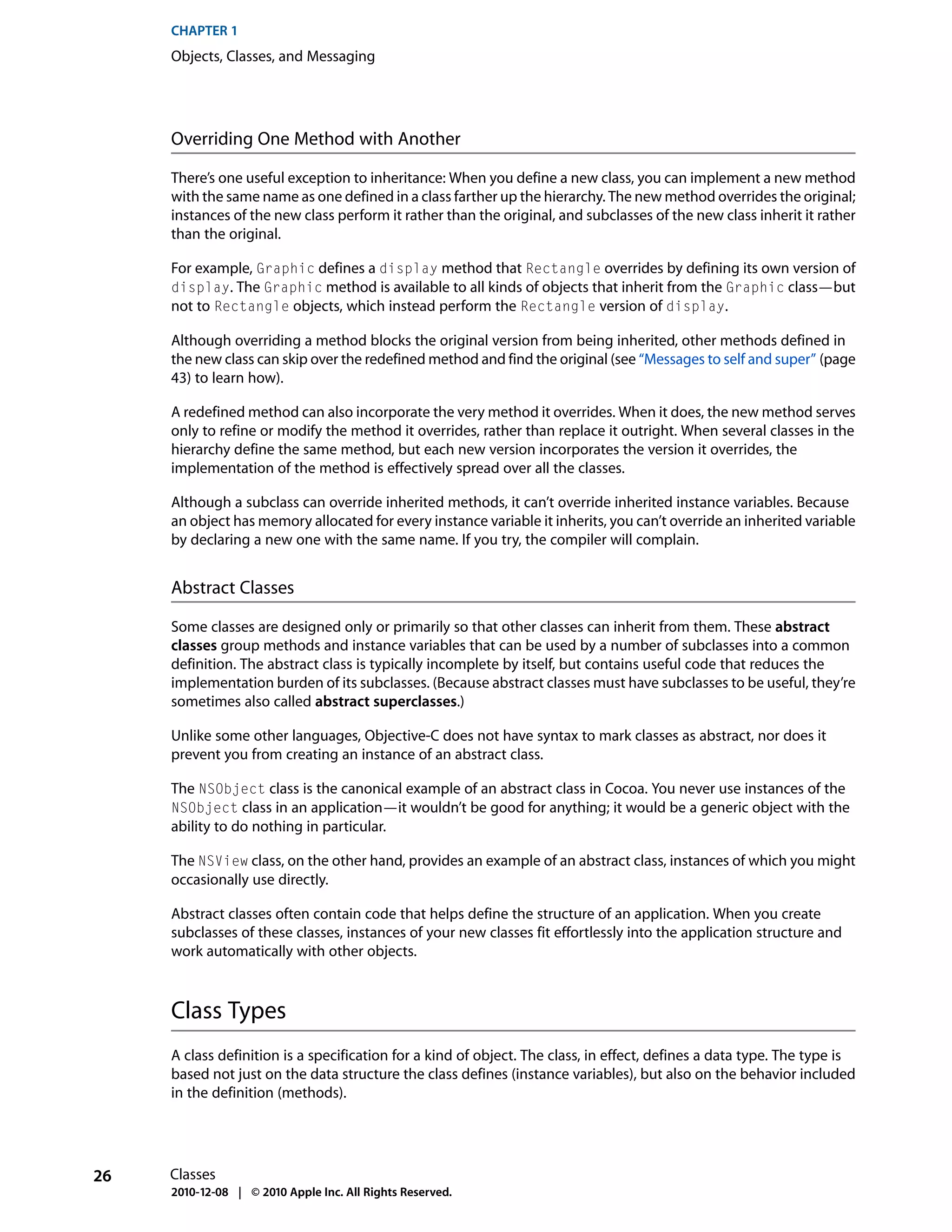 CHAPTER 1
     Objects, Classes, and Messaging




     Overriding One Method with Another

     There’s one useful exception to inheritance: When you define a new class, you can implement a new method
     with the same name as one defined in a class farther up the hierarchy. The new method overrides the original;
     instances of the new class perform it rather than the original, and subclasses of the new class inherit it rather
     than the original.

     For example, Graphic defines a display method that Rectangle overrides by defining its own version of
     display. The Graphic method is available to all kinds of objects that inherit from the Graphic class—but
     not to Rectangle objects, which instead perform the Rectangle version of display.

     Although overriding a method blocks the original version from being inherited, other methods defined in
     the new class can skip over the redefined method and find the original (see “Messages to self and super” (page
     43) to learn how).

     A redefined method can also incorporate the very method it overrides. When it does, the new method serves
     only to refine or modify the method it overrides, rather than replace it outright. When several classes in the
     hierarchy define the same method, but each new version incorporates the version it overrides, the
     implementation of the method is effectively spread over all the classes.

     Although a subclass can override inherited methods, it can’t override inherited instance variables. Because
     an object has memory allocated for every instance variable it inherits, you can’t override an inherited variable
     by declaring a new one with the same name. If you try, the compiler will complain.


     Abstract Classes

     Some classes are designed only or primarily so that other classes can inherit from them. These abstract
     classes group methods and instance variables that can be used by a number of subclasses into a common
     definition. The abstract class is typically incomplete by itself, but contains useful code that reduces the
     implementation burden of its subclasses. (Because abstract classes must have subclasses to be useful, they’re
     sometimes also called abstract superclasses.)

     Unlike some other languages, Objective-C does not have syntax to mark classes as abstract, nor does it
     prevent you from creating an instance of an abstract class.

     The NSObject class is the canonical example of an abstract class in Cocoa. You never use instances of the
     NSObject class in an application—it wouldn’t be good for anything; it would be a generic object with the
     ability to do nothing in particular.

     The NSView class, on the other hand, provides an example of an abstract class, instances of which you might
     occasionally use directly.

     Abstract classes often contain code that helps define the structure of an application. When you create
     subclasses of these classes, instances of your new classes fit effortlessly into the application structure and
     work automatically with other objects.



     Class Types
     A class definition is a specification for a kind of object. The class, in effect, defines a data type. The type is
     based not just on the data structure the class defines (instance variables), but also on the behavior included
     in the definition (methods).




26   Classes
     2010-12-08 | © 2010 Apple Inc. All Rights Reserved.
 