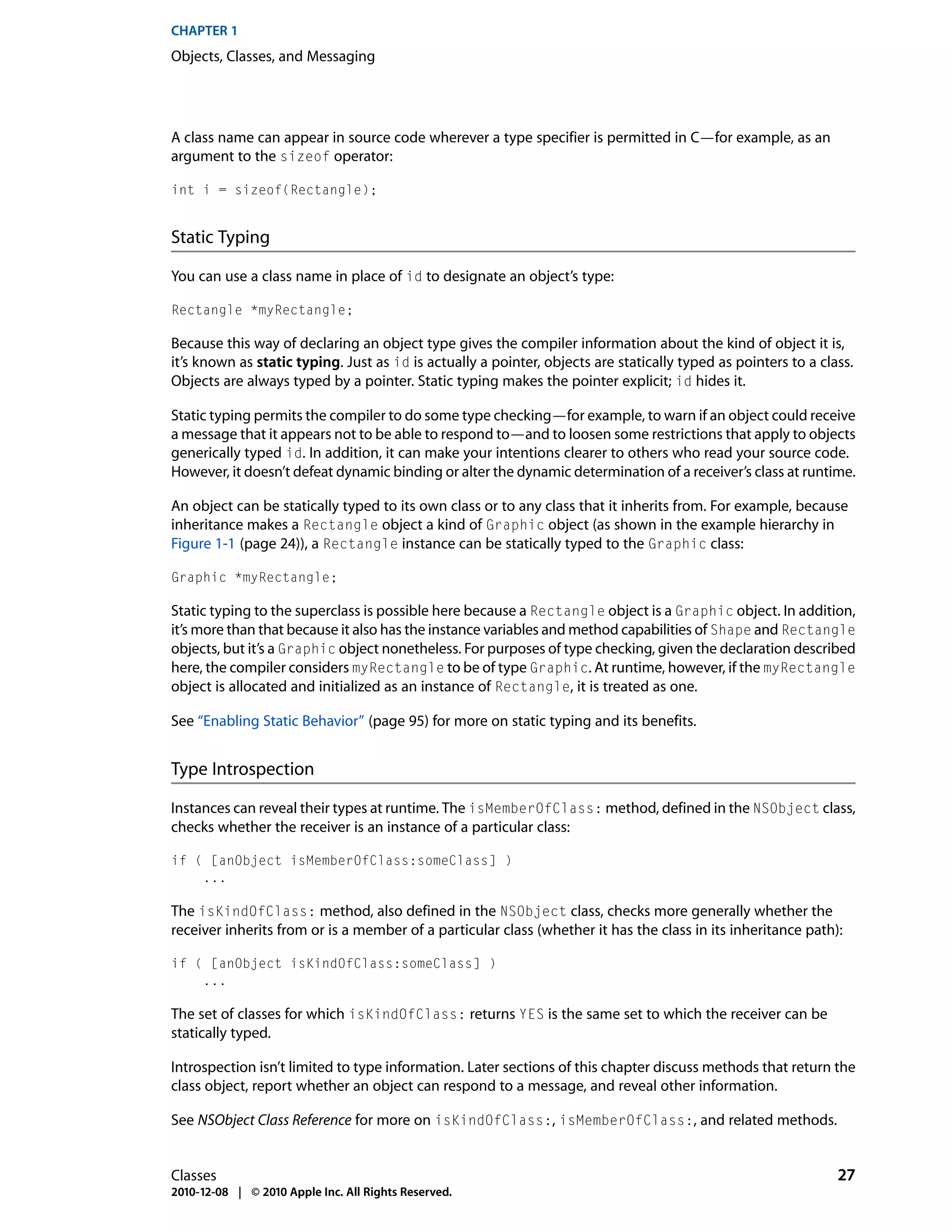 CHAPTER 1
Objects, Classes, and Messaging




A class name can appear in source code wherever a type specifier is permitted in C—for example, as an
argument to the sizeof operator:

int i = sizeof(Rectangle);


Static Typing

You can use a class name in place of id to designate an object’s type:

Rectangle *myRectangle;

Because this way of declaring an object type gives the compiler information about the kind of object it is,
it’s known as static typing. Just as id is actually a pointer, objects are statically typed as pointers to a class.
Objects are always typed by a pointer. Static typing makes the pointer explicit; id hides it.

Static typing permits the compiler to do some type checking—for example, to warn if an object could receive
a message that it appears not to be able to respond to—and to loosen some restrictions that apply to objects
generically typed id. In addition, it can make your intentions clearer to others who read your source code.
However, it doesn’t defeat dynamic binding or alter the dynamic determination of a receiver’s class at runtime.

An object can be statically typed to its own class or to any class that it inherits from. For example, because
inheritance makes a Rectangle object a kind of Graphic object (as shown in the example hierarchy in
Figure 1-1 (page 24)), a Rectangle instance can be statically typed to the Graphic class:

Graphic *myRectangle;

Static typing to the superclass is possible here because a Rectangle object is a Graphic object. In addition,
it’s more than that because it also has the instance variables and method capabilities of Shape and Rectangle
objects, but it’s a Graphic object nonetheless. For purposes of type checking, given the declaration described
here, the compiler considers myRectangle to be of type Graphic. At runtime, however, if the myRectangle
object is allocated and initialized as an instance of Rectangle, it is treated as one.

See “Enabling Static Behavior” (page 95) for more on static typing and its benefits.


Type Introspection

Instances can reveal their types at runtime. The isMemberOfClass: method, defined in the NSObject class,
checks whether the receiver is an instance of a particular class:

if ( [anObject isMemberOfClass:someClass] )
    ...

The isKindOfClass: method, also defined in the NSObject class, checks more generally whether the
receiver inherits from or is a member of a particular class (whether it has the class in its inheritance path):

if ( [anObject isKindOfClass:someClass] )
    ...

The set of classes for which isKindOfClass: returns YES is the same set to which the receiver can be
statically typed.

Introspection isn’t limited to type information. Later sections of this chapter discuss methods that return the
class object, report whether an object can respond to a message, and reveal other information.

See NSObject Class Reference for more on isKindOfClass:, isMemberOfClass:, and related methods.


Classes                                                                                                         27
2010-12-08 | © 2010 Apple Inc. All Rights Reserved.
 