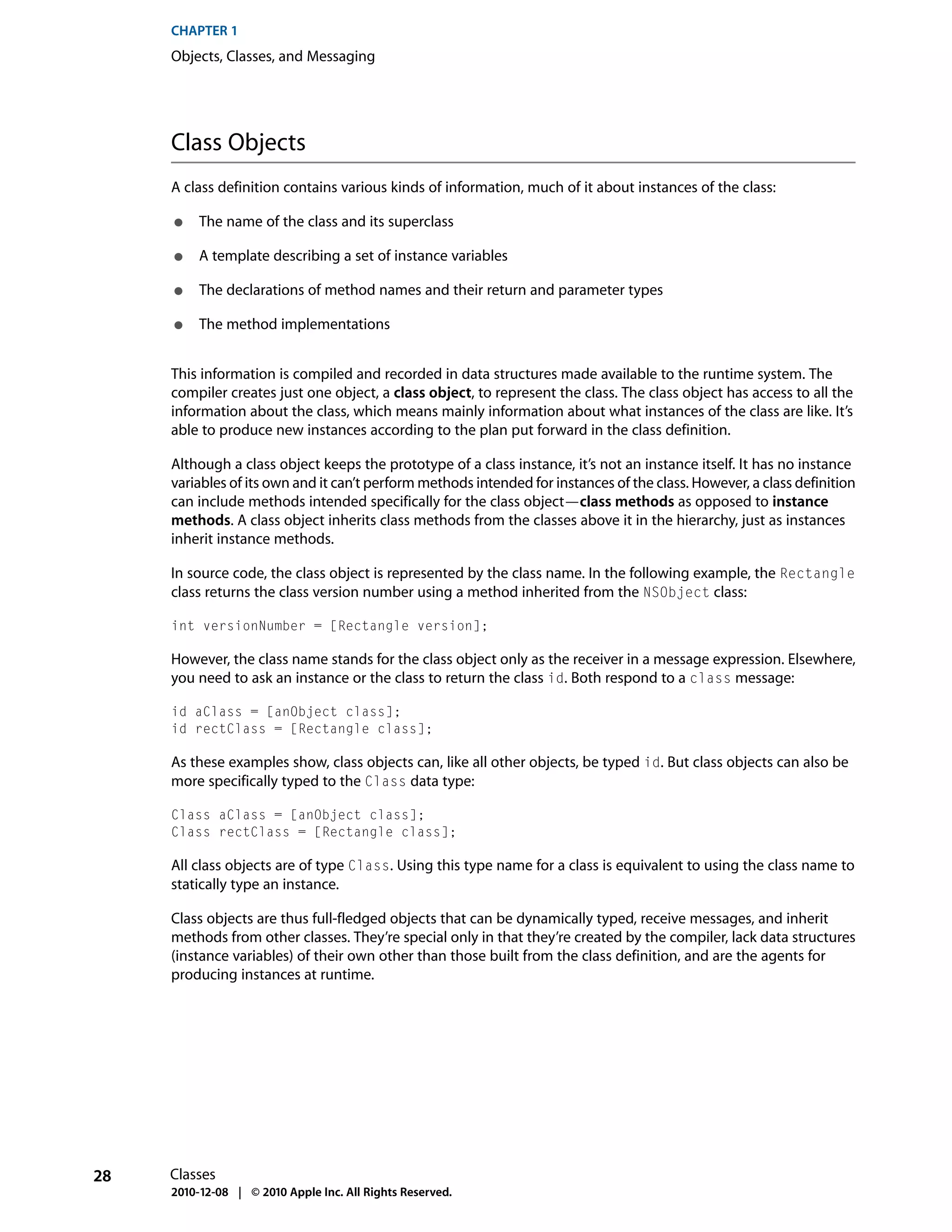 CHAPTER 1
     Objects, Classes, and Messaging




     Class Objects
     A class definition contains various kinds of information, much of it about instances of the class:

     ●    The name of the class and its superclass

     ●    A template describing a set of instance variables

     ●    The declarations of method names and their return and parameter types

     ●    The method implementations


     This information is compiled and recorded in data structures made available to the runtime system. The
     compiler creates just one object, a class object, to represent the class. The class object has access to all the
     information about the class, which means mainly information about what instances of the class are like. It’s
     able to produce new instances according to the plan put forward in the class definition.

     Although a class object keeps the prototype of a class instance, it’s not an instance itself. It has no instance
     variables of its own and it can’t perform methods intended for instances of the class. However, a class definition
     can include methods intended specifically for the class object—class methods as opposed to instance
     methods. A class object inherits class methods from the classes above it in the hierarchy, just as instances
     inherit instance methods.

     In source code, the class object is represented by the class name. In the following example, the Rectangle
     class returns the class version number using a method inherited from the NSObject class:

     int versionNumber = [Rectangle version];

     However, the class name stands for the class object only as the receiver in a message expression. Elsewhere,
     you need to ask an instance or the class to return the class id. Both respond to a class message:

     id aClass = [anObject class];
     id rectClass = [Rectangle class];

     As these examples show, class objects can, like all other objects, be typed id. But class objects can also be
     more specifically typed to the Class data type:

     Class aClass = [anObject class];
     Class rectClass = [Rectangle class];

     All class objects are of type Class. Using this type name for a class is equivalent to using the class name to
     statically type an instance.

     Class objects are thus full-fledged objects that can be dynamically typed, receive messages, and inherit
     methods from other classes. They’re special only in that they’re created by the compiler, lack data structures
     (instance variables) of their own other than those built from the class definition, and are the agents for
     producing instances at runtime.




28   Classes
     2010-12-08 | © 2010 Apple Inc. All Rights Reserved.
 