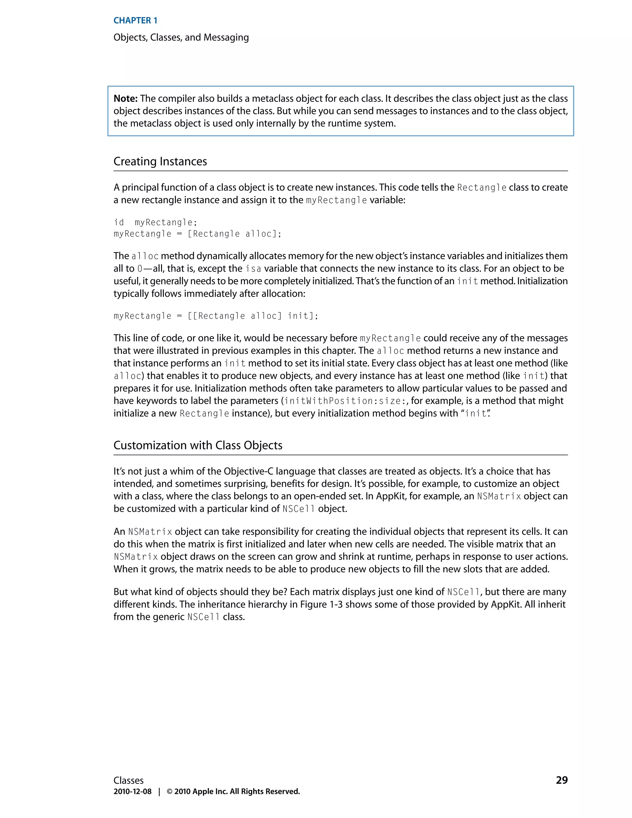 CHAPTER 1
Objects, Classes, and Messaging




Note: The compiler also builds a metaclass object for each class. It describes the class object just as the class
object describes instances of the class. But while you can send messages to instances and to the class object,
the metaclass object is used only internally by the runtime system.


Creating Instances

A principal function of a class object is to create new instances. This code tells the Rectangle class to create
a new rectangle instance and assign it to the myRectangle variable:

id myRectangle;
myRectangle = [Rectangle alloc];

The alloc method dynamically allocates memory for the new object’s instance variables and initializes them
all to 0—all, that is, except the isa variable that connects the new instance to its class. For an object to be
useful, it generally needs to be more completely initialized. That’s the function of an init method. Initialization
typically follows immediately after allocation:

myRectangle = [[Rectangle alloc] init];

This line of code, or one like it, would be necessary before myRectangle could receive any of the messages
that were illustrated in previous examples in this chapter. The alloc method returns a new instance and
that instance performs an init method to set its initial state. Every class object has at least one method (like
alloc) that enables it to produce new objects, and every instance has at least one method (like init) that
prepares it for use. Initialization methods often take parameters to allow particular values to be passed and
have keywords to label the parameters (initWithPosition:size:, for example, is a method that might
initialize a new Rectangle instance), but every initialization method begins with “init”     .


Customization with Class Objects

It’s not just a whim of the Objective-C language that classes are treated as objects. It’s a choice that has
intended, and sometimes surprising, benefits for design. It’s possible, for example, to customize an object
with a class, where the class belongs to an open-ended set. In AppKit, for example, an NSMatrix object can
be customized with a particular kind of NSCell object.

An NSMatrix object can take responsibility for creating the individual objects that represent its cells. It can
do this when the matrix is first initialized and later when new cells are needed. The visible matrix that an
NSMatrix object draws on the screen can grow and shrink at runtime, perhaps in response to user actions.
When it grows, the matrix needs to be able to produce new objects to fill the new slots that are added.

But what kind of objects should they be? Each matrix displays just one kind of NSCell, but there are many
different kinds. The inheritance hierarchy in Figure 1-3 shows some of those provided by AppKit. All inherit
from the generic NSCell class.




Classes                                                                                                        29
2010-12-08 | © 2010 Apple Inc. All Rights Reserved.
 