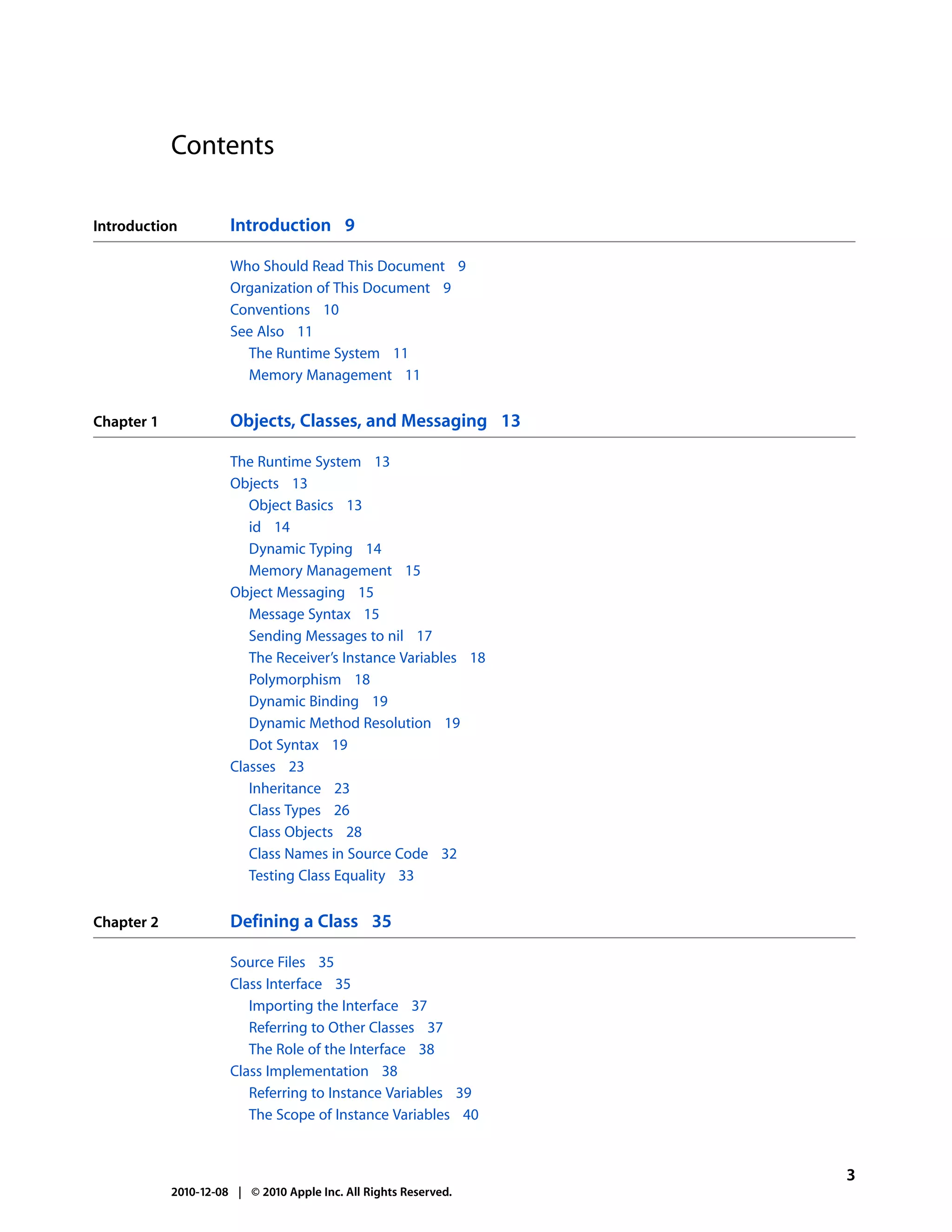 Contents

Introduction          Introduction 9

                      Who Should Read This Document 9
                      Organization of This Document 9
                      Conventions 10
                      See Also 11
                        The Runtime System 11
                        Memory Management 11


Chapter 1             Objects, Classes, and Messaging 13

                      The Runtime System 13
                      Objects 13
                         Object Basics 13
                         id 14
                         Dynamic Typing 14
                         Memory Management 15
                      Object Messaging 15
                         Message Syntax 15
                         Sending Messages to nil 17
                         The Receiver’s Instance Variables 18
                         Polymorphism 18
                         Dynamic Binding 19
                         Dynamic Method Resolution 19
                         Dot Syntax 19
                      Classes 23
                         Inheritance 23
                         Class Types 26
                         Class Objects 28
                         Class Names in Source Code 32
                         Testing Class Equality 33


Chapter 2             Defining a Class 35

                      Source Files 35
                      Class Interface 35
                         Importing the Interface 37
                         Referring to Other Classes 37
                         The Role of the Interface 38
                      Class Implementation 38
                         Referring to Instance Variables 39
                         The Scope of Instance Variables 40


                                                                  3
            2010-12-08 | © 2010 Apple Inc. All Rights Reserved.
 
