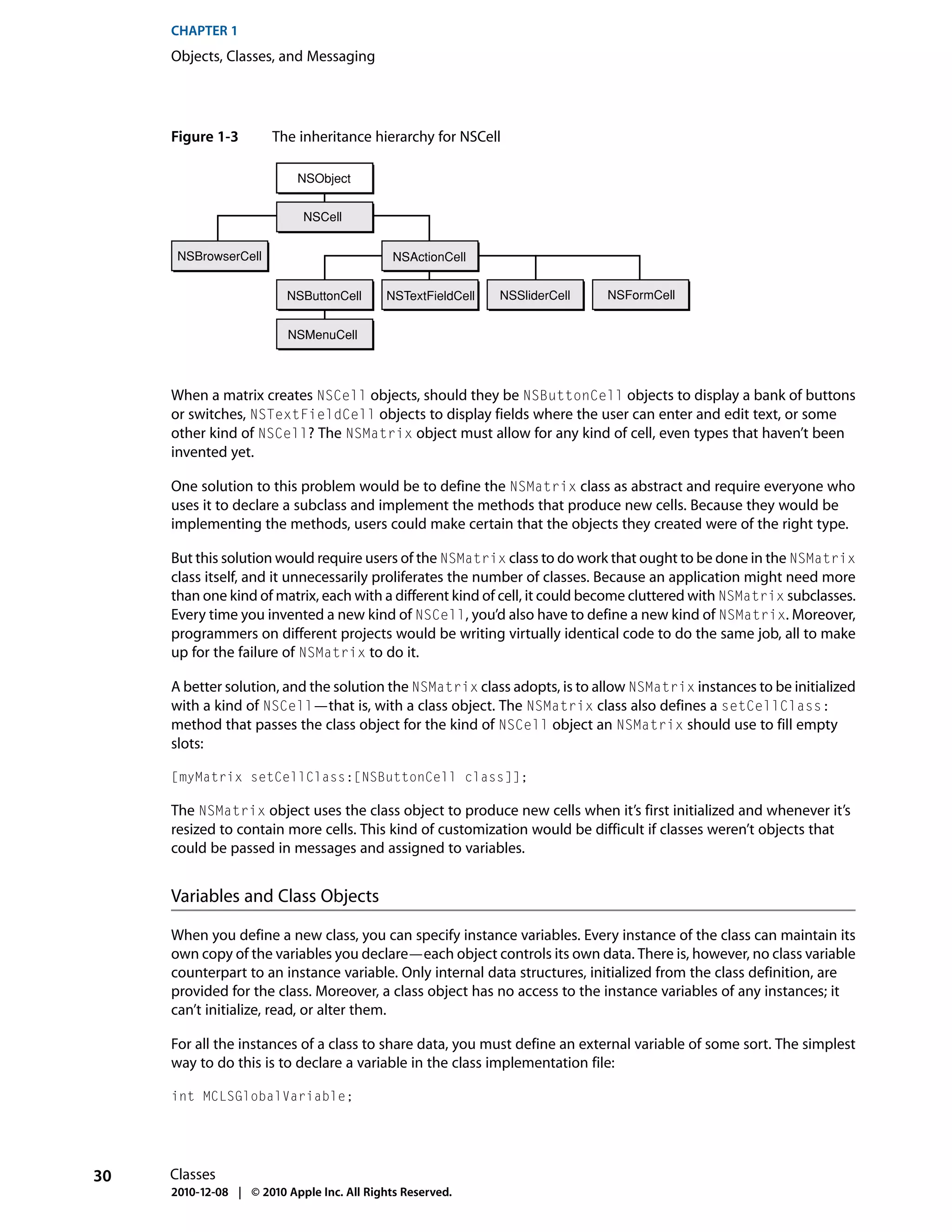 CHAPTER 1
     Objects, Classes, and Messaging




     Figure 1-3        The inheritance hierarchy for NSCell

                           NSObject


                             NSCell


      NSBrowserCell                          NSActionCell


                          NSButtonCell      NSTextFieldCell   NSSliderCell   NSFormCell


                          NSMenuCell



     When a matrix creates NSCell objects, should they be NSButtonCell objects to display a bank of buttons
     or switches, NSTextFieldCell objects to display fields where the user can enter and edit text, or some
     other kind of NSCell? The NSMatrix object must allow for any kind of cell, even types that haven’t been
     invented yet.

     One solution to this problem would be to define the NSMatrix class as abstract and require everyone who
     uses it to declare a subclass and implement the methods that produce new cells. Because they would be
     implementing the methods, users could make certain that the objects they created were of the right type.

     But this solution would require users of the NSMatrix class to do work that ought to be done in the NSMatrix
     class itself, and it unnecessarily proliferates the number of classes. Because an application might need more
     than one kind of matrix, each with a different kind of cell, it could become cluttered with NSMatrix subclasses.
     Every time you invented a new kind of NSCell, you’d also have to define a new kind of NSMatrix. Moreover,
     programmers on different projects would be writing virtually identical code to do the same job, all to make
     up for the failure of NSMatrix to do it.

     A better solution, and the solution the NSMatrix class adopts, is to allow NSMatrix instances to be initialized
     with a kind of NSCell—that is, with a class object. The NSMatrix class also defines a setCellClass:
     method that passes the class object for the kind of NSCell object an NSMatrix should use to fill empty
     slots:

     [myMatrix setCellClass:[NSButtonCell class]];

     The NSMatrix object uses the class object to produce new cells when it’s first initialized and whenever it’s
     resized to contain more cells. This kind of customization would be difficult if classes weren’t objects that
     could be passed in messages and assigned to variables.


     Variables and Class Objects

     When you define a new class, you can specify instance variables. Every instance of the class can maintain its
     own copy of the variables you declare—each object controls its own data. There is, however, no class variable
     counterpart to an instance variable. Only internal data structures, initialized from the class definition, are
     provided for the class. Moreover, a class object has no access to the instance variables of any instances; it
     can’t initialize, read, or alter them.

     For all the instances of a class to share data, you must define an external variable of some sort. The simplest
     way to do this is to declare a variable in the class implementation file:

     int MCLSGlobalVariable;




30   Classes
     2010-12-08 | © 2010 Apple Inc. All Rights Reserved.
 