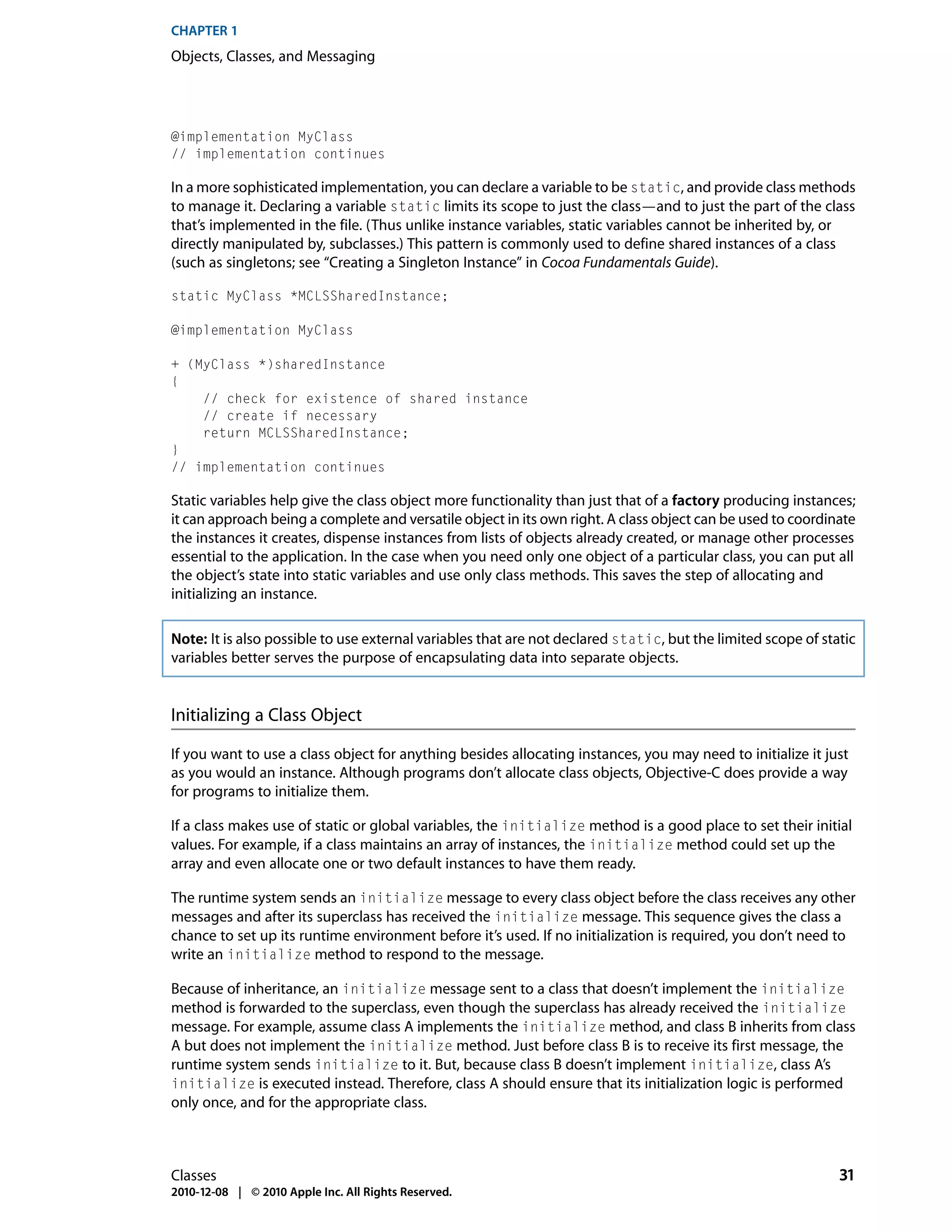 CHAPTER 1
Objects, Classes, and Messaging




@implementation MyClass
// implementation continues

In a more sophisticated implementation, you can declare a variable to be static, and provide class methods
to manage it. Declaring a variable static limits its scope to just the class—and to just the part of the class
that’s implemented in the file. (Thus unlike instance variables, static variables cannot be inherited by, or
directly manipulated by, subclasses.) This pattern is commonly used to define shared instances of a class
(such as singletons; see “Creating a Singleton Instance” in Cocoa Fundamentals Guide).

static MyClass *MCLSSharedInstance;

@implementation MyClass

+ (MyClass *)sharedInstance
{
    // check for existence of shared instance
    // create if necessary
    return MCLSSharedInstance;
}
// implementation continues

Static variables help give the class object more functionality than just that of a factory producing instances;
it can approach being a complete and versatile object in its own right. A class object can be used to coordinate
the instances it creates, dispense instances from lists of objects already created, or manage other processes
essential to the application. In the case when you need only one object of a particular class, you can put all
the object’s state into static variables and use only class methods. This saves the step of allocating and
initializing an instance.

Note: It is also possible to use external variables that are not declared static, but the limited scope of static
variables better serves the purpose of encapsulating data into separate objects.


Initializing a Class Object

If you want to use a class object for anything besides allocating instances, you may need to initialize it just
as you would an instance. Although programs don’t allocate class objects, Objective-C does provide a way
for programs to initialize them.

If a class makes use of static or global variables, the initialize method is a good place to set their initial
values. For example, if a class maintains an array of instances, the initialize method could set up the
array and even allocate one or two default instances to have them ready.

The runtime system sends an initialize message to every class object before the class receives any other
messages and after its superclass has received the initialize message. This sequence gives the class a
chance to set up its runtime environment before it’s used. If no initialization is required, you don’t need to
write an initialize method to respond to the message.

Because of inheritance, an initialize message sent to a class that doesn’t implement the initialize
method is forwarded to the superclass, even though the superclass has already received the initialize
message. For example, assume class A implements the initialize method, and class B inherits from class
A but does not implement the initialize method. Just before class B is to receive its first message, the
runtime system sends initialize to it. But, because class B doesn’t implement initialize, class A’s
initialize is executed instead. Therefore, class A should ensure that its initialization logic is performed
only once, and for the appropriate class.



Classes                                                                                                       31
2010-12-08 | © 2010 Apple Inc. All Rights Reserved.
 