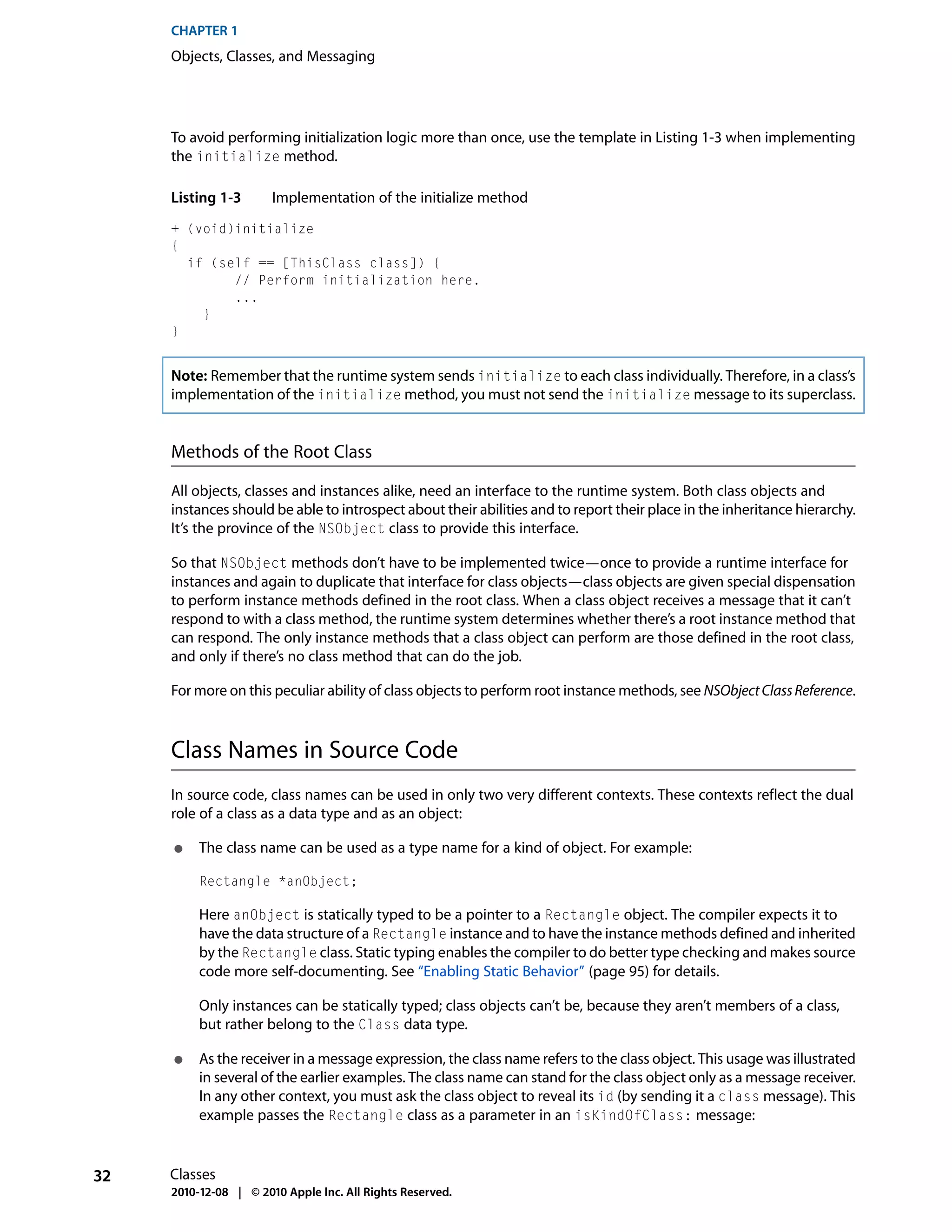 CHAPTER 1
     Objects, Classes, and Messaging




     To avoid performing initialization logic more than once, use the template in Listing 1-3 when implementing
     the initialize method.

     Listing 1-3       Implementation of the initialize method
     + (void)initialize
     {
       if (self == [ThisClass class]) {
             // Perform initialization here.
             ...
         }
     }


     Note: Remember that the runtime system sends initialize to each class individually. Therefore, in a class’s
     implementation of the initialize method, you must not send the initialize message to its superclass.


     Methods of the Root Class

     All objects, classes and instances alike, need an interface to the runtime system. Both class objects and
     instances should be able to introspect about their abilities and to report their place in the inheritance hierarchy.
     It’s the province of the NSObject class to provide this interface.

     So that NSObject methods don’t have to be implemented twice—once to provide a runtime interface for
     instances and again to duplicate that interface for class objects—class objects are given special dispensation
     to perform instance methods defined in the root class. When a class object receives a message that it can’t
     respond to with a class method, the runtime system determines whether there’s a root instance method that
     can respond. The only instance methods that a class object can perform are those defined in the root class,
     and only if there’s no class method that can do the job.

     For more on this peculiar ability of class objects to perform root instance methods, see NSObject Class Reference.



     Class Names in Source Code
     In source code, class names can be used in only two very different contexts. These contexts reflect the dual
     role of a class as a data type and as an object:

     ●    The class name can be used as a type name for a kind of object. For example:

          Rectangle *anObject;

          Here anObject is statically typed to be a pointer to a Rectangle object. The compiler expects it to
          have the data structure of a Rectangle instance and to have the instance methods defined and inherited
          by the Rectangle class. Static typing enables the compiler to do better type checking and makes source
          code more self-documenting. See “Enabling Static Behavior” (page 95) for details.

          Only instances can be statically typed; class objects can’t be, because they aren’t members of a class,
          but rather belong to the Class data type.

     ●    As the receiver in a message expression, the class name refers to the class object. This usage was illustrated
          in several of the earlier examples. The class name can stand for the class object only as a message receiver.
          In any other context, you must ask the class object to reveal its id (by sending it a class message). This
          example passes the Rectangle class as a parameter in an isKindOfClass: message:


32   Classes
     2010-12-08 | © 2010 Apple Inc. All Rights Reserved.
 