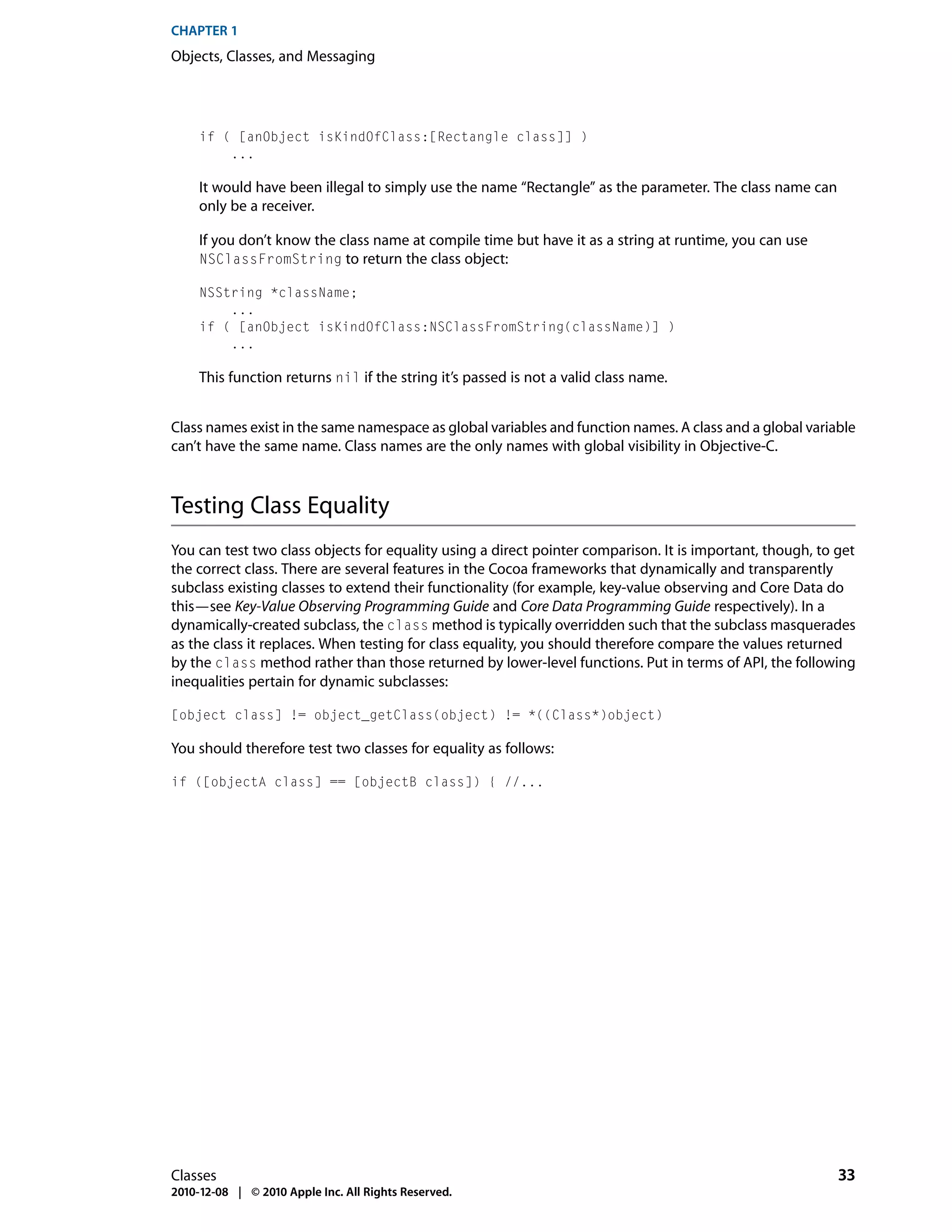 CHAPTER 1
Objects, Classes, and Messaging




     if ( [anObject isKindOfClass:[Rectangle class]] )
         ...

     It would have been illegal to simply use the name “Rectangle” as the parameter. The class name can
     only be a receiver.

     If you don’t know the class name at compile time but have it as a string at runtime, you can use
     NSClassFromString to return the class object:

     NSString *className;
         ...
     if ( [anObject isKindOfClass:NSClassFromString(className)] )
         ...

     This function returns nil if the string it’s passed is not a valid class name.


Class names exist in the same namespace as global variables and function names. A class and a global variable
can’t have the same name. Class names are the only names with global visibility in Objective-C.



Testing Class Equality
You can test two class objects for equality using a direct pointer comparison. It is important, though, to get
the correct class. There are several features in the Cocoa frameworks that dynamically and transparently
subclass existing classes to extend their functionality (for example, key-value observing and Core Data do
this—see Key-Value Observing Programming Guide and Core Data Programming Guide respectively). In a
dynamically-created subclass, the class method is typically overridden such that the subclass masquerades
as the class it replaces. When testing for class equality, you should therefore compare the values returned
by the class method rather than those returned by lower-level functions. Put in terms of API, the following
inequalities pertain for dynamic subclasses:

[object class] != object_getClass(object) != *((Class*)object)

You should therefore test two classes for equality as follows:

if ([objectA class] == [objectB class]) { //...




Classes                                                                                                    33
2010-12-08 | © 2010 Apple Inc. All Rights Reserved.
 