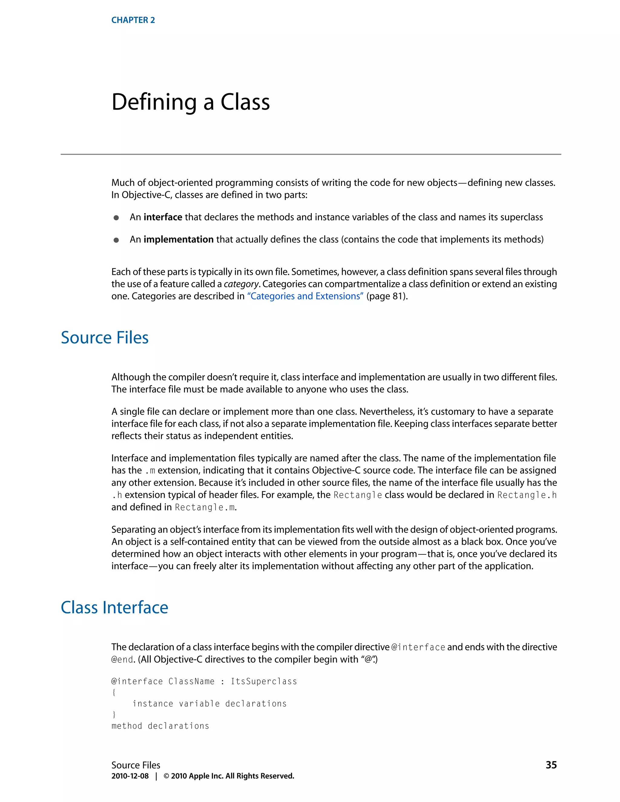 CHAPTER 2




       Defining a Class


       Much of object-oriented programming consists of writing the code for new objects—defining new classes.
       In Objective-C, classes are defined in two parts:

       ●    An interface that declares the methods and instance variables of the class and names its superclass

       ●    An implementation that actually defines the class (contains the code that implements its methods)


       Each of these parts is typically in its own file. Sometimes, however, a class definition spans several files through
       the use of a feature called a category. Categories can compartmentalize a class definition or extend an existing
       one. Categories are described in “Categories and Extensions” (page 81).



Source Files

       Although the compiler doesn’t require it, class interface and implementation are usually in two different files.
       The interface file must be made available to anyone who uses the class.

       A single file can declare or implement more than one class. Nevertheless, it’s customary to have a separate
       interface file for each class, if not also a separate implementation file. Keeping class interfaces separate better
       reflects their status as independent entities.

       Interface and implementation files typically are named after the class. The name of the implementation file
       has the .m extension, indicating that it contains Objective-C source code. The interface file can be assigned
       any other extension. Because it’s included in other source files, the name of the interface file usually has the
       .h extension typical of header files. For example, the Rectangle class would be declared in Rectangle.h
       and defined in Rectangle.m.

       Separating an object’s interface from its implementation fits well with the design of object-oriented programs.
       An object is a self-contained entity that can be viewed from the outside almost as a black box. Once you’ve
       determined how an object interacts with other elements in your program—that is, once you’ve declared its
       interface—you can freely alter its implementation without affecting any other part of the application.



Class Interface

       The declaration of a class interface begins with the compiler directive @interface and ends with the directive
       @end. (All Objective-C directives to the compiler begin with “@”   .)

       @interface ClassName : ItsSuperclass
       {
           instance variable declarations
       }
       method declarations



       Source Files                                                                                                    35
       2010-12-08 | © 2010 Apple Inc. All Rights Reserved.
 