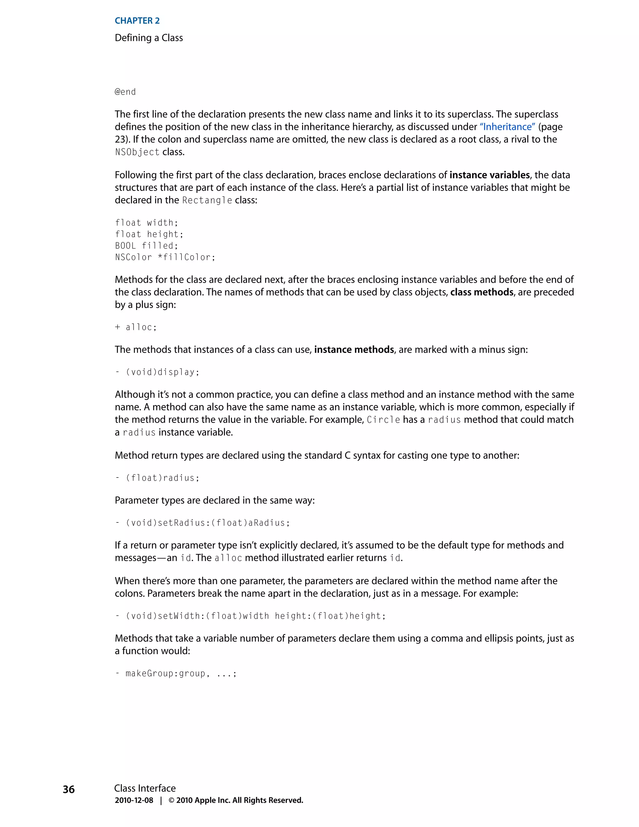 CHAPTER 2
     Defining a Class




     @end

     The first line of the declaration presents the new class name and links it to its superclass. The superclass
     defines the position of the new class in the inheritance hierarchy, as discussed under “Inheritance” (page
     23). If the colon and superclass name are omitted, the new class is declared as a root class, a rival to the
     NSObject class.

     Following the first part of the class declaration, braces enclose declarations of instance variables, the data
     structures that are part of each instance of the class. Here’s a partial list of instance variables that might be
     declared in the Rectangle class:

     float width;
     float height;
     BOOL filled;
     NSColor *fillColor;

     Methods for the class are declared next, after the braces enclosing instance variables and before the end of
     the class declaration. The names of methods that can be used by class objects, class methods, are preceded
     by a plus sign:

     + alloc;

     The methods that instances of a class can use, instance methods, are marked with a minus sign:

     - (void)display;

     Although it’s not a common practice, you can define a class method and an instance method with the same
     name. A method can also have the same name as an instance variable, which is more common, especially if
     the method returns the value in the variable. For example, Circle has a radius method that could match
     a radius instance variable.

     Method return types are declared using the standard C syntax for casting one type to another:

     - (float)radius;

     Parameter types are declared in the same way:

     - (void)setRadius:(float)aRadius;

     If a return or parameter type isn’t explicitly declared, it’s assumed to be the default type for methods and
     messages—an id. The alloc method illustrated earlier returns id.

     When there’s more than one parameter, the parameters are declared within the method name after the
     colons. Parameters break the name apart in the declaration, just as in a message. For example:

     - (void)setWidth:(float)width height:(float)height;

     Methods that take a variable number of parameters declare them using a comma and ellipsis points, just as
     a function would:

     - makeGroup:group, ...;




36   Class Interface
     2010-12-08 | © 2010 Apple Inc. All Rights Reserved.
 
