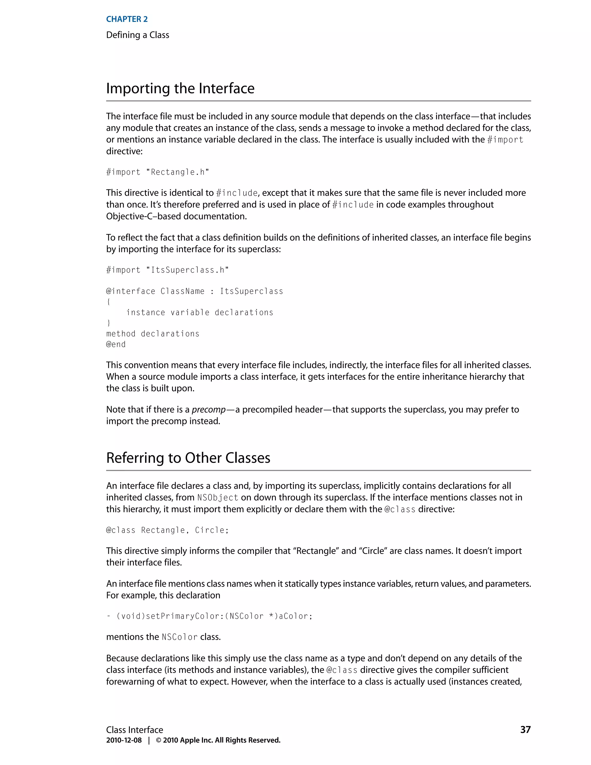 CHAPTER 2
Defining a Class




Importing the Interface
The interface file must be included in any source module that depends on the class interface—that includes
any module that creates an instance of the class, sends a message to invoke a method declared for the class,
or mentions an instance variable declared in the class. The interface is usually included with the #import
directive:

#import "Rectangle.h"

This directive is identical to #include, except that it makes sure that the same file is never included more
than once. It’s therefore preferred and is used in place of #include in code examples throughout
Objective-C–based documentation.

To reflect the fact that a class definition builds on the definitions of inherited classes, an interface file begins
by importing the interface for its superclass:

#import "ItsSuperclass.h"

@interface ClassName : ItsSuperclass
{
     instance variable declarations
}
method declarations
@end

This convention means that every interface file includes, indirectly, the interface files for all inherited classes.
When a source module imports a class interface, it gets interfaces for the entire inheritance hierarchy that
the class is built upon.

Note that if there is a precomp—a precompiled header—that supports the superclass, you may prefer to
import the precomp instead.



Referring to Other Classes
An interface file declares a class and, by importing its superclass, implicitly contains declarations for all
inherited classes, from NSObject on down through its superclass. If the interface mentions classes not in
this hierarchy, it must import them explicitly or declare them with the @class directive:

@class Rectangle, Circle;

This directive simply informs the compiler that “Rectangle” and “Circle” are class names. It doesn’t import
their interface files.

An interface file mentions class names when it statically types instance variables, return values, and parameters.
For example, this declaration

- (void)setPrimaryColor:(NSColor *)aColor;

mentions the NSColor class.

Because declarations like this simply use the class name as a type and don’t depend on any details of the
class interface (its methods and instance variables), the @class directive gives the compiler sufficient
forewarning of what to expect. However, when the interface to a class is actually used (instances created,




Class Interface                                                                                                  37
2010-12-08 | © 2010 Apple Inc. All Rights Reserved.
 