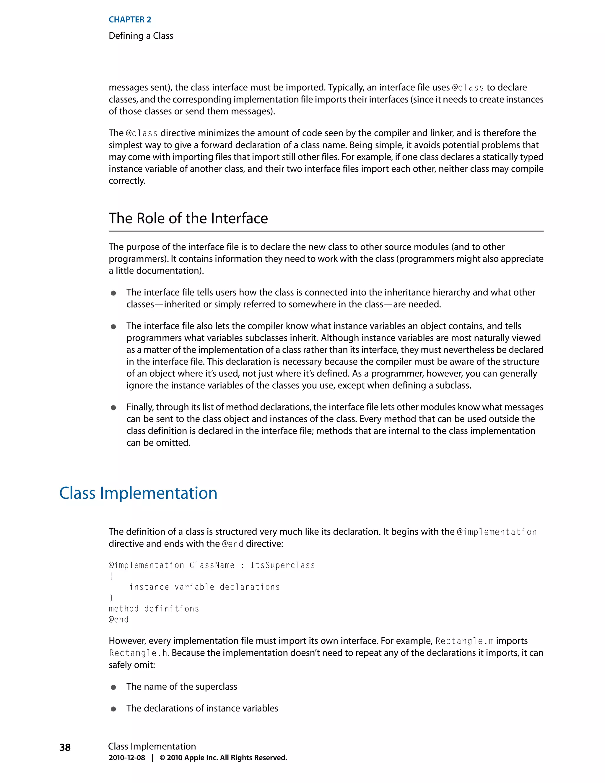 CHAPTER 2
      Defining a Class




      messages sent), the class interface must be imported. Typically, an interface file uses @class to declare
      classes, and the corresponding implementation file imports their interfaces (since it needs to create instances
      of those classes or send them messages).

      The @class directive minimizes the amount of code seen by the compiler and linker, and is therefore the
      simplest way to give a forward declaration of a class name. Being simple, it avoids potential problems that
      may come with importing files that import still other files. For example, if one class declares a statically typed
      instance variable of another class, and their two interface files import each other, neither class may compile
      correctly.



      The Role of the Interface
      The purpose of the interface file is to declare the new class to other source modules (and to other
      programmers). It contains information they need to work with the class (programmers might also appreciate
      a little documentation).

      ●    The interface file tells users how the class is connected into the inheritance hierarchy and what other
           classes—inherited or simply referred to somewhere in the class—are needed.

      ●    The interface file also lets the compiler know what instance variables an object contains, and tells
           programmers what variables subclasses inherit. Although instance variables are most naturally viewed
           as a matter of the implementation of a class rather than its interface, they must nevertheless be declared
           in the interface file. This declaration is necessary because the compiler must be aware of the structure
           of an object where it’s used, not just where it’s defined. As a programmer, however, you can generally
           ignore the instance variables of the classes you use, except when defining a subclass.

      ●    Finally, through its list of method declarations, the interface file lets other modules know what messages
           can be sent to the class object and instances of the class. Every method that can be used outside the
           class definition is declared in the interface file; methods that are internal to the class implementation
           can be omitted.




Class Implementation

      The definition of a class is structured very much like its declaration. It begins with the @implementation
      directive and ends with the @end directive:

      @implementation ClassName : ItsSuperclass
      {
           instance variable declarations
      }
      method definitions
      @end

      However, every implementation file must import its own interface. For example, Rectangle.m imports
      Rectangle.h. Because the implementation doesn’t need to repeat any of the declarations it imports, it can
      safely omit:

      ●    The name of the superclass

      ●    The declarations of instance variables


38    Class Implementation
      2010-12-08 | © 2010 Apple Inc. All Rights Reserved.
 
