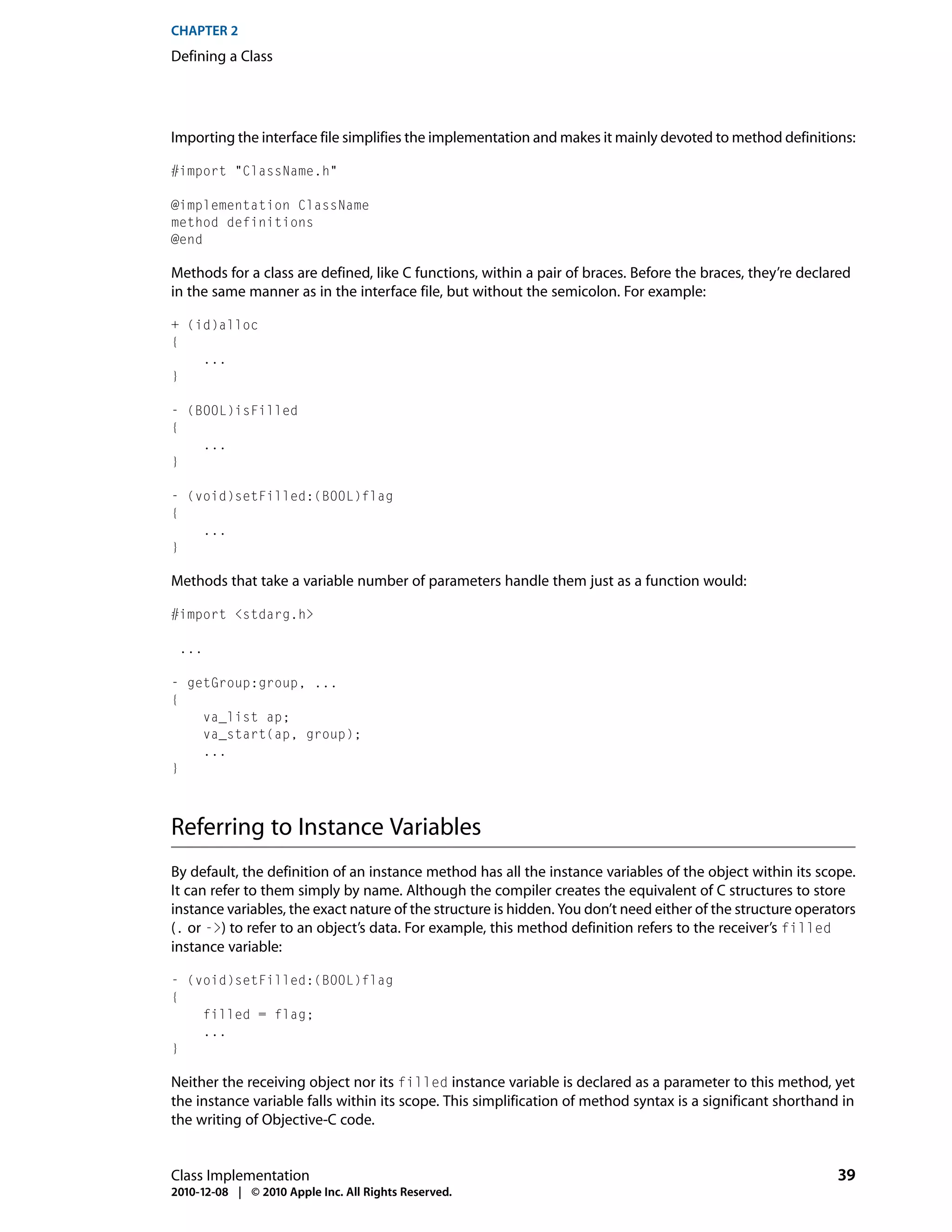 CHAPTER 2
Defining a Class




Importing the interface file simplifies the implementation and makes it mainly devoted to method definitions:

#import "ClassName.h"

@implementation ClassName
method definitions
@end

Methods for a class are defined, like C functions, within a pair of braces. Before the braces, they’re declared
in the same manner as in the interface file, but without the semicolon. For example:

+ (id)alloc
{
    ...
}

- (BOOL)isFilled
{
    ...
}

- (void)setFilled:(BOOL)flag
{
    ...
}

Methods that take a variable number of parameters handle them just as a function would:

#import <stdarg.h>

 ...

- getGroup:group, ...
{
    va_list ap;
    va_start(ap, group);
    ...
}



Referring to Instance Variables
By default, the definition of an instance method has all the instance variables of the object within its scope.
It can refer to them simply by name. Although the compiler creates the equivalent of C structures to store
instance variables, the exact nature of the structure is hidden. You don’t need either of the structure operators
(. or ->) to refer to an object’s data. For example, this method definition refers to the receiver’s filled
instance variable:

- (void)setFilled:(BOOL)flag
{
    filled = flag;
    ...
}

Neither the receiving object nor its filled instance variable is declared as a parameter to this method, yet
the instance variable falls within its scope. This simplification of method syntax is a significant shorthand in
the writing of Objective-C code.


Class Implementation                                                                                          39
2010-12-08 | © 2010 Apple Inc. All Rights Reserved.
 