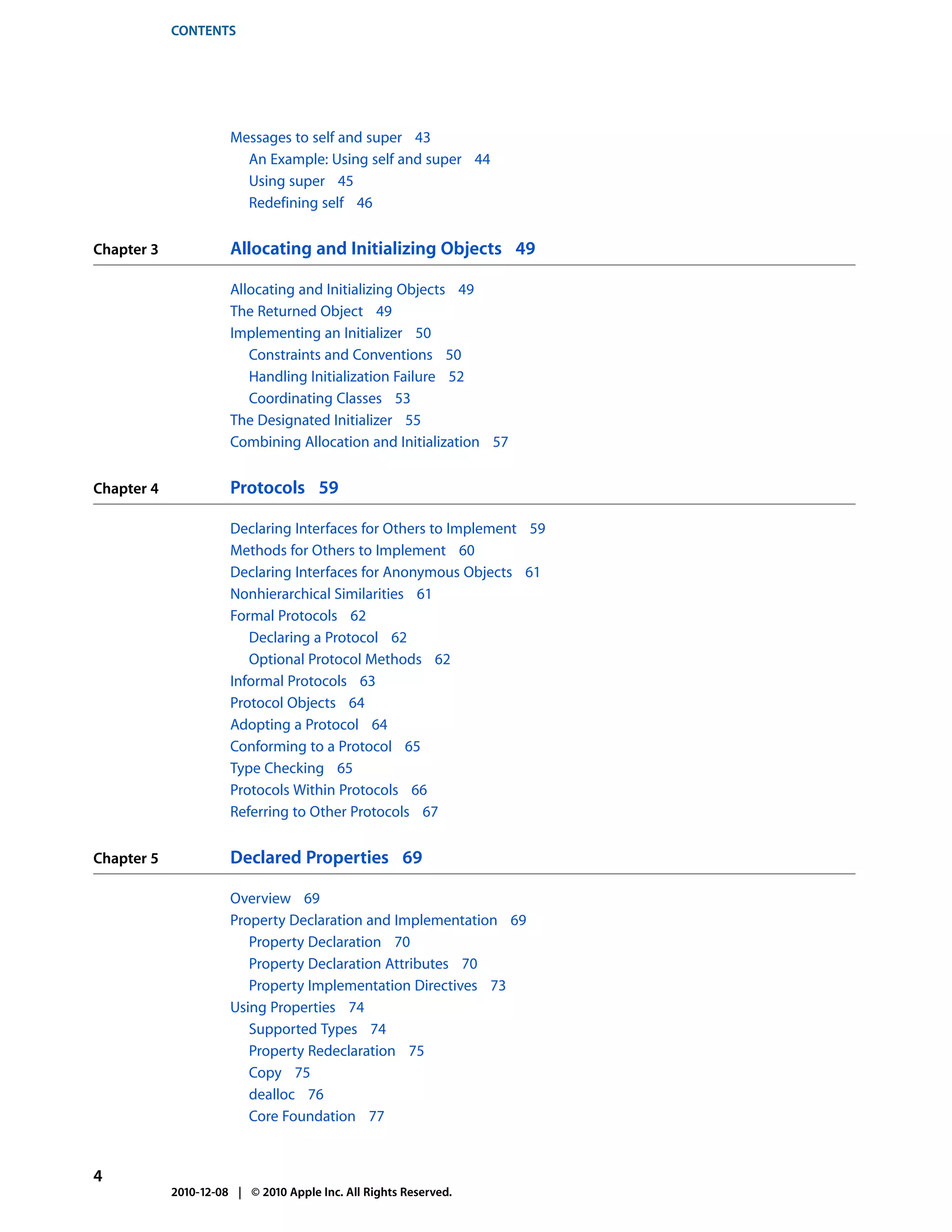 CONTENTS




                      Messages to self and super 43
                        An Example: Using self and super 44
                        Using super 45
                        Redefining self 46


Chapter 3             Allocating and Initializing Objects 49

                      Allocating and Initializing Objects 49
                      The Returned Object 49
                      Implementing an Initializer 50
                         Constraints and Conventions 50
                         Handling Initialization Failure 52
                         Coordinating Classes 53
                      The Designated Initializer 55
                      Combining Allocation and Initialization 57


Chapter 4             Protocols 59

                      Declaring Interfaces for Others to Implement 59
                      Methods for Others to Implement 60
                      Declaring Interfaces for Anonymous Objects 61
                      Nonhierarchical Similarities 61
                      Formal Protocols 62
                         Declaring a Protocol 62
                         Optional Protocol Methods 62
                      Informal Protocols 63
                      Protocol Objects 64
                      Adopting a Protocol 64
                      Conforming to a Protocol 65
                      Type Checking 65
                      Protocols Within Protocols 66
                      Referring to Other Protocols 67


Chapter 5             Declared Properties 69

                      Overview 69
                      Property Declaration and Implementation 69
                         Property Declaration 70
                         Property Declaration Attributes 70
                         Property Implementation Directives 73
                      Using Properties 74
                         Supported Types 74
                         Property Redeclaration 75
                         Copy 75
                         dealloc 76
                         Core Foundation 77


4
            2010-12-08 | © 2010 Apple Inc. All Rights Reserved.
 