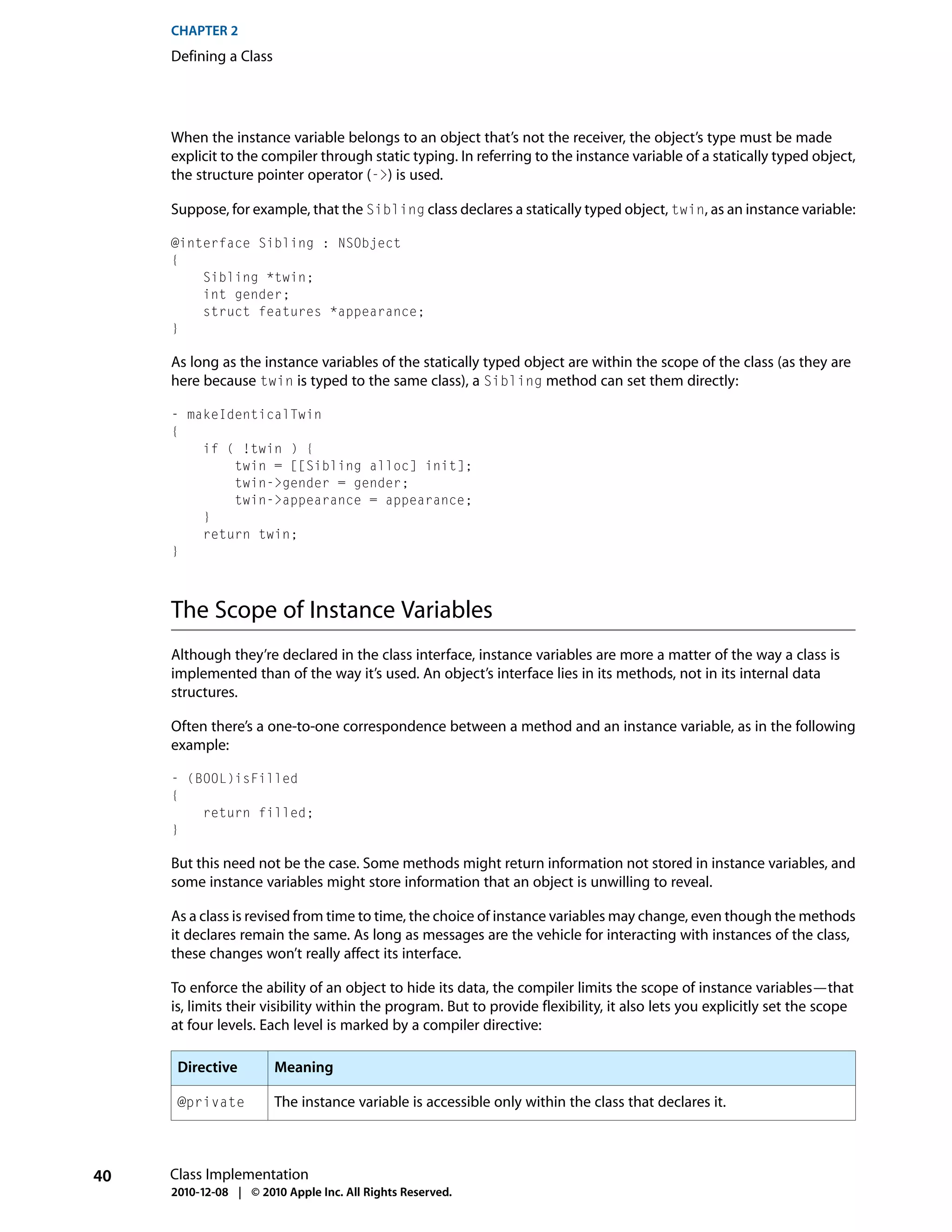 CHAPTER 2
     Defining a Class




     When the instance variable belongs to an object that’s not the receiver, the object’s type must be made
     explicit to the compiler through static typing. In referring to the instance variable of a statically typed object,
     the structure pointer operator (->) is used.

     Suppose, for example, that the Sibling class declares a statically typed object, twin, as an instance variable:

     @interface Sibling : NSObject
     {
         Sibling *twin;
         int gender;
         struct features *appearance;
     }

     As long as the instance variables of the statically typed object are within the scope of the class (as they are
     here because twin is typed to the same class), a Sibling method can set them directly:

     - makeIdenticalTwin
     {
         if ( !twin ) {
             twin = [[Sibling alloc] init];
             twin->gender = gender;
             twin->appearance = appearance;
         }
         return twin;
     }



     The Scope of Instance Variables
     Although they’re declared in the class interface, instance variables are more a matter of the way a class is
     implemented than of the way it’s used. An object’s interface lies in its methods, not in its internal data
     structures.

     Often there’s a one-to-one correspondence between a method and an instance variable, as in the following
     example:

     - (BOOL)isFilled
     {
         return filled;
     }

     But this need not be the case. Some methods might return information not stored in instance variables, and
     some instance variables might store information that an object is unwilling to reveal.

     As a class is revised from time to time, the choice of instance variables may change, even though the methods
     it declares remain the same. As long as messages are the vehicle for interacting with instances of the class,
     these changes won’t really affect its interface.

     To enforce the ability of an object to hide its data, the compiler limits the scope of instance variables—that
     is, limits their visibility within the program. But to provide flexibility, it also lets you explicitly set the scope
     at four levels. Each level is marked by a compiler directive:

      Directive         Meaning

      @private          The instance variable is accessible only within the class that declares it.



40   Class Implementation
     2010-12-08 | © 2010 Apple Inc. All Rights Reserved.
 
