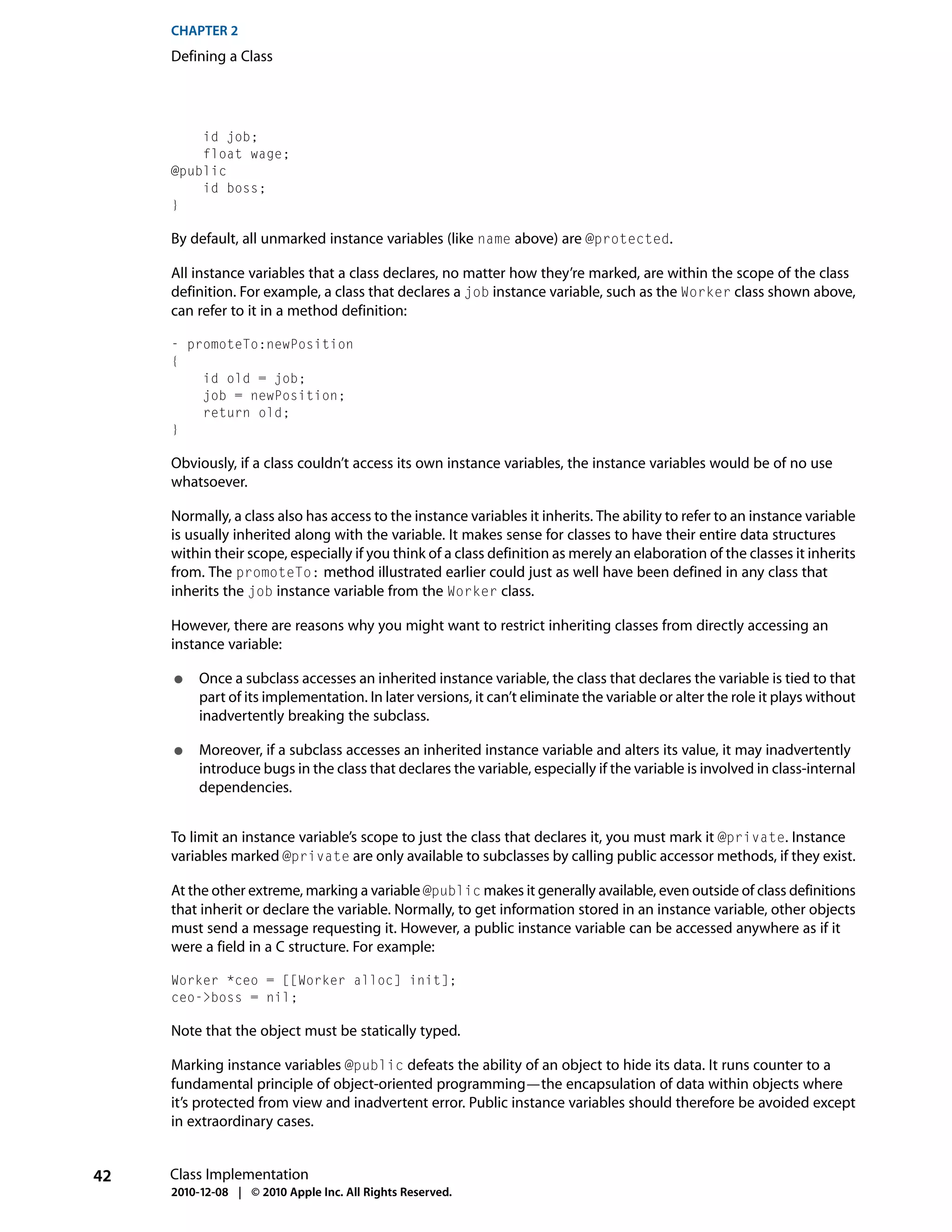 CHAPTER 2
     Defining a Class




         id job;
         float wage;
     @public
         id boss;
     }

     By default, all unmarked instance variables (like name above) are @protected.

     All instance variables that a class declares, no matter how they’re marked, are within the scope of the class
     definition. For example, a class that declares a job instance variable, such as the Worker class shown above,
     can refer to it in a method definition:

     - promoteTo:newPosition
     {
         id old = job;
         job = newPosition;
         return old;
     }

     Obviously, if a class couldn’t access its own instance variables, the instance variables would be of no use
     whatsoever.

     Normally, a class also has access to the instance variables it inherits. The ability to refer to an instance variable
     is usually inherited along with the variable. It makes sense for classes to have their entire data structures
     within their scope, especially if you think of a class definition as merely an elaboration of the classes it inherits
     from. The promoteTo: method illustrated earlier could just as well have been defined in any class that
     inherits the job instance variable from the Worker class.

     However, there are reasons why you might want to restrict inheriting classes from directly accessing an
     instance variable:

     ●    Once a subclass accesses an inherited instance variable, the class that declares the variable is tied to that
          part of its implementation. In later versions, it can’t eliminate the variable or alter the role it plays without
          inadvertently breaking the subclass.

     ●    Moreover, if a subclass accesses an inherited instance variable and alters its value, it may inadvertently
          introduce bugs in the class that declares the variable, especially if the variable is involved in class-internal
          dependencies.


     To limit an instance variable’s scope to just the class that declares it, you must mark it @private. Instance
     variables marked @private are only available to subclasses by calling public accessor methods, if they exist.

     At the other extreme, marking a variable @public makes it generally available, even outside of class definitions
     that inherit or declare the variable. Normally, to get information stored in an instance variable, other objects
     must send a message requesting it. However, a public instance variable can be accessed anywhere as if it
     were a field in a C structure. For example:

     Worker *ceo = [[Worker alloc] init];
     ceo->boss = nil;

     Note that the object must be statically typed.

     Marking instance variables @public defeats the ability of an object to hide its data. It runs counter to a
     fundamental principle of object-oriented programming—the encapsulation of data within objects where
     it’s protected from view and inadvertent error. Public instance variables should therefore be avoided except
     in extraordinary cases.


42   Class Implementation
     2010-12-08 | © 2010 Apple Inc. All Rights Reserved.
 