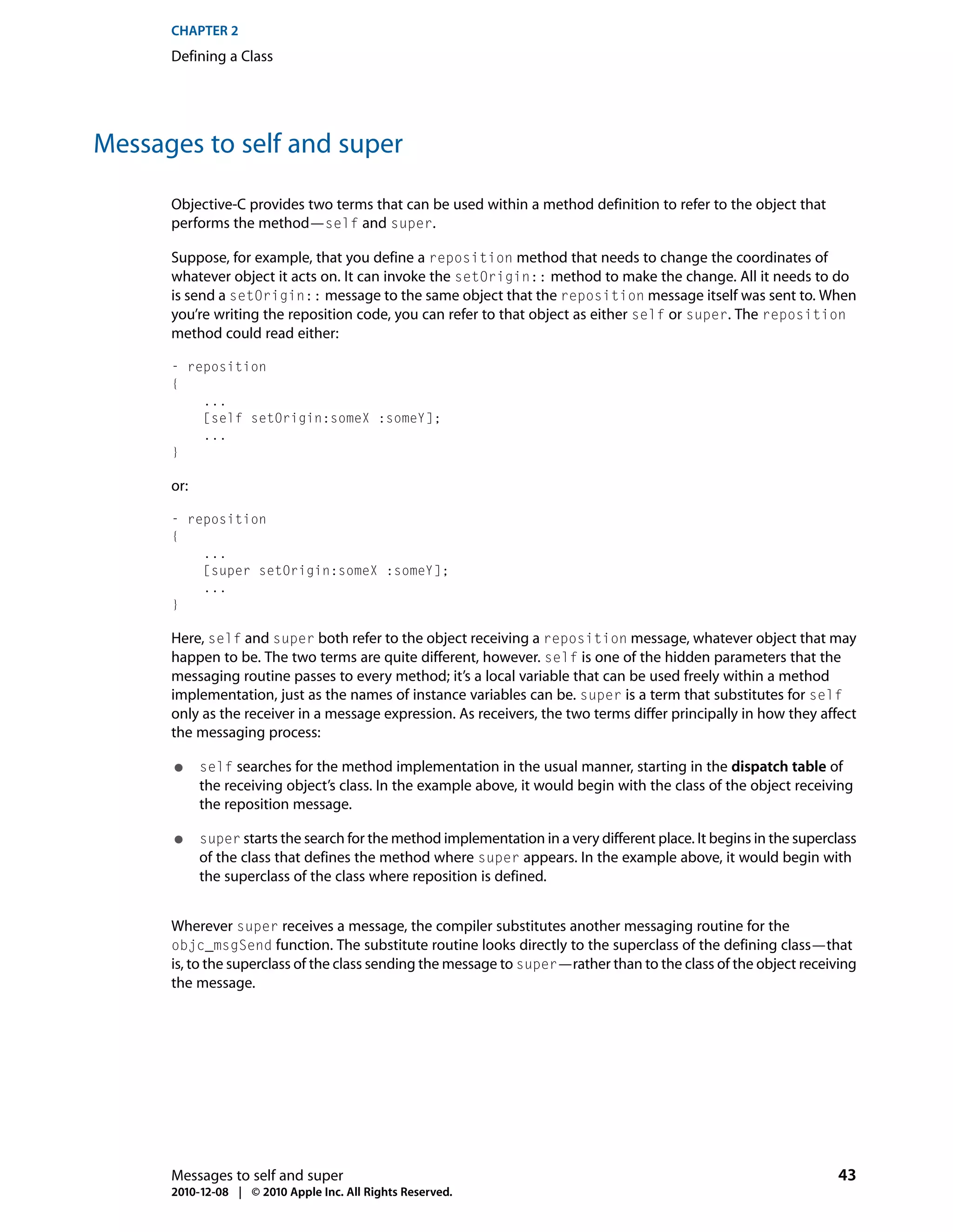 CHAPTER 2
      Defining a Class




Messages to self and super

      Objective-C provides two terms that can be used within a method definition to refer to the object that
      performs the method—self and super.

      Suppose, for example, that you define a reposition method that needs to change the coordinates of
      whatever object it acts on. It can invoke the setOrigin:: method to make the change. All it needs to do
      is send a setOrigin:: message to the same object that the reposition message itself was sent to. When
      you’re writing the reposition code, you can refer to that object as either self or super. The reposition
      method could read either:

      - reposition
      {
          ...
          [self setOrigin:someX :someY];
          ...
      }

      or:

      - reposition
      {
          ...
          [super setOrigin:someX :someY];
          ...
      }

      Here, self and super both refer to the object receiving a reposition message, whatever object that may
      happen to be. The two terms are quite different, however. self is one of the hidden parameters that the
      messaging routine passes to every method; it’s a local variable that can be used freely within a method
      implementation, just as the names of instance variables can be. super is a term that substitutes for self
      only as the receiver in a message expression. As receivers, the two terms differ principally in how they affect
      the messaging process:

      ●     self searches for the method implementation in the usual manner, starting in the dispatch table of
            the receiving object’s class. In the example above, it would begin with the class of the object receiving
            the reposition message.

      ●     super starts the search for the method implementation in a very different place. It begins in the superclass
            of the class that defines the method where super appears. In the example above, it would begin with
            the superclass of the class where reposition is defined.


      Wherever super receives a message, the compiler substitutes another messaging routine for the
      objc_msgSend function. The substitute routine looks directly to the superclass of the defining class—that
      is, to the superclass of the class sending the message to super—rather than to the class of the object receiving
      the message.




      Messages to self and super                                                                                    43
      2010-12-08 | © 2010 Apple Inc. All Rights Reserved.
 
