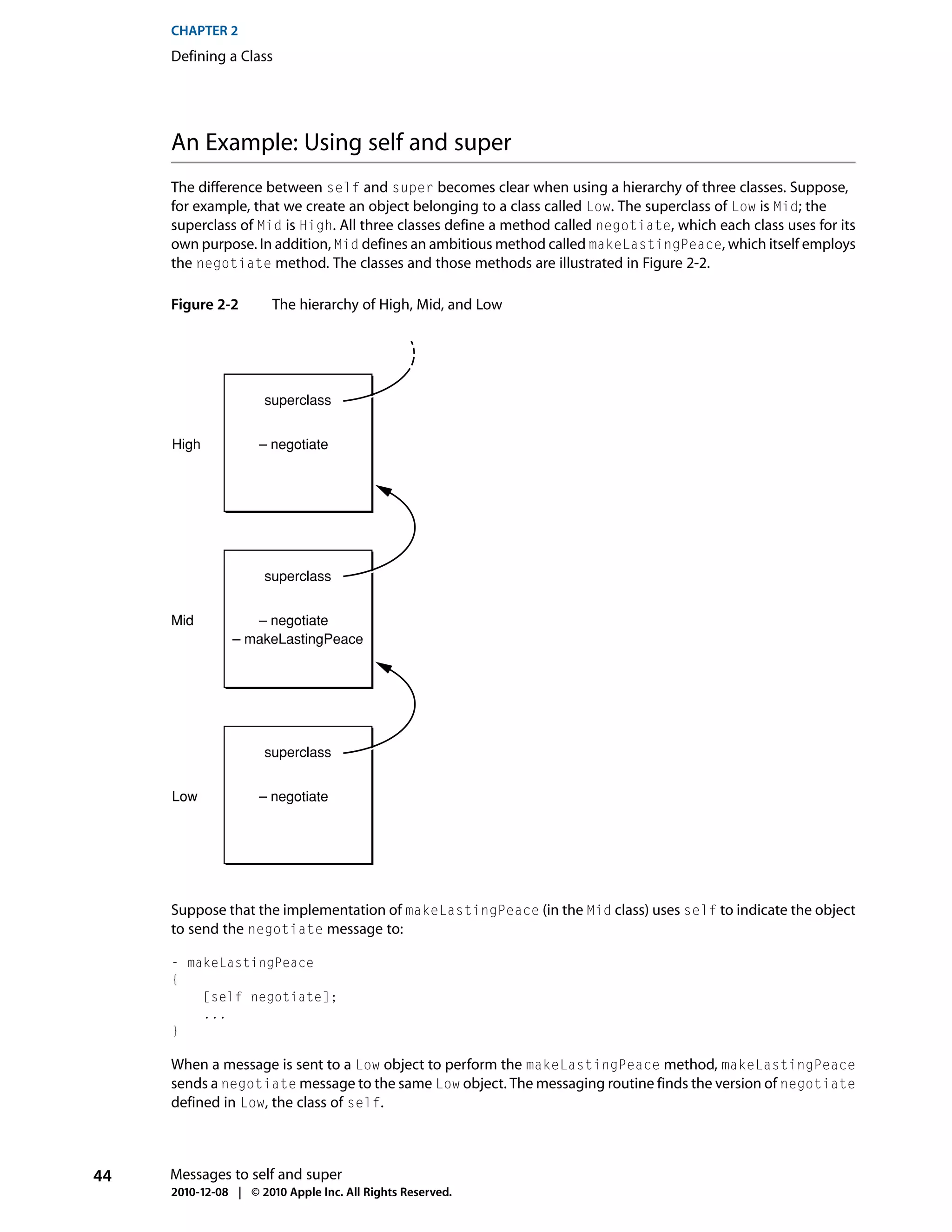CHAPTER 2
     Defining a Class




     An Example: Using self and super
     The difference between self and super becomes clear when using a hierarchy of three classes. Suppose,
     for example, that we create an object belonging to a class called Low. The superclass of Low is Mid; the
     superclass of Mid is High. All three classes define a method called negotiate, which each class uses for its
     own purpose. In addition, Mid defines an ambitious method called makeLastingPeace, which itself employs
     the negotiate method. The classes and those methods are illustrated in Figure 2-2.

     Figure 2-2        The hierarchy of High, Mid, and Low




                     superclass


     High           – negotiate




                     superclass


     Mid           – negotiate
                – makeLastingPeace




                     superclass


     Low            – negotiate




     Suppose that the implementation of makeLastingPeace (in the Mid class) uses self to indicate the object
     to send the negotiate message to:

     - makeLastingPeace
     {
         [self negotiate];
         ...
     }

     When a message is sent to a Low object to perform the makeLastingPeace method, makeLastingPeace
     sends a negotiate message to the same Low object. The messaging routine finds the version of negotiate
     defined in Low, the class of self.



44   Messages to self and super
     2010-12-08 | © 2010 Apple Inc. All Rights Reserved.
 