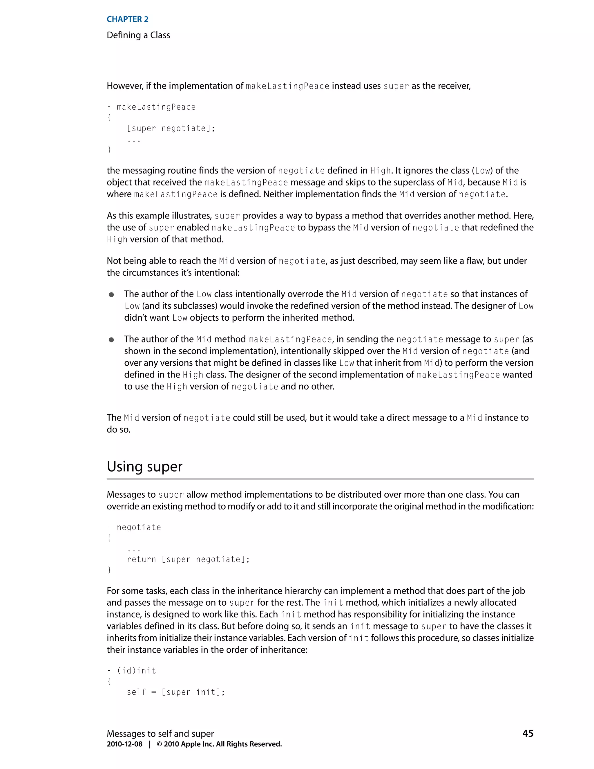 CHAPTER 2
Defining a Class




However, if the implementation of makeLastingPeace instead uses super as the receiver,

- makeLastingPeace
{
    [super negotiate];
    ...
}

the messaging routine finds the version of negotiate defined in High. It ignores the class (Low) of the
object that received the makeLastingPeace message and skips to the superclass of Mid, because Mid is
where makeLastingPeace is defined. Neither implementation finds the Mid version of negotiate.

As this example illustrates, super provides a way to bypass a method that overrides another method. Here,
the use of super enabled makeLastingPeace to bypass the Mid version of negotiate that redefined the
High version of that method.

Not being able to reach the Mid version of negotiate, as just described, may seem like a flaw, but under
the circumstances it’s intentional:

●    The author of the Low class intentionally overrode the Mid version of negotiate so that instances of
     Low (and its subclasses) would invoke the redefined version of the method instead. The designer of Low
     didn’t want Low objects to perform the inherited method.

●    The author of the Mid method makeLastingPeace, in sending the negotiate message to super (as
     shown in the second implementation), intentionally skipped over the Mid version of negotiate (and
     over any versions that might be defined in classes like Low that inherit from Mid) to perform the version
     defined in the High class. The designer of the second implementation of makeLastingPeace wanted
     to use the High version of negotiate and no other.


The Mid version of negotiate could still be used, but it would take a direct message to a Mid instance to
do so.



Using super
Messages to super allow method implementations to be distributed over more than one class. You can
override an existing method to modify or add to it and still incorporate the original method in the modification:

- negotiate
{
    ...
    return [super negotiate];
}

For some tasks, each class in the inheritance hierarchy can implement a method that does part of the job
and passes the message on to super for the rest. The init method, which initializes a newly allocated
instance, is designed to work like this. Each init method has responsibility for initializing the instance
variables defined in its class. But before doing so, it sends an init message to super to have the classes it
inherits from initialize their instance variables. Each version of init follows this procedure, so classes initialize
their instance variables in the order of inheritance:

- (id)init
{
    self = [super init];




Messages to self and super                                                                                       45
2010-12-08 | © 2010 Apple Inc. All Rights Reserved.
 