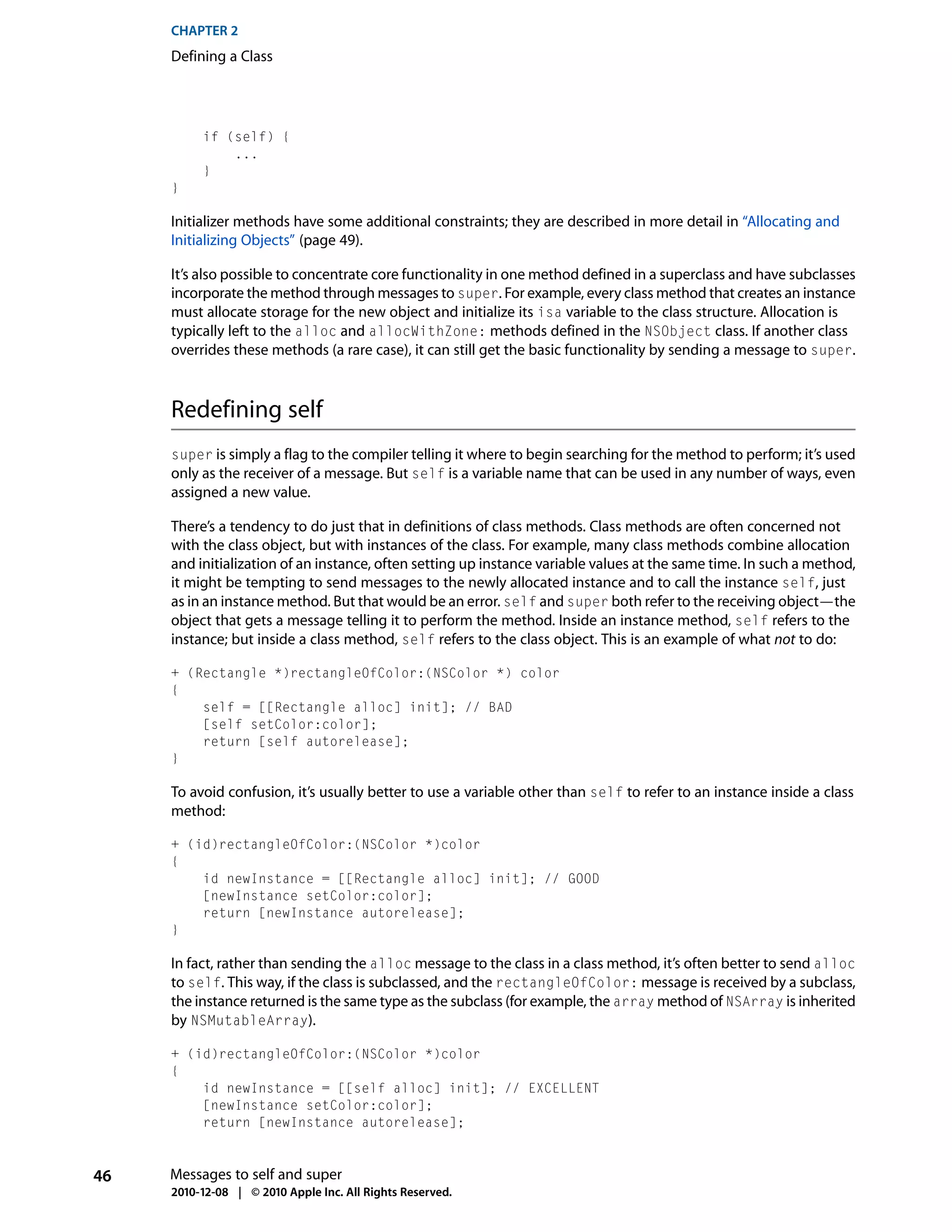 CHAPTER 2
     Defining a Class




          if (self) {
              ...
          }
     }

     Initializer methods have some additional constraints; they are described in more detail in “Allocating and
     Initializing Objects” (page 49).

     It’s also possible to concentrate core functionality in one method defined in a superclass and have subclasses
     incorporate the method through messages to super. For example, every class method that creates an instance
     must allocate storage for the new object and initialize its isa variable to the class structure. Allocation is
     typically left to the alloc and allocWithZone: methods defined in the NSObject class. If another class
     overrides these methods (a rare case), it can still get the basic functionality by sending a message to super.



     Redefining self
     super is simply a flag to the compiler telling it where to begin searching for the method to perform; it’s used
     only as the receiver of a message. But self is a variable name that can be used in any number of ways, even
     assigned a new value.

     There’s a tendency to do just that in definitions of class methods. Class methods are often concerned not
     with the class object, but with instances of the class. For example, many class methods combine allocation
     and initialization of an instance, often setting up instance variable values at the same time. In such a method,
     it might be tempting to send messages to the newly allocated instance and to call the instance self, just
     as in an instance method. But that would be an error. self and super both refer to the receiving object—the
     object that gets a message telling it to perform the method. Inside an instance method, self refers to the
     instance; but inside a class method, self refers to the class object. This is an example of what not to do:

     + (Rectangle *)rectangleOfColor:(NSColor *) color
     {
         self = [[Rectangle alloc] init]; // BAD
         [self setColor:color];
         return [self autorelease];
     }

     To avoid confusion, it’s usually better to use a variable other than self to refer to an instance inside a class
     method:

     + (id)rectangleOfColor:(NSColor *)color
     {
         id newInstance = [[Rectangle alloc] init]; // GOOD
         [newInstance setColor:color];
         return [newInstance autorelease];
     }

     In fact, rather than sending the alloc message to the class in a class method, it’s often better to send alloc
     to self. This way, if the class is subclassed, and the rectangleOfColor: message is received by a subclass,
     the instance returned is the same type as the subclass (for example, the array method of NSArray is inherited
     by NSMutableArray).

     + (id)rectangleOfColor:(NSColor *)color
     {
         id newInstance = [[self alloc] init]; // EXCELLENT
         [newInstance setColor:color];
         return [newInstance autorelease];



46   Messages to self and super
     2010-12-08 | © 2010 Apple Inc. All Rights Reserved.
 
