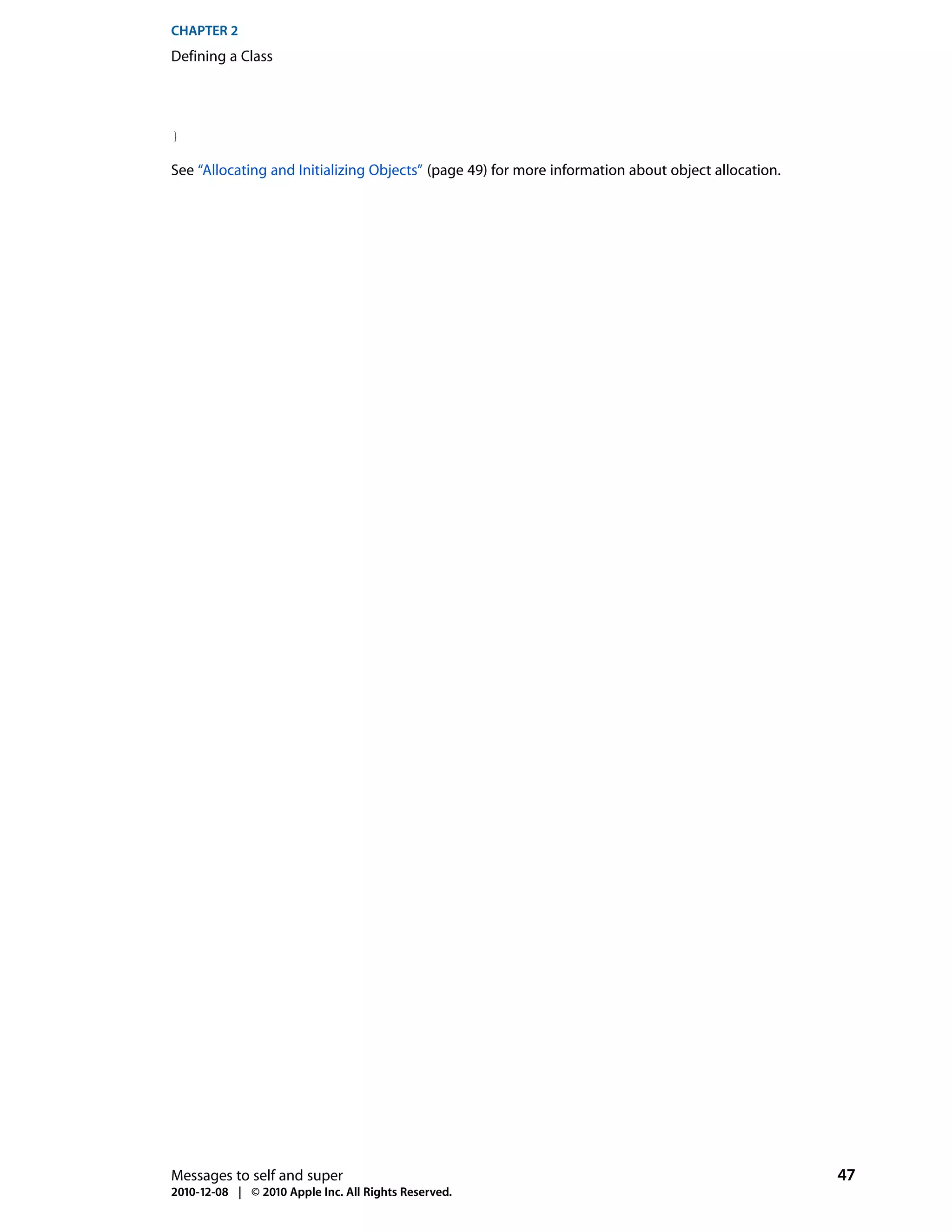 CHAPTER 2
Defining a Class




}

See “Allocating and Initializing Objects” (page 49) for more information about object allocation.




Messages to self and super                                                                          47
2010-12-08 | © 2010 Apple Inc. All Rights Reserved.
 