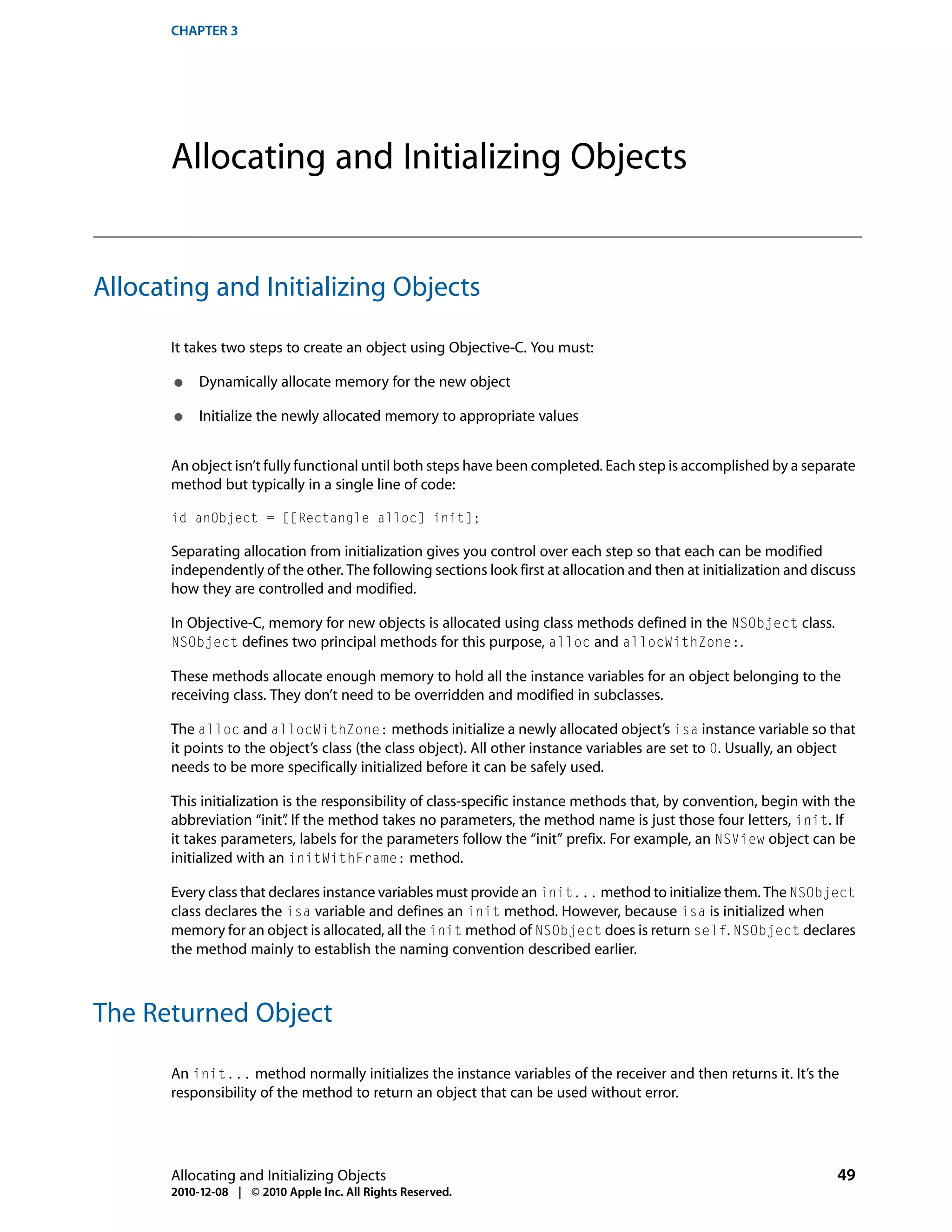CHAPTER 3




       Allocating and Initializing Objects


Allocating and Initializing Objects

       It takes two steps to create an object using Objective-C. You must:

       ●    Dynamically allocate memory for the new object

       ●    Initialize the newly allocated memory to appropriate values


       An object isn’t fully functional until both steps have been completed. Each step is accomplished by a separate
       method but typically in a single line of code:

       id anObject = [[Rectangle alloc] init];

       Separating allocation from initialization gives you control over each step so that each can be modified
       independently of the other. The following sections look first at allocation and then at initialization and discuss
       how they are controlled and modified.

       In Objective-C, memory for new objects is allocated using class methods defined in the NSObject class.
       NSObject defines two principal methods for this purpose, alloc and allocWithZone:.

       These methods allocate enough memory to hold all the instance variables for an object belonging to the
       receiving class. They don’t need to be overridden and modified in subclasses.

       The alloc and allocWithZone: methods initialize a newly allocated object’s isa instance variable so that
       it points to the object’s class (the class object). All other instance variables are set to 0. Usually, an object
       needs to be more specifically initialized before it can be safely used.

       This initialization is the responsibility of class-specific instance methods that, by convention, begin with the
       abbreviation “init” If the method takes no parameters, the method name is just those four letters, init. If
                           .
       it takes parameters, labels for the parameters follow the “init” prefix. For example, an NSView object can be
       initialized with an initWithFrame: method.

       Every class that declares instance variables must provide an init... method to initialize them. The NSObject
       class declares the isa variable and defines an init method. However, because isa is initialized when
       memory for an object is allocated, all the init method of NSObject does is return self. NSObject declares
       the method mainly to establish the naming convention described earlier.



The Returned Object

       An init... method normally initializes the instance variables of the receiver and then returns it. It’s the
       responsibility of the method to return an object that can be used without error.




       Allocating and Initializing Objects                                                                           49
       2010-12-08 | © 2010 Apple Inc. All Rights Reserved.
 