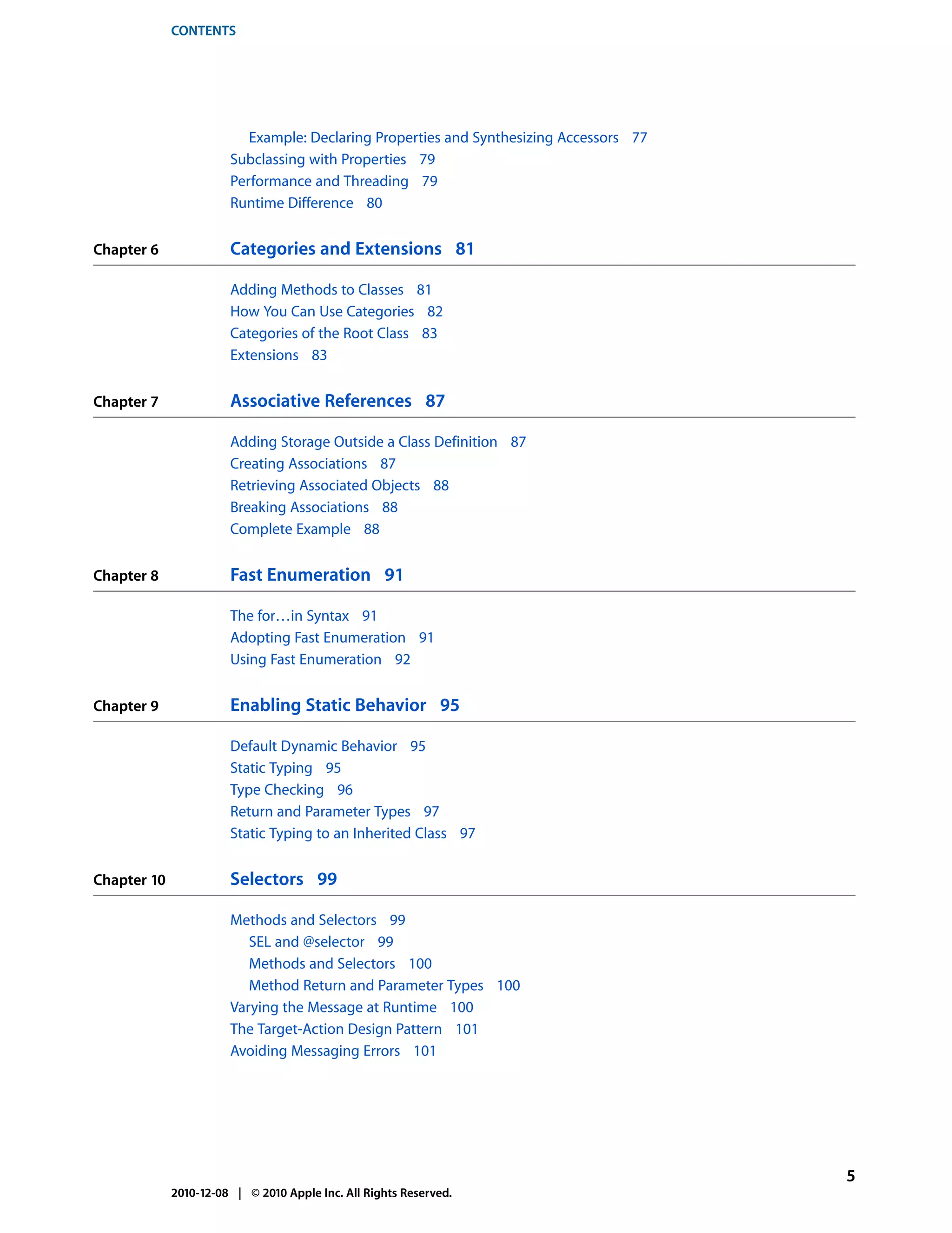 CONTENTS




                          Example: Declaring Properties and Synthesizing Accessors 77
                       Subclassing with Properties 79
                       Performance and Threading 79
                       Runtime Difference 80


Chapter 6              Categories and Extensions 81

                       Adding Methods to Classes 81
                       How You Can Use Categories 82
                       Categories of the Root Class 83
                       Extensions 83


Chapter 7              Associative References 87

                       Adding Storage Outside a Class Definition 87
                       Creating Associations 87
                       Retrieving Associated Objects 88
                       Breaking Associations 88
                       Complete Example 88


Chapter 8              Fast Enumeration 91

                       The for…in Syntax 91
                       Adopting Fast Enumeration 91
                       Using Fast Enumeration 92


Chapter 9              Enabling Static Behavior 95

                       Default Dynamic Behavior 95
                       Static Typing 95
                       Type Checking 96
                       Return and Parameter Types 97
                       Static Typing to an Inherited Class 97


Chapter 10             Selectors 99

                       Methods and Selectors 99
                          SEL and @selector 99
                          Methods and Selectors 100
                          Method Return and Parameter Types 100
                       Varying the Message at Runtime 100
                       The Target-Action Design Pattern 101
                       Avoiding Messaging Errors 101




                                                                                        5
             2010-12-08 | © 2010 Apple Inc. All Rights Reserved.
 