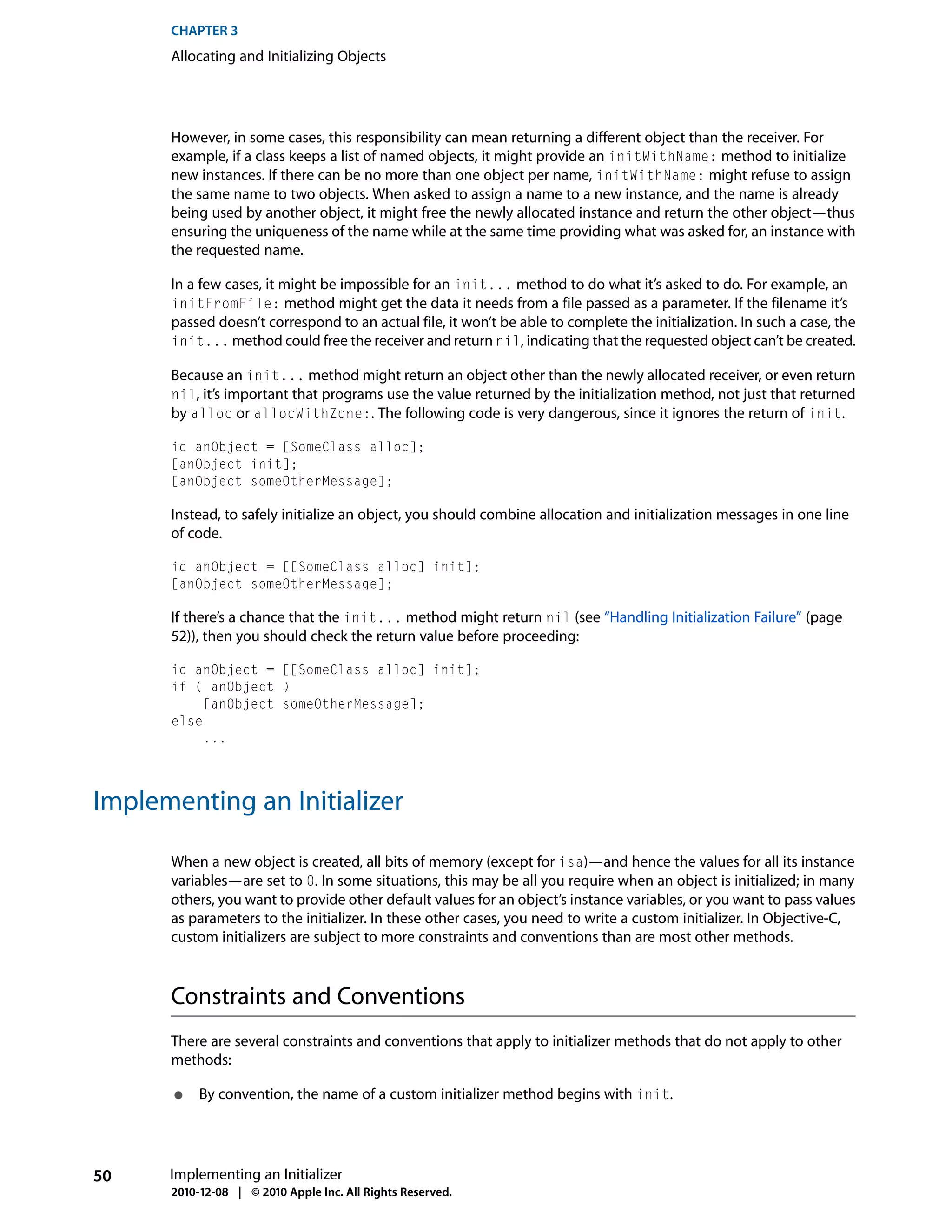 CHAPTER 3
      Allocating and Initializing Objects




      However, in some cases, this responsibility can mean returning a different object than the receiver. For
      example, if a class keeps a list of named objects, it might provide an initWithName: method to initialize
      new instances. If there can be no more than one object per name, initWithName: might refuse to assign
      the same name to two objects. When asked to assign a name to a new instance, and the name is already
      being used by another object, it might free the newly allocated instance and return the other object—thus
      ensuring the uniqueness of the name while at the same time providing what was asked for, an instance with
      the requested name.

      In a few cases, it might be impossible for an init... method to do what it’s asked to do. For example, an
      initFromFile: method might get the data it needs from a file passed as a parameter. If the filename it’s
      passed doesn’t correspond to an actual file, it won’t be able to complete the initialization. In such a case, the
      init... method could free the receiver and return nil, indicating that the requested object can’t be created.

      Because an init... method might return an object other than the newly allocated receiver, or even return
      nil, it’s important that programs use the value returned by the initialization method, not just that returned
      by alloc or allocWithZone:. The following code is very dangerous, since it ignores the return of init.

      id anObject = [SomeClass alloc];
      [anObject init];
      [anObject someOtherMessage];

      Instead, to safely initialize an object, you should combine allocation and initialization messages in one line
      of code.

      id anObject = [[SomeClass alloc] init];
      [anObject someOtherMessage];

      If there’s a chance that the init... method might return nil (see “Handling Initialization Failure” (page
      52)), then you should check the return value before proceeding:

      id anObject = [[SomeClass alloc] init];
      if ( anObject )
           [anObject someOtherMessage];
      else
           ...




Implementing an Initializer

      When a new object is created, all bits of memory (except for isa)—and hence the values for all its instance
      variables—are set to 0. In some situations, this may be all you require when an object is initialized; in many
      others, you want to provide other default values for an object’s instance variables, or you want to pass values
      as parameters to the initializer. In these other cases, you need to write a custom initializer. In Objective-C,
      custom initializers are subject to more constraints and conventions than are most other methods.



      Constraints and Conventions
      There are several constraints and conventions that apply to initializer methods that do not apply to other
      methods:

       ●   By convention, the name of a custom initializer method begins with init.




50    Implementing an Initializer
      2010-12-08 | © 2010 Apple Inc. All Rights Reserved.
 