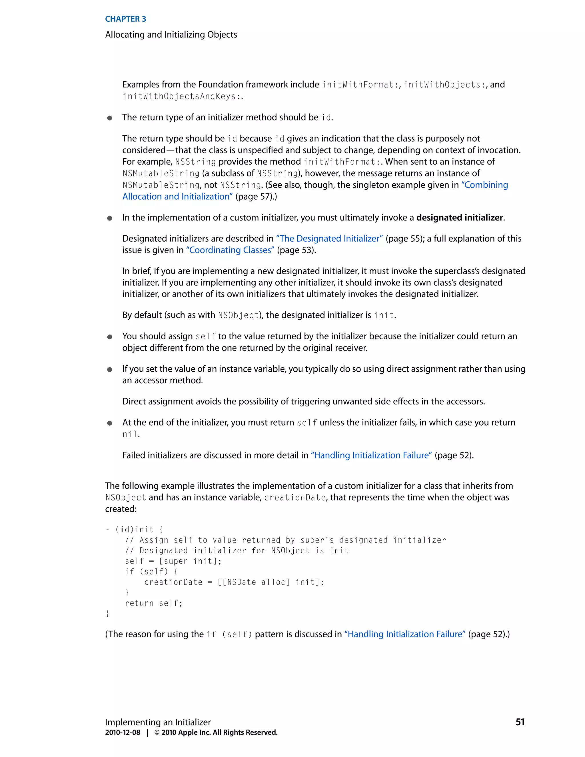 CHAPTER 3
Allocating and Initializing Objects




     Examples from the Foundation framework include initWithFormat:, initWithObjects:, and
     initWithObjectsAndKeys:.

●    The return type of an initializer method should be id.

     The return type should be id because id gives an indication that the class is purposely not
     considered—that the class is unspecified and subject to change, depending on context of invocation.
     For example, NSString provides the method initWithFormat:. When sent to an instance of
     NSMutableString (a subclass of NSString), however, the message returns an instance of
     NSMutableString, not NSString. (See also, though, the singleton example given in “Combining
     Allocation and Initialization” (page 57).)

●    In the implementation of a custom initializer, you must ultimately invoke a designated initializer.

     Designated initializers are described in “The Designated Initializer” (page 55); a full explanation of this
     issue is given in “Coordinating Classes” (page 53).

     In brief, if you are implementing a new designated initializer, it must invoke the superclass’s designated
     initializer. If you are implementing any other initializer, it should invoke its own class’s designated
     initializer, or another of its own initializers that ultimately invokes the designated initializer.

     By default (such as with NSObject), the designated initializer is init.

●    You should assign self to the value returned by the initializer because the initializer could return an
     object different from the one returned by the original receiver.

●    If you set the value of an instance variable, you typically do so using direct assignment rather than using
     an accessor method.

     Direct assignment avoids the possibility of triggering unwanted side effects in the accessors.

●    At the end of the initializer, you must return self unless the initializer fails, in which case you return
     nil.

     Failed initializers are discussed in more detail in “Handling Initialization Failure” (page 52).


The following example illustrates the implementation of a custom initializer for a class that inherits from
NSObject and has an instance variable, creationDate, that represents the time when the object was
created:

- (id)init {
    // Assign self to value returned by super's designated initializer
    // Designated initializer for NSObject is init
    self = [super init];
    if (self) {
        creationDate = [[NSDate alloc] init];
    }
    return self;
}

(The reason for using the if (self) pattern is discussed in “Handling Initialization Failure” (page 52).)




Implementing an Initializer                                                                                   51
2010-12-08 | © 2010 Apple Inc. All Rights Reserved.
 