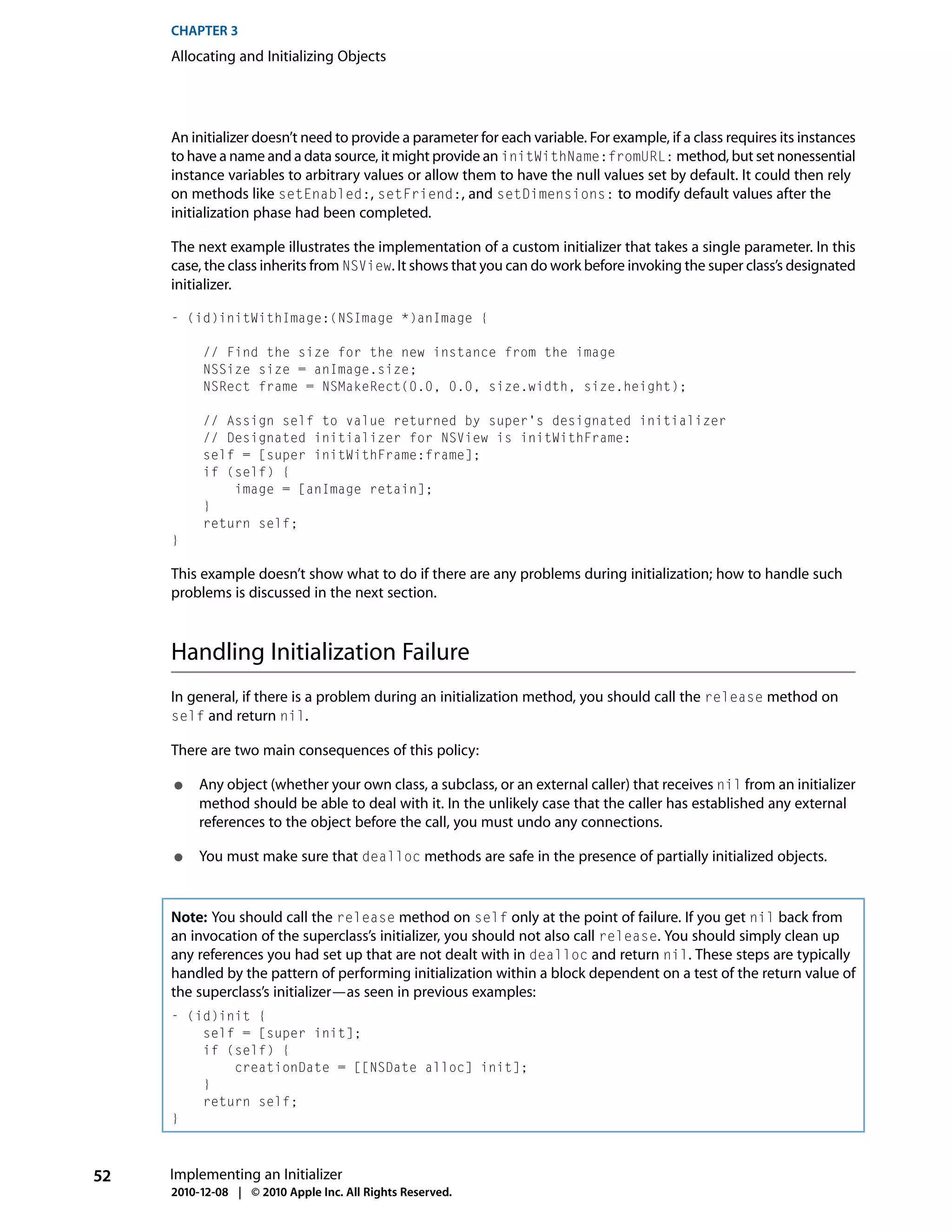 CHAPTER 3
     Allocating and Initializing Objects




     An initializer doesn’t need to provide a parameter for each variable. For example, if a class requires its instances
     to have a name and a data source, it might provide an initWithName:fromURL: method, but set nonessential
     instance variables to arbitrary values or allow them to have the null values set by default. It could then rely
     on methods like setEnabled:, setFriend:, and setDimensions: to modify default values after the
     initialization phase had been completed.

     The next example illustrates the implementation of a custom initializer that takes a single parameter. In this
     case, the class inherits from NSView. It shows that you can do work before invoking the super class’s designated
     initializer.

     - (id)initWithImage:(NSImage *)anImage {

          // Find the size for the new instance from the image
          NSSize size = anImage.size;
          NSRect frame = NSMakeRect(0.0, 0.0, size.width, size.height);

          // Assign self to value returned by super's designated initializer
          // Designated initializer for NSView is initWithFrame:
          self = [super initWithFrame:frame];
          if (self) {
              image = [anImage retain];
          }
          return self;
     }

     This example doesn’t show what to do if there are any problems during initialization; how to handle such
     problems is discussed in the next section.



     Handling Initialization Failure
     In general, if there is a problem during an initialization method, you should call the release method on
     self and return nil.

     There are two main consequences of this policy:

     ●    Any object (whether your own class, a subclass, or an external caller) that receives nil from an initializer
          method should be able to deal with it. In the unlikely case that the caller has established any external
          references to the object before the call, you must undo any connections.

     ●    You must make sure that dealloc methods are safe in the presence of partially initialized objects.


     Note: You should call the release method on self only at the point of failure. If you get nil back from
     an invocation of the superclass’s initializer, you should not also call release. You should simply clean up
     any references you had set up that are not dealt with in dealloc and return nil. These steps are typically
     handled by the pattern of performing initialization within a block dependent on a test of the return value of
     the superclass’s initializer—as seen in previous examples:
     - (id)init {
         self = [super init];
         if (self) {
             creationDate = [[NSDate alloc] init];
         }
         return self;
     }



52   Implementing an Initializer
     2010-12-08 | © 2010 Apple Inc. All Rights Reserved.
 