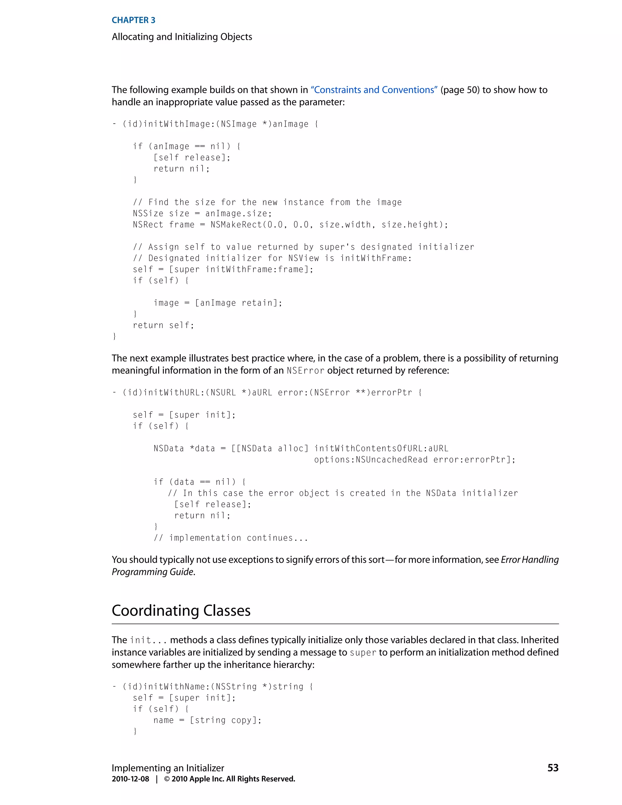 CHAPTER 3
Allocating and Initializing Objects




The following example builds on that shown in “Constraints and Conventions” (page 50) to show how to
handle an inappropriate value passed as the parameter:

- (id)initWithImage:(NSImage *)anImage {

     if (anImage == nil) {
         [self release];
         return nil;
     }

     // Find the size for the new instance from the image
     NSSize size = anImage.size;
     NSRect frame = NSMakeRect(0.0, 0.0, size.width, size.height);

     // Assign self to value returned by super's designated initializer
     // Designated initializer for NSView is initWithFrame:
     self = [super initWithFrame:frame];
     if (self) {

         image = [anImage retain];
     }
     return self;
}

The next example illustrates best practice where, in the case of a problem, there is a possibility of returning
meaningful information in the form of an NSError object returned by reference:

- (id)initWithURL:(NSURL *)aURL error:(NSError **)errorPtr {

     self = [super init];
     if (self) {

           NSData *data = [[NSData alloc] initWithContentsOfURL:aURL
                                          options:NSUncachedRead error:errorPtr];

           if (data == nil) {
              // In this case the error object is created in the NSData initializer
               [self release];
               return nil;
           }
           // implementation continues...

You should typically not use exceptions to signify errors of this sort—for more information, see Error Handling
Programming Guide.



Coordinating Classes
The init... methods a class defines typically initialize only those variables declared in that class. Inherited
instance variables are initialized by sending a message to super to perform an initialization method defined
somewhere farther up the inheritance hierarchy:

- (id)initWithName:(NSString *)string {
    self = [super init];
    if (self) {
        name = [string copy];
    }



Implementing an Initializer                                                                                 53
2010-12-08 | © 2010 Apple Inc. All Rights Reserved.
 