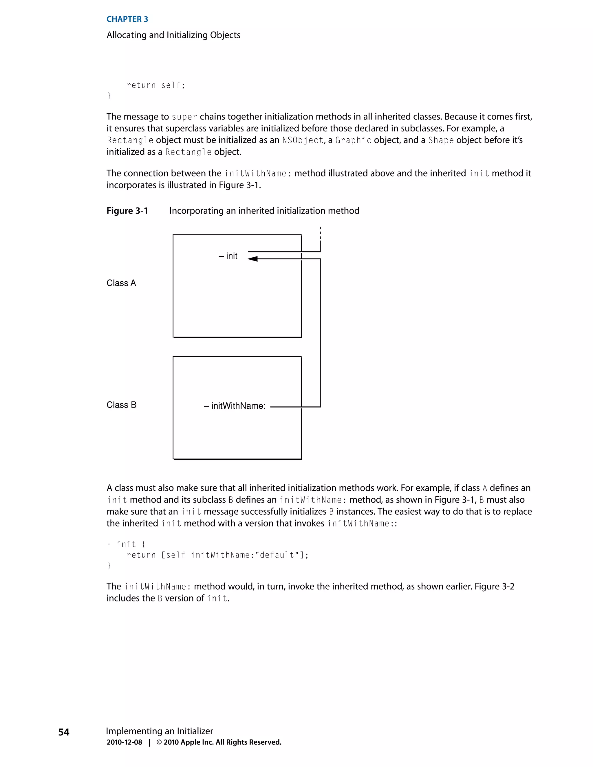 CHAPTER 3
     Allocating and Initializing Objects




          return self;
     }

     The message to super chains together initialization methods in all inherited classes. Because it comes first,
     it ensures that superclass variables are initialized before those declared in subclasses. For example, a
     Rectangle object must be initialized as an NSObject, a Graphic object, and a Shape object before it’s
     initialized as a Rectangle object.

     The connection between the initWithName: method illustrated above and the inherited init method it
     incorporates is illustrated in Figure 3-1.

     Figure 3-1        Incorporating an inherited initialization method



                                     – init


     Class A




     Class B                     – initWithName:




     A class must also make sure that all inherited initialization methods work. For example, if class A defines an
     init method and its subclass B defines an initWithName: method, as shown in Figure 3-1, B must also
     make sure that an init message successfully initializes B instances. The easiest way to do that is to replace
     the inherited init method with a version that invokes initWithName::

     - init {
         return [self initWithName:"default"];
     }

     The initWithName: method would, in turn, invoke the inherited method, as shown earlier. Figure 3-2
     includes the B version of init.




54   Implementing an Initializer
     2010-12-08 | © 2010 Apple Inc. All Rights Reserved.
 