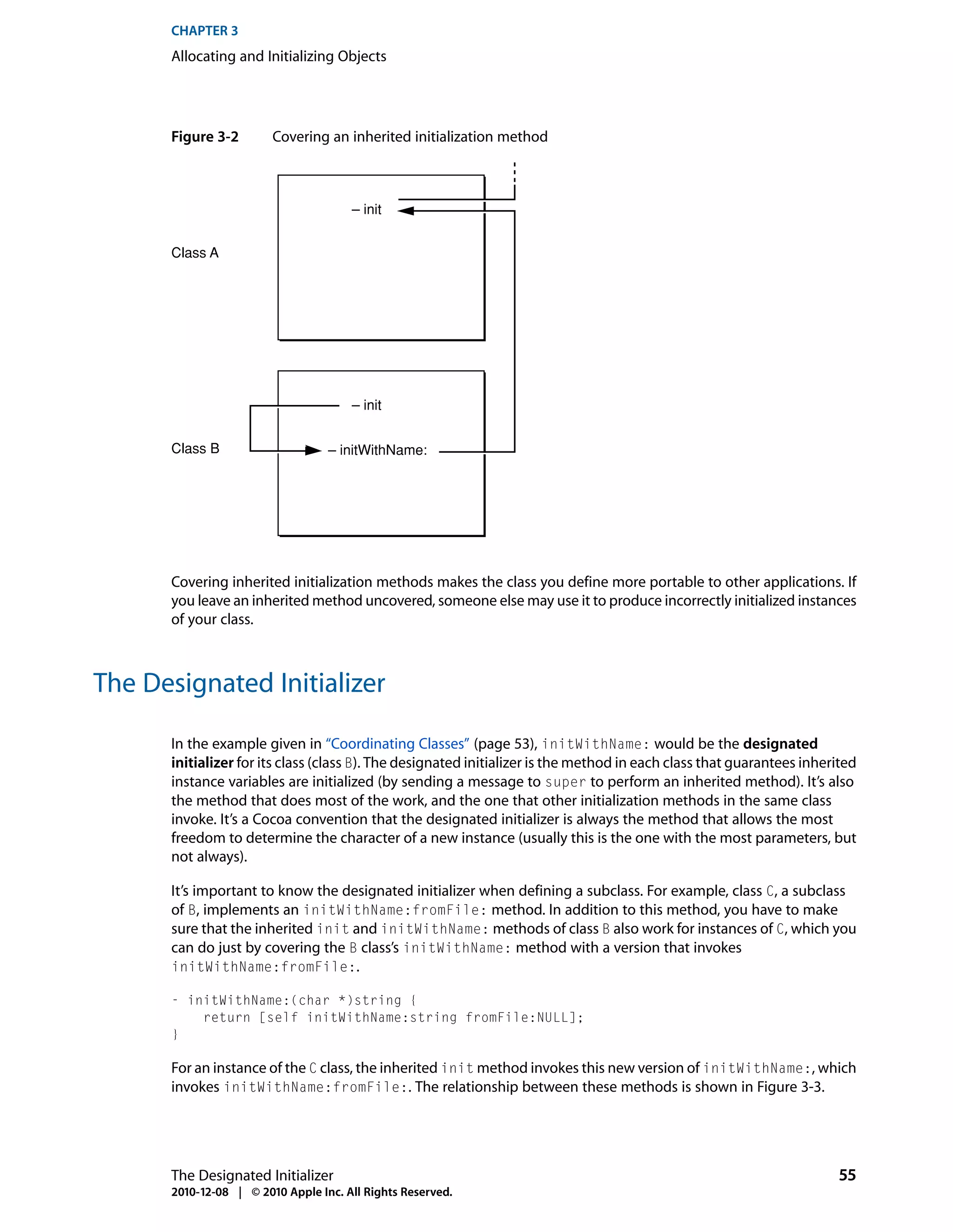 CHAPTER 3
      Allocating and Initializing Objects




      Figure 3-2        Covering an inherited initialization method



                                      – init


      Class A




                                      – init


      Class B                     – initWithName:




      Covering inherited initialization methods makes the class you define more portable to other applications. If
      you leave an inherited method uncovered, someone else may use it to produce incorrectly initialized instances
      of your class.



The Designated Initializer

      In the example given in “Coordinating Classes” (page 53), initWithName: would be the designated
      initializer for its class (class B). The designated initializer is the method in each class that guarantees inherited
      instance variables are initialized (by sending a message to super to perform an inherited method). It’s also
      the method that does most of the work, and the one that other initialization methods in the same class
      invoke. It’s a Cocoa convention that the designated initializer is always the method that allows the most
      freedom to determine the character of a new instance (usually this is the one with the most parameters, but
      not always).

      It’s important to know the designated initializer when defining a subclass. For example, class C, a subclass
      of B, implements an initWithName:fromFile: method. In addition to this method, you have to make
      sure that the inherited init and initWithName: methods of class B also work for instances of C, which you
      can do just by covering the B class’s initWithName: method with a version that invokes
      initWithName:fromFile:.

      - initWithName:(char *)string {
          return [self initWithName:string fromFile:NULL];
      }

      For an instance of the C class, the inherited init method invokes this new version of initWithName:, which
      invokes initWithName:fromFile:. The relationship between these methods is shown in Figure 3-3.




      The Designated Initializer                                                                                       55
      2010-12-08 | © 2010 Apple Inc. All Rights Reserved.
 