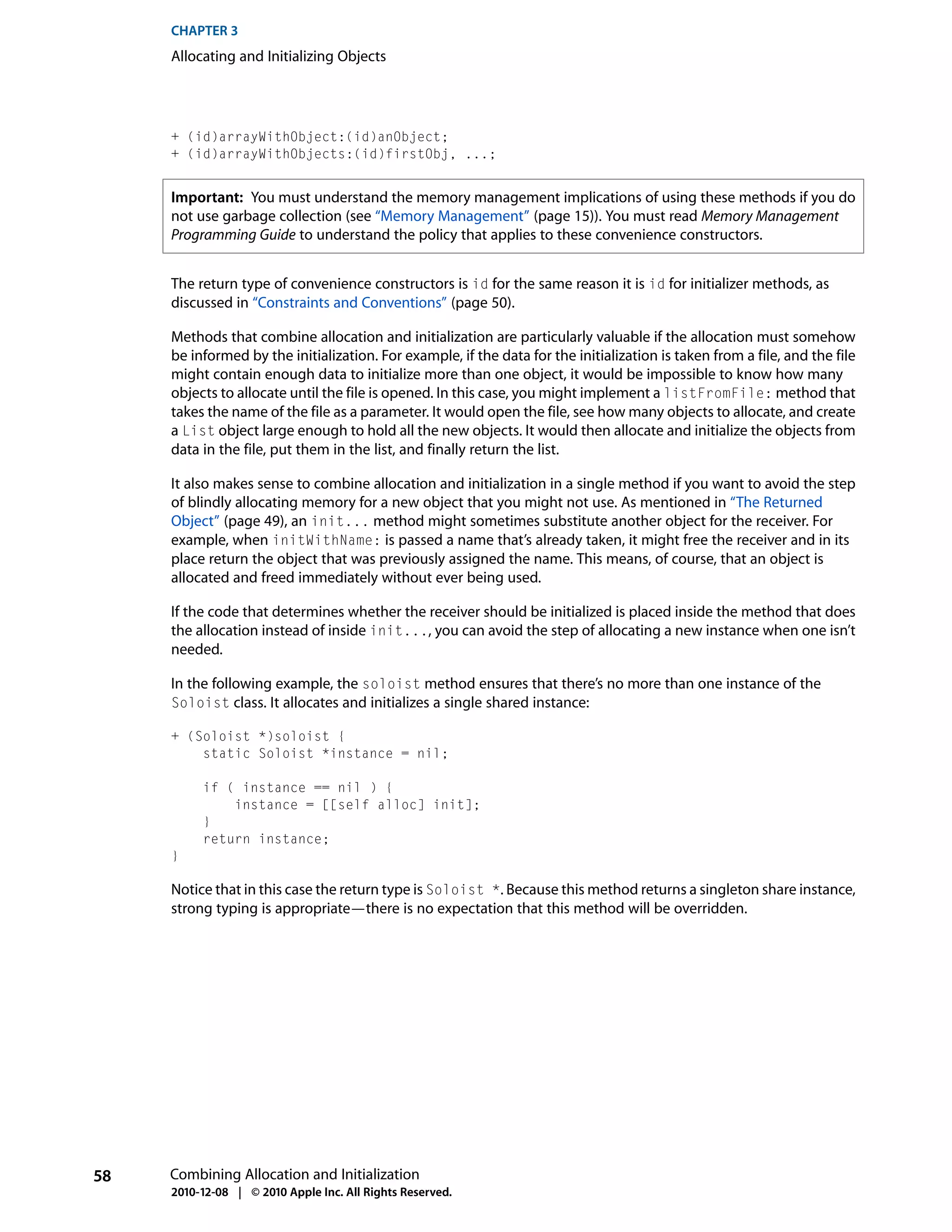 CHAPTER 3
     Allocating and Initializing Objects




     + (id)arrayWithObject:(id)anObject;
     + (id)arrayWithObjects:(id)firstObj, ...;


     Important: You must understand the memory management implications of using these methods if you do
     not use garbage collection (see “Memory Management” (page 15)). You must read Memory Management
     Programming Guide to understand the policy that applies to these convenience constructors.


     The return type of convenience constructors is id for the same reason it is id for initializer methods, as
     discussed in “Constraints and Conventions” (page 50).

     Methods that combine allocation and initialization are particularly valuable if the allocation must somehow
     be informed by the initialization. For example, if the data for the initialization is taken from a file, and the file
     might contain enough data to initialize more than one object, it would be impossible to know how many
     objects to allocate until the file is opened. In this case, you might implement a listFromFile: method that
     takes the name of the file as a parameter. It would open the file, see how many objects to allocate, and create
     a List object large enough to hold all the new objects. It would then allocate and initialize the objects from
     data in the file, put them in the list, and finally return the list.

     It also makes sense to combine allocation and initialization in a single method if you want to avoid the step
     of blindly allocating memory for a new object that you might not use. As mentioned in “The Returned
     Object” (page 49), an init... method might sometimes substitute another object for the receiver. For
     example, when initWithName: is passed a name that’s already taken, it might free the receiver and in its
     place return the object that was previously assigned the name. This means, of course, that an object is
     allocated and freed immediately without ever being used.

     If the code that determines whether the receiver should be initialized is placed inside the method that does
     the allocation instead of inside init..., you can avoid the step of allocating a new instance when one isn’t
     needed.

     In the following example, the soloist method ensures that there’s no more than one instance of the
     Soloist class. It allocates and initializes a single shared instance:

     + (Soloist *)soloist {
         static Soloist *instance = nil;

          if ( instance == nil ) {
              instance = [[self alloc] init];
          }
          return instance;
     }

     Notice that in this case the return type is Soloist *. Because this method returns a singleton share instance,
     strong typing is appropriate—there is no expectation that this method will be overridden.




58   Combining Allocation and Initialization
     2010-12-08 | © 2010 Apple Inc. All Rights Reserved.
 