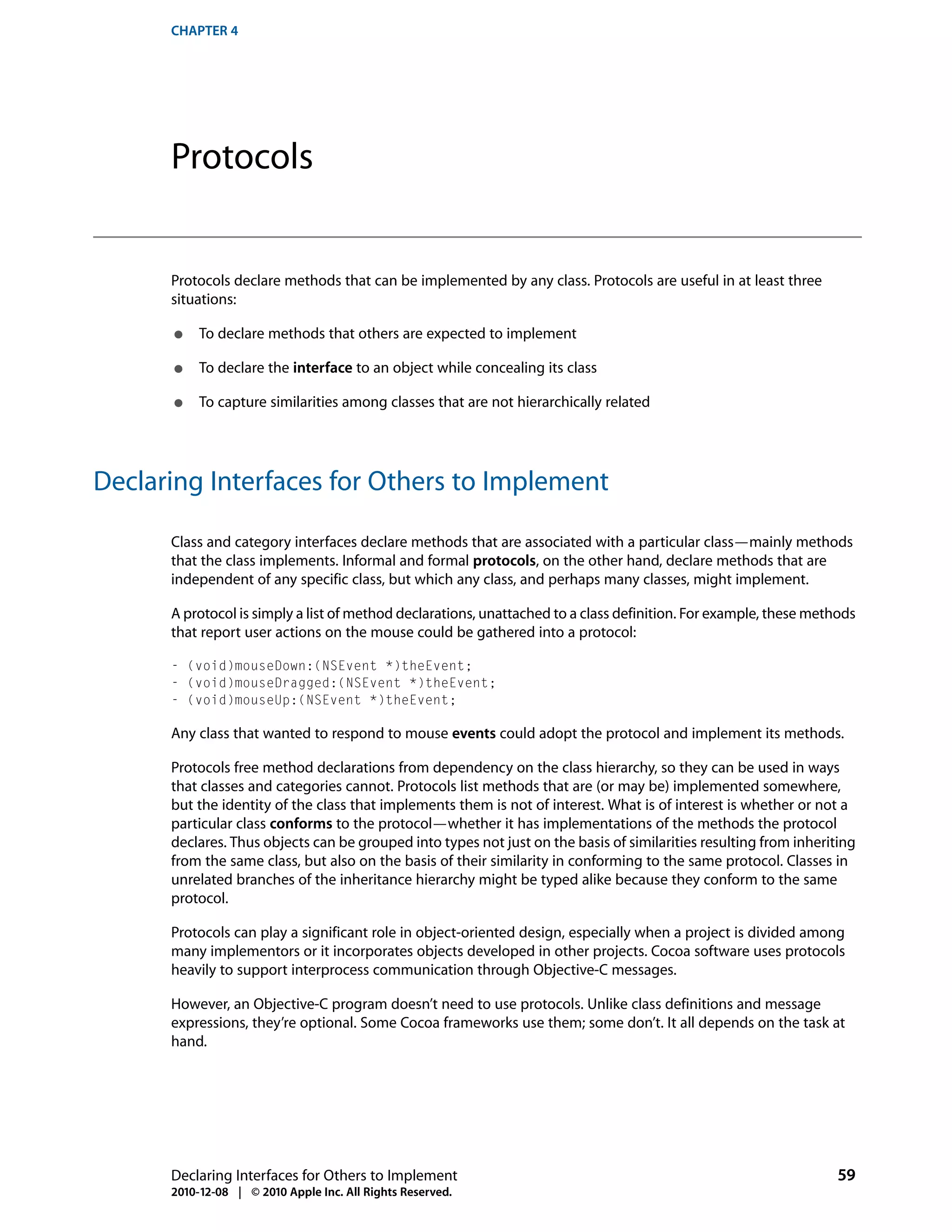 CHAPTER 4




      Protocols


      Protocols declare methods that can be implemented by any class. Protocols are useful in at least three
      situations:

      ●    To declare methods that others are expected to implement

      ●    To declare the interface to an object while concealing its class

      ●    To capture similarities among classes that are not hierarchically related




Declaring Interfaces for Others to Implement

      Class and category interfaces declare methods that are associated with a particular class—mainly methods
      that the class implements. Informal and formal protocols, on the other hand, declare methods that are
      independent of any specific class, but which any class, and perhaps many classes, might implement.

      A protocol is simply a list of method declarations, unattached to a class definition. For example, these methods
      that report user actions on the mouse could be gathered into a protocol:

      - (void)mouseDown:(NSEvent *)theEvent;
      - (void)mouseDragged:(NSEvent *)theEvent;
      - (void)mouseUp:(NSEvent *)theEvent;

      Any class that wanted to respond to mouse events could adopt the protocol and implement its methods.

      Protocols free method declarations from dependency on the class hierarchy, so they can be used in ways
      that classes and categories cannot. Protocols list methods that are (or may be) implemented somewhere,
      but the identity of the class that implements them is not of interest. What is of interest is whether or not a
      particular class conforms to the protocol—whether it has implementations of the methods the protocol
      declares. Thus objects can be grouped into types not just on the basis of similarities resulting from inheriting
      from the same class, but also on the basis of their similarity in conforming to the same protocol. Classes in
      unrelated branches of the inheritance hierarchy might be typed alike because they conform to the same
      protocol.

      Protocols can play a significant role in object-oriented design, especially when a project is divided among
      many implementors or it incorporates objects developed in other projects. Cocoa software uses protocols
      heavily to support interprocess communication through Objective-C messages.

      However, an Objective-C program doesn’t need to use protocols. Unlike class definitions and message
      expressions, they’re optional. Some Cocoa frameworks use them; some don’t. It all depends on the task at
      hand.




      Declaring Interfaces for Others to Implement                                                                 59
      2010-12-08 | © 2010 Apple Inc. All Rights Reserved.
 