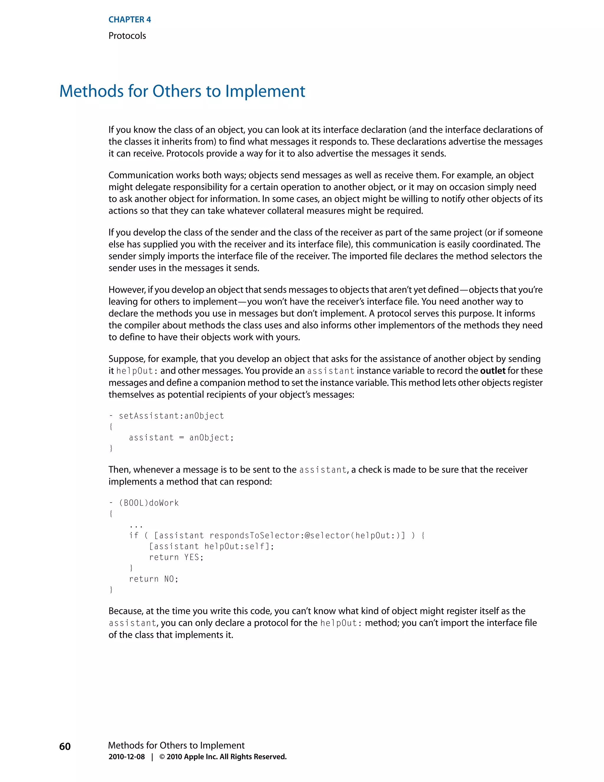 CHAPTER 4
      Protocols




Methods for Others to Implement

      If you know the class of an object, you can look at its interface declaration (and the interface declarations of
      the classes it inherits from) to find what messages it responds to. These declarations advertise the messages
      it can receive. Protocols provide a way for it to also advertise the messages it sends.

      Communication works both ways; objects send messages as well as receive them. For example, an object
      might delegate responsibility for a certain operation to another object, or it may on occasion simply need
      to ask another object for information. In some cases, an object might be willing to notify other objects of its
      actions so that they can take whatever collateral measures might be required.

      If you develop the class of the sender and the class of the receiver as part of the same project (or if someone
      else has supplied you with the receiver and its interface file), this communication is easily coordinated. The
      sender simply imports the interface file of the receiver. The imported file declares the method selectors the
      sender uses in the messages it sends.

      However, if you develop an object that sends messages to objects that aren’t yet defined—objects that you’re
      leaving for others to implement—you won’t have the receiver’s interface file. You need another way to
      declare the methods you use in messages but don’t implement. A protocol serves this purpose. It informs
      the compiler about methods the class uses and also informs other implementors of the methods they need
      to define to have their objects work with yours.

      Suppose, for example, that you develop an object that asks for the assistance of another object by sending
      it helpOut: and other messages. You provide an assistant instance variable to record the outlet for these
      messages and define a companion method to set the instance variable. This method lets other objects register
      themselves as potential recipients of your object’s messages:

      - setAssistant:anObject
      {
          assistant = anObject;
      }

      Then, whenever a message is to be sent to the assistant, a check is made to be sure that the receiver
      implements a method that can respond:

      - (BOOL)doWork
      {
          ...
          if ( [assistant respondsToSelector:@selector(helpOut:)] ) {
              [assistant helpOut:self];
              return YES;
          }
          return NO;
      }

      Because, at the time you write this code, you can’t know what kind of object might register itself as the
      assistant, you can only declare a protocol for the helpOut: method; you can’t import the interface file
      of the class that implements it.




60    Methods for Others to Implement
      2010-12-08 | © 2010 Apple Inc. All Rights Reserved.
 