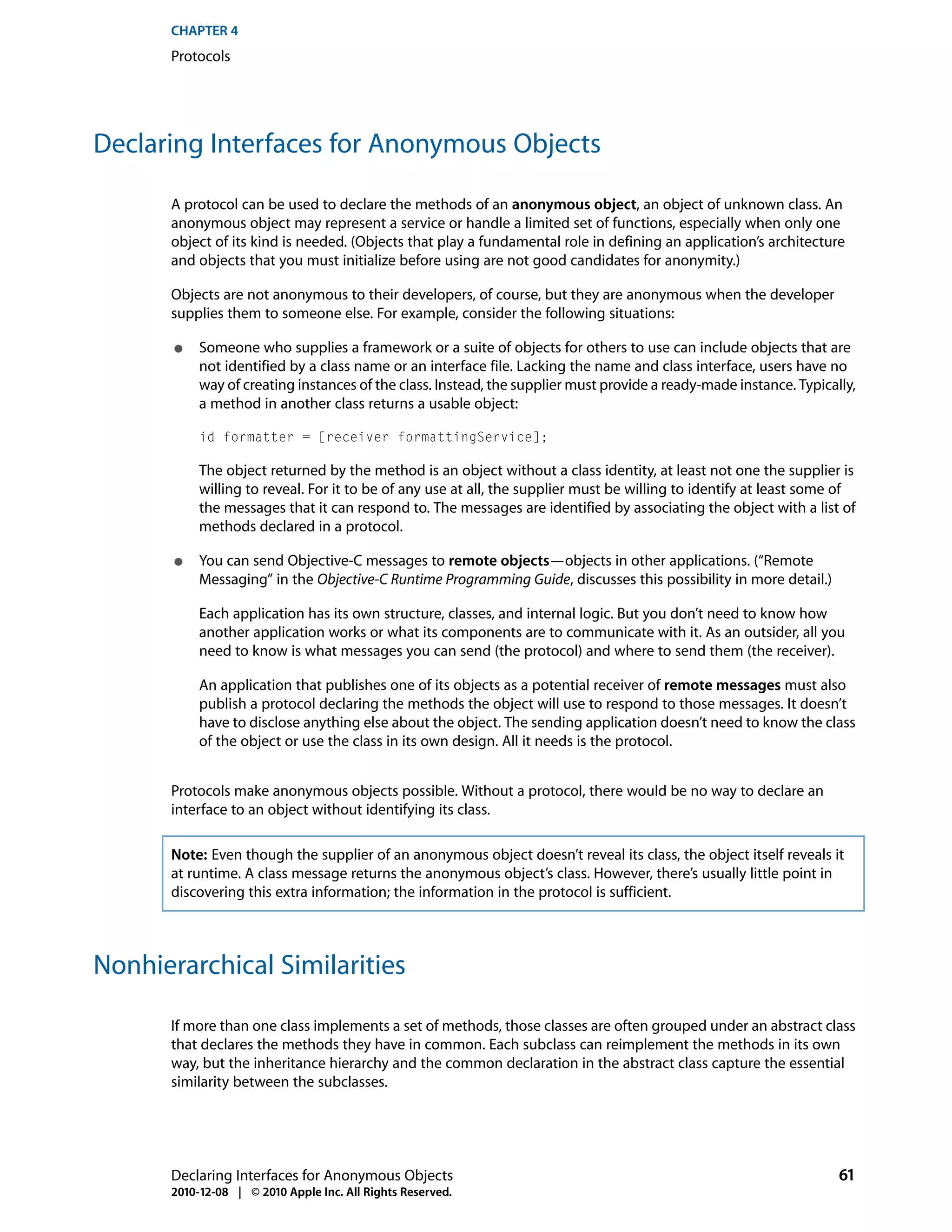 CHAPTER 4
      Protocols




Declaring Interfaces for Anonymous Objects

      A protocol can be used to declare the methods of an anonymous object, an object of unknown class. An
      anonymous object may represent a service or handle a limited set of functions, especially when only one
      object of its kind is needed. (Objects that play a fundamental role in defining an application’s architecture
      and objects that you must initialize before using are not good candidates for anonymity.)

      Objects are not anonymous to their developers, of course, but they are anonymous when the developer
      supplies them to someone else. For example, consider the following situations:

       ●   Someone who supplies a framework or a suite of objects for others to use can include objects that are
           not identified by a class name or an interface file. Lacking the name and class interface, users have no
           way of creating instances of the class. Instead, the supplier must provide a ready-made instance. Typically,
           a method in another class returns a usable object:

           id formatter = [receiver formattingService];

           The object returned by the method is an object without a class identity, at least not one the supplier is
           willing to reveal. For it to be of any use at all, the supplier must be willing to identify at least some of
           the messages that it can respond to. The messages are identified by associating the object with a list of
           methods declared in a protocol.

       ●   You can send Objective-C messages to remote objects—objects in other applications. (“Remote
           Messaging” in the Objective-C Runtime Programming Guide, discusses this possibility in more detail.)

           Each application has its own structure, classes, and internal logic. But you don’t need to know how
           another application works or what its components are to communicate with it. As an outsider, all you
           need to know is what messages you can send (the protocol) and where to send them (the receiver).

           An application that publishes one of its objects as a potential receiver of remote messages must also
           publish a protocol declaring the methods the object will use to respond to those messages. It doesn’t
           have to disclose anything else about the object. The sending application doesn’t need to know the class
           of the object or use the class in its own design. All it needs is the protocol.


      Protocols make anonymous objects possible. Without a protocol, there would be no way to declare an
      interface to an object without identifying its class.

      Note: Even though the supplier of an anonymous object doesn’t reveal its class, the object itself reveals it
      at runtime. A class message returns the anonymous object’s class. However, there’s usually little point in
      discovering this extra information; the information in the protocol is sufficient.



Nonhierarchical Similarities

      If more than one class implements a set of methods, those classes are often grouped under an abstract class
      that declares the methods they have in common. Each subclass can reimplement the methods in its own
      way, but the inheritance hierarchy and the common declaration in the abstract class capture the essential
      similarity between the subclasses.




      Declaring Interfaces for Anonymous Objects                                                                    61
      2010-12-08 | © 2010 Apple Inc. All Rights Reserved.
 