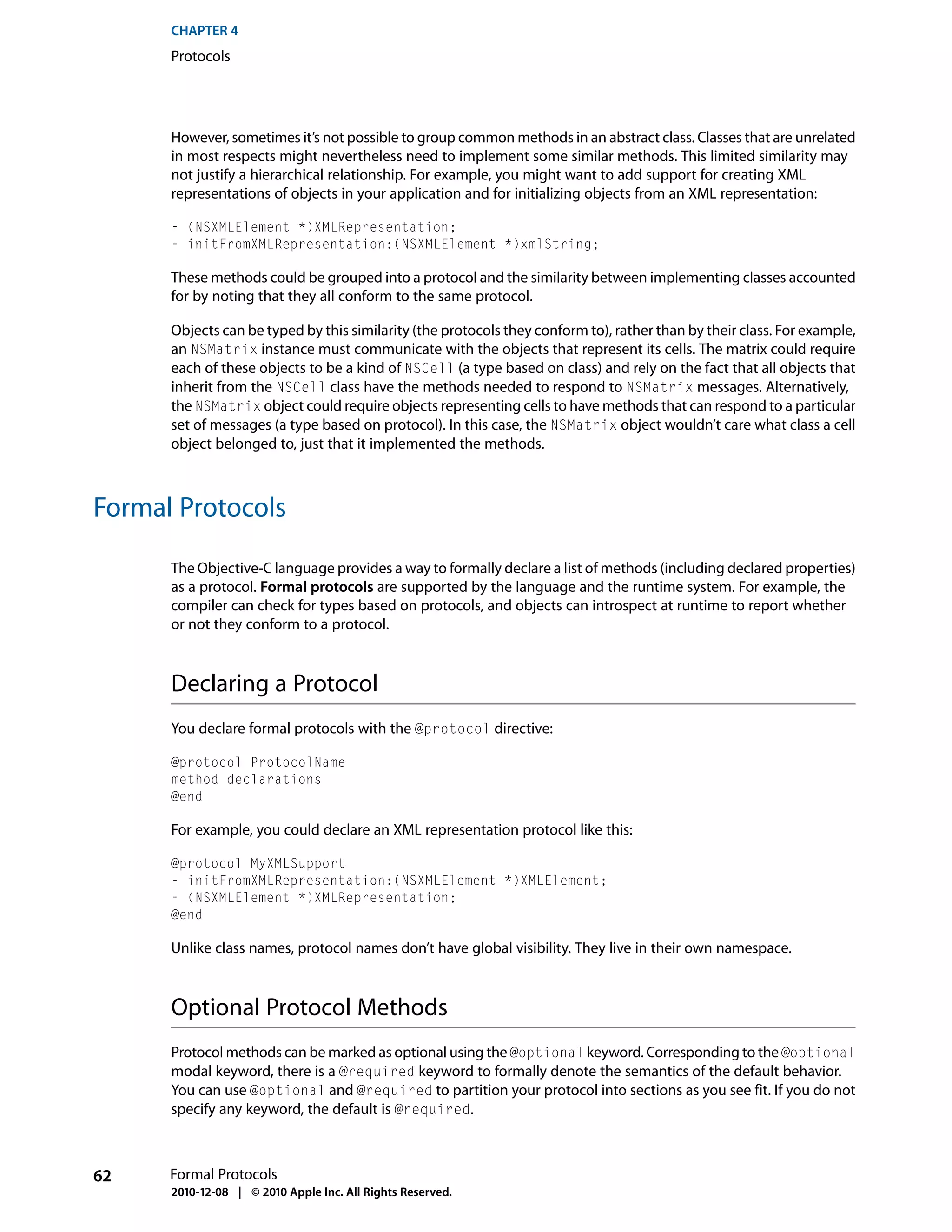 CHAPTER 4
      Protocols




      However, sometimes it’s not possible to group common methods in an abstract class. Classes that are unrelated
      in most respects might nevertheless need to implement some similar methods. This limited similarity may
      not justify a hierarchical relationship. For example, you might want to add support for creating XML
      representations of objects in your application and for initializing objects from an XML representation:

      - (NSXMLElement *)XMLRepresentation;
      - initFromXMLRepresentation:(NSXMLElement *)xmlString;

      These methods could be grouped into a protocol and the similarity between implementing classes accounted
      for by noting that they all conform to the same protocol.

      Objects can be typed by this similarity (the protocols they conform to), rather than by their class. For example,
      an NSMatrix instance must communicate with the objects that represent its cells. The matrix could require
      each of these objects to be a kind of NSCell (a type based on class) and rely on the fact that all objects that
      inherit from the NSCell class have the methods needed to respond to NSMatrix messages. Alternatively,
      the NSMatrix object could require objects representing cells to have methods that can respond to a particular
      set of messages (a type based on protocol). In this case, the NSMatrix object wouldn’t care what class a cell
      object belonged to, just that it implemented the methods.



Formal Protocols

      The Objective-C language provides a way to formally declare a list of methods (including declared properties)
      as a protocol. Formal protocols are supported by the language and the runtime system. For example, the
      compiler can check for types based on protocols, and objects can introspect at runtime to report whether
      or not they conform to a protocol.



      Declaring a Protocol
      You declare formal protocols with the @protocol directive:

      @protocol ProtocolName
      method declarations
      @end

      For example, you could declare an XML representation protocol like this:

      @protocol MyXMLSupport
      - initFromXMLRepresentation:(NSXMLElement *)XMLElement;
      - (NSXMLElement *)XMLRepresentation;
      @end

      Unlike class names, protocol names don’t have global visibility. They live in their own namespace.



      Optional Protocol Methods
      Protocol methods can be marked as optional using the @optional keyword. Corresponding to the @optional
      modal keyword, there is a @required keyword to formally denote the semantics of the default behavior.
      You can use @optional and @required to partition your protocol into sections as you see fit. If you do not
      specify any keyword, the default is @required.



62    Formal Protocols
      2010-12-08 | © 2010 Apple Inc. All Rights Reserved.
 