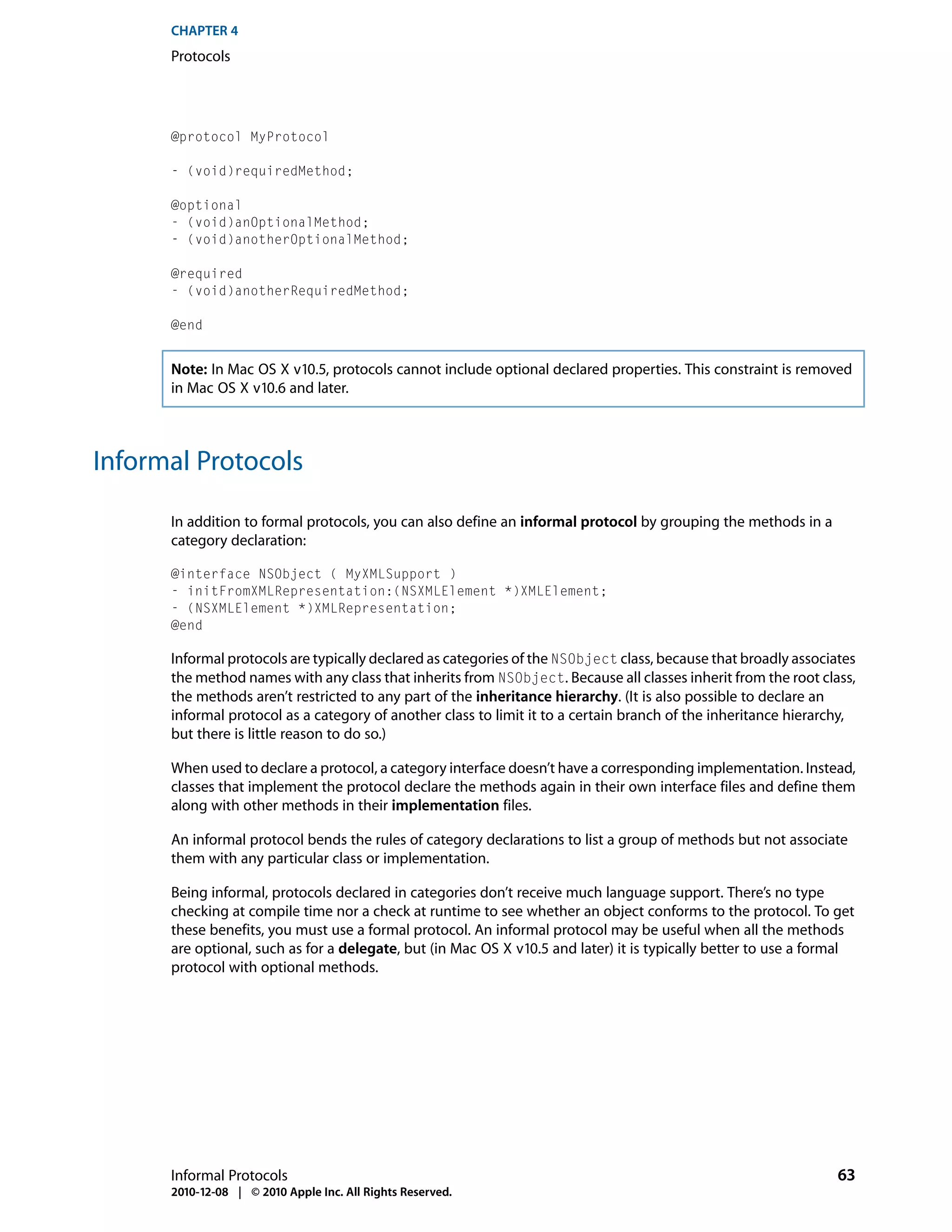 CHAPTER 4
      Protocols




      @protocol MyProtocol

      - (void)requiredMethod;

      @optional
      - (void)anOptionalMethod;
      - (void)anotherOptionalMethod;

      @required
      - (void)anotherRequiredMethod;

      @end


      Note: In Mac OS X v10.5, protocols cannot include optional declared properties. This constraint is removed
      in Mac OS X v10.6 and later.



Informal Protocols

      In addition to formal protocols, you can also define an informal protocol by grouping the methods in a
      category declaration:

      @interface NSObject ( MyXMLSupport )
      - initFromXMLRepresentation:(NSXMLElement *)XMLElement;
      - (NSXMLElement *)XMLRepresentation;
      @end

      Informal protocols are typically declared as categories of the NSObject class, because that broadly associates
      the method names with any class that inherits from NSObject. Because all classes inherit from the root class,
      the methods aren’t restricted to any part of the inheritance hierarchy. (It is also possible to declare an
      informal protocol as a category of another class to limit it to a certain branch of the inheritance hierarchy,
      but there is little reason to do so.)

      When used to declare a protocol, a category interface doesn’t have a corresponding implementation. Instead,
      classes that implement the protocol declare the methods again in their own interface files and define them
      along with other methods in their implementation files.

      An informal protocol bends the rules of category declarations to list a group of methods but not associate
      them with any particular class or implementation.

      Being informal, protocols declared in categories don’t receive much language support. There’s no type
      checking at compile time nor a check at runtime to see whether an object conforms to the protocol. To get
      these benefits, you must use a formal protocol. An informal protocol may be useful when all the methods
      are optional, such as for a delegate, but (in Mac OS X v10.5 and later) it is typically better to use a formal
      protocol with optional methods.




      Informal Protocols                                                                                         63
      2010-12-08 | © 2010 Apple Inc. All Rights Reserved.
 