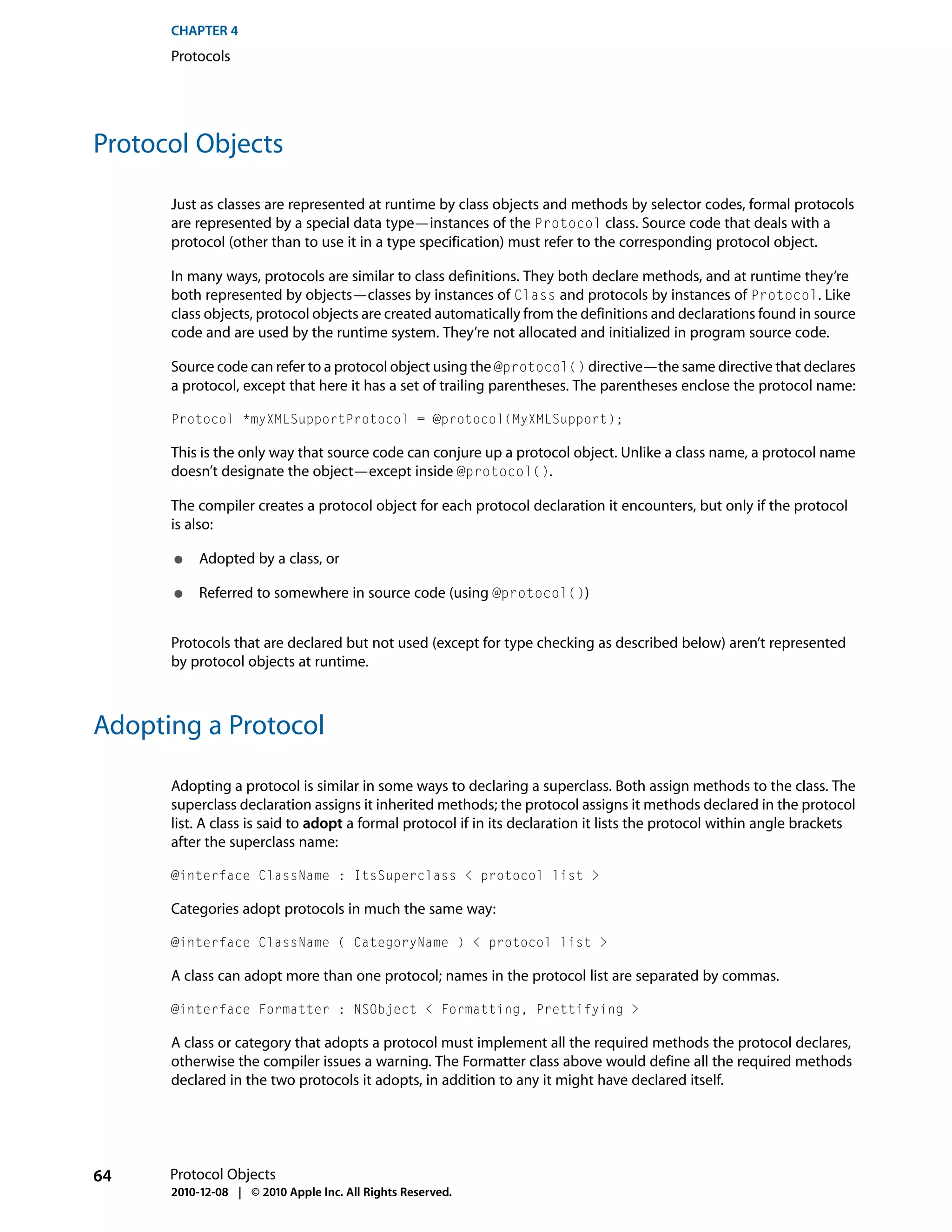 CHAPTER 4
      Protocols




Protocol Objects

      Just as classes are represented at runtime by class objects and methods by selector codes, formal protocols
      are represented by a special data type—instances of the Protocol class. Source code that deals with a
      protocol (other than to use it in a type specification) must refer to the corresponding protocol object.

      In many ways, protocols are similar to class definitions. They both declare methods, and at runtime they’re
      both represented by objects—classes by instances of Class and protocols by instances of Protocol. Like
      class objects, protocol objects are created automatically from the definitions and declarations found in source
      code and are used by the runtime system. They’re not allocated and initialized in program source code.

      Source code can refer to a protocol object using the @protocol() directive—the same directive that declares
      a protocol, except that here it has a set of trailing parentheses. The parentheses enclose the protocol name:

      Protocol *myXMLSupportProtocol = @protocol(MyXMLSupport);

      This is the only way that source code can conjure up a protocol object. Unlike a class name, a protocol name
      doesn’t designate the object—except inside @protocol().

      The compiler creates a protocol object for each protocol declaration it encounters, but only if the protocol
      is also:

      ●    Adopted by a class, or

      ●    Referred to somewhere in source code (using @protocol())


      Protocols that are declared but not used (except for type checking as described below) aren’t represented
      by protocol objects at runtime.



Adopting a Protocol

      Adopting a protocol is similar in some ways to declaring a superclass. Both assign methods to the class. The
      superclass declaration assigns it inherited methods; the protocol assigns it methods declared in the protocol
      list. A class is said to adopt a formal protocol if in its declaration it lists the protocol within angle brackets
      after the superclass name:

      @interface ClassName : ItsSuperclass < protocol list >

      Categories adopt protocols in much the same way:

      @interface ClassName ( CategoryName ) < protocol list >

      A class can adopt more than one protocol; names in the protocol list are separated by commas.

      @interface Formatter : NSObject < Formatting, Prettifying >

      A class or category that adopts a protocol must implement all the required methods the protocol declares,
      otherwise the compiler issues a warning. The Formatter class above would define all the required methods
      declared in the two protocols it adopts, in addition to any it might have declared itself.




64    Protocol Objects
      2010-12-08 | © 2010 Apple Inc. All Rights Reserved.
 