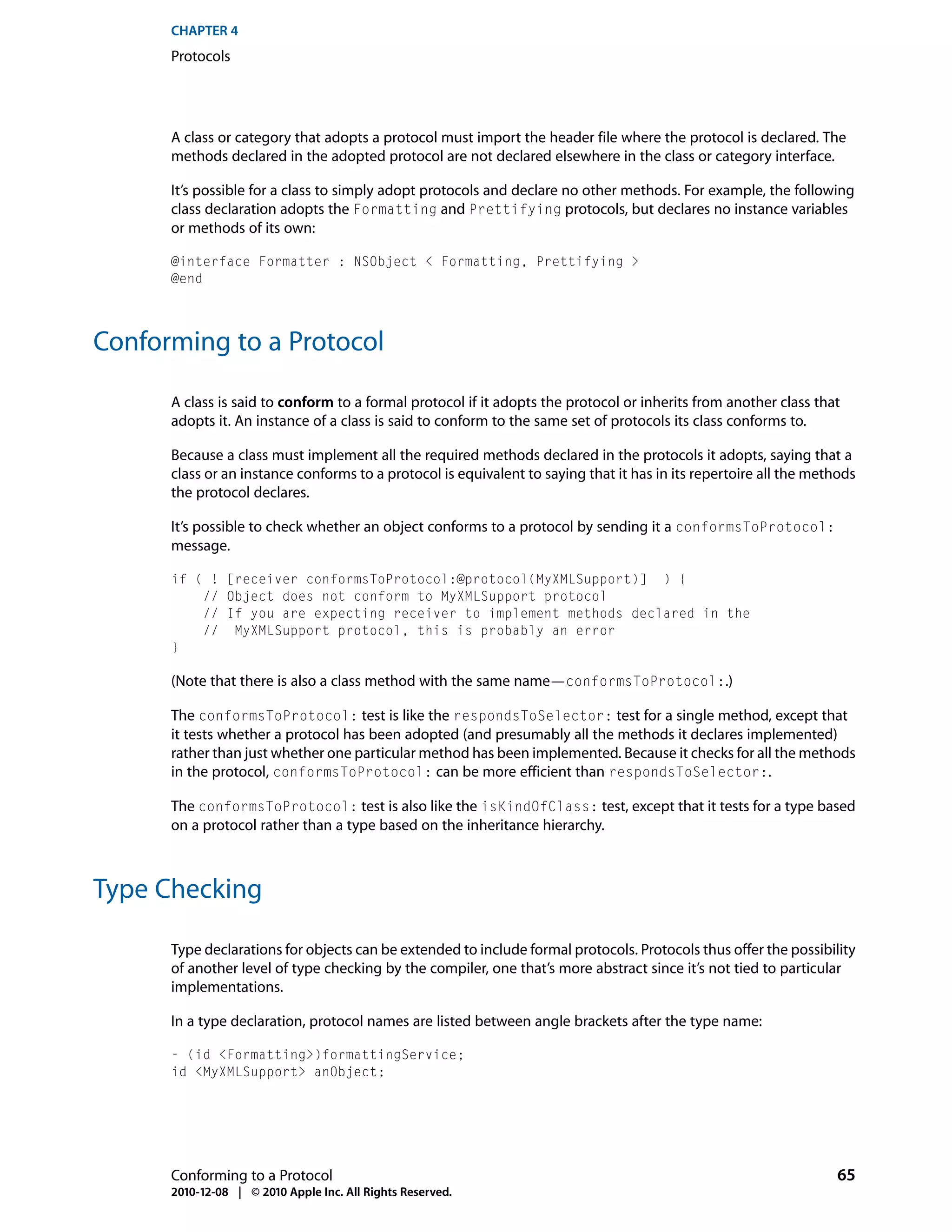 CHAPTER 4
      Protocols




      A class or category that adopts a protocol must import the header file where the protocol is declared. The
      methods declared in the adopted protocol are not declared elsewhere in the class or category interface.

      It’s possible for a class to simply adopt protocols and declare no other methods. For example, the following
      class declaration adopts the Formatting and Prettifying protocols, but declares no instance variables
      or methods of its own:

      @interface Formatter : NSObject < Formatting, Prettifying >
      @end




Conforming to a Protocol

      A class is said to conform to a formal protocol if it adopts the protocol or inherits from another class that
      adopts it. An instance of a class is said to conform to the same set of protocols its class conforms to.

      Because a class must implement all the required methods declared in the protocols it adopts, saying that a
      class or an instance conforms to a protocol is equivalent to saying that it has in its repertoire all the methods
      the protocol declares.

      It’s possible to check whether an object conforms to a protocol by sending it a conformsToProtocol:
      message.

      if ( ! [receiver conformsToProtocol:@protocol(MyXMLSupport)] ) {
          // Object does not conform to MyXMLSupport protocol
          // If you are expecting receiver to implement methods declared in the
          // MyXMLSupport protocol, this is probably an error
      }

      (Note that there is also a class method with the same name—conformsToProtocol:.)

      The conformsToProtocol: test is like the respondsToSelector: test for a single method, except that
      it tests whether a protocol has been adopted (and presumably all the methods it declares implemented)
      rather than just whether one particular method has been implemented. Because it checks for all the methods
      in the protocol, conformsToProtocol: can be more efficient than respondsToSelector:.

      The conformsToProtocol: test is also like the isKindOfClass: test, except that it tests for a type based
      on a protocol rather than a type based on the inheritance hierarchy.



Type Checking

      Type declarations for objects can be extended to include formal protocols. Protocols thus offer the possibility
      of another level of type checking by the compiler, one that’s more abstract since it’s not tied to particular
      implementations.

      In a type declaration, protocol names are listed between angle brackets after the type name:

      - (id <Formatting>)formattingService;
      id <MyXMLSupport> anObject;




      Conforming to a Protocol                                                                                     65
      2010-12-08 | © 2010 Apple Inc. All Rights Reserved.
 