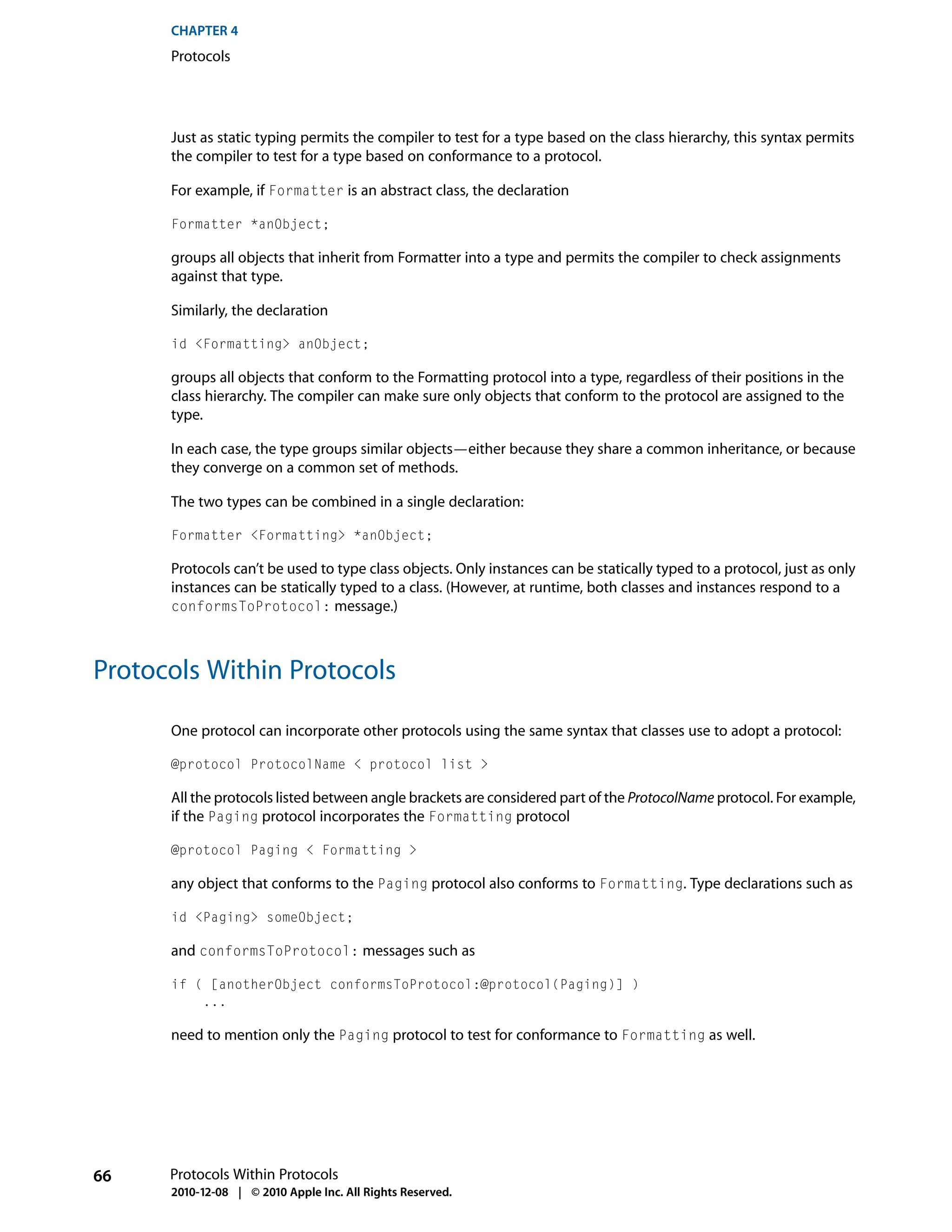 CHAPTER 4
      Protocols




      Just as static typing permits the compiler to test for a type based on the class hierarchy, this syntax permits
      the compiler to test for a type based on conformance to a protocol.

      For example, if Formatter is an abstract class, the declaration

      Formatter *anObject;

      groups all objects that inherit from Formatter into a type and permits the compiler to check assignments
      against that type.

      Similarly, the declaration

      id <Formatting> anObject;

      groups all objects that conform to the Formatting protocol into a type, regardless of their positions in the
      class hierarchy. The compiler can make sure only objects that conform to the protocol are assigned to the
      type.

      In each case, the type groups similar objects—either because they share a common inheritance, or because
      they converge on a common set of methods.

      The two types can be combined in a single declaration:

      Formatter <Formatting> *anObject;

      Protocols can’t be used to type class objects. Only instances can be statically typed to a protocol, just as only
      instances can be statically typed to a class. (However, at runtime, both classes and instances respond to a
      conformsToProtocol: message.)



Protocols Within Protocols

      One protocol can incorporate other protocols using the same syntax that classes use to adopt a protocol:

      @protocol ProtocolName < protocol list >

      All the protocols listed between angle brackets are considered part of the ProtocolName protocol. For example,
      if the Paging protocol incorporates the Formatting protocol

      @protocol Paging < Formatting >

      any object that conforms to the Paging protocol also conforms to Formatting. Type declarations such as

      id <Paging> someObject;

      and conformsToProtocol: messages such as

      if ( [anotherObject conformsToProtocol:@protocol(Paging)] )
          ...

      need to mention only the Paging protocol to test for conformance to Formatting as well.




66    Protocols Within Protocols
      2010-12-08 | © 2010 Apple Inc. All Rights Reserved.
 