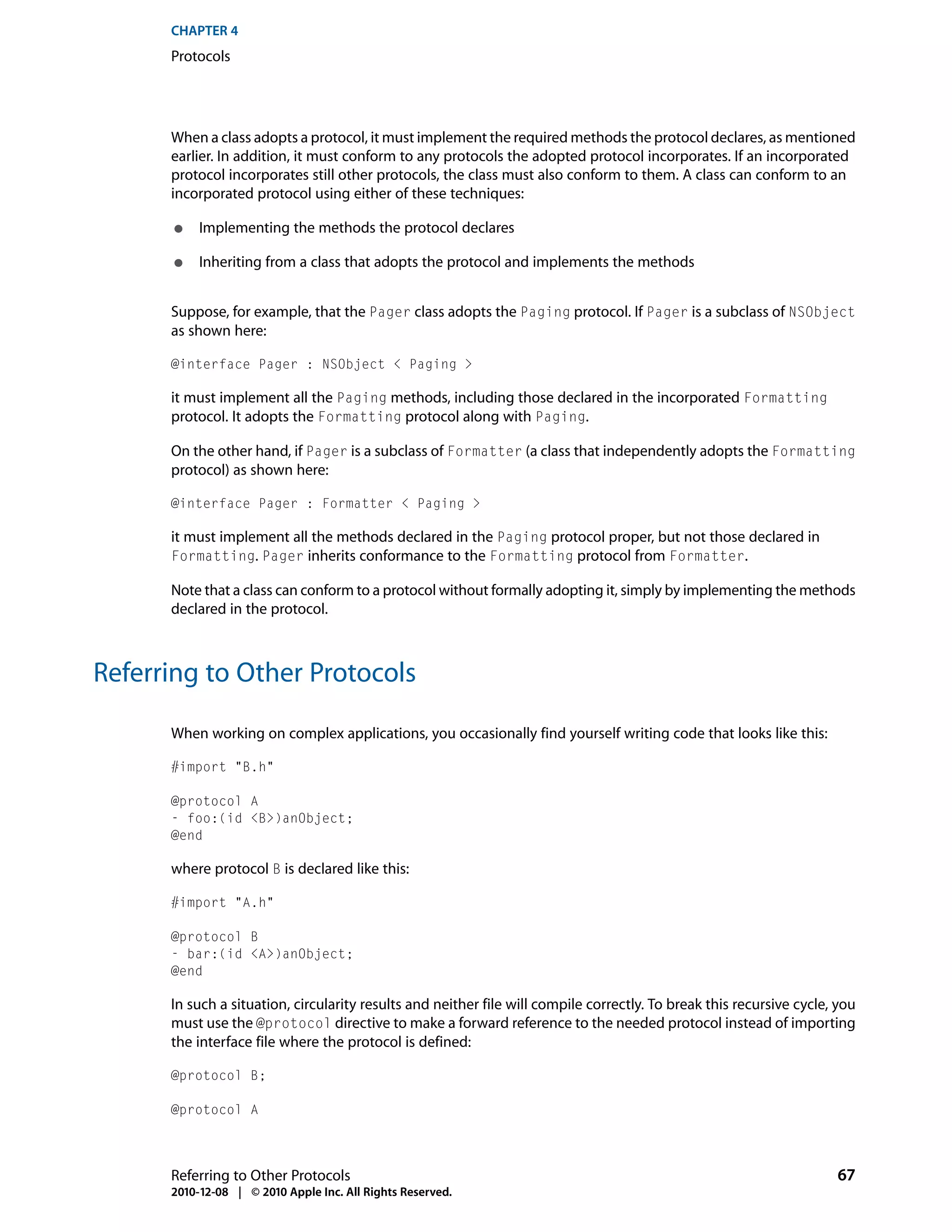 CHAPTER 4
      Protocols




      When a class adopts a protocol, it must implement the required methods the protocol declares, as mentioned
      earlier. In addition, it must conform to any protocols the adopted protocol incorporates. If an incorporated
      protocol incorporates still other protocols, the class must also conform to them. A class can conform to an
      incorporated protocol using either of these techniques:

       ●   Implementing the methods the protocol declares

       ●   Inheriting from a class that adopts the protocol and implements the methods


      Suppose, for example, that the Pager class adopts the Paging protocol. If Pager is a subclass of NSObject
      as shown here:

      @interface Pager : NSObject < Paging >

      it must implement all the Paging methods, including those declared in the incorporated Formatting
      protocol. It adopts the Formatting protocol along with Paging.

      On the other hand, if Pager is a subclass of Formatter (a class that independently adopts the Formatting
      protocol) as shown here:

      @interface Pager : Formatter < Paging >

      it must implement all the methods declared in the Paging protocol proper, but not those declared in
      Formatting. Pager inherits conformance to the Formatting protocol from Formatter.

      Note that a class can conform to a protocol without formally adopting it, simply by implementing the methods
      declared in the protocol.



Referring to Other Protocols

      When working on complex applications, you occasionally find yourself writing code that looks like this:

      #import "B.h"

      @protocol A
      - foo:(id <B>)anObject;
      @end

      where protocol B is declared like this:

      #import "A.h"

      @protocol B
      - bar:(id <A>)anObject;
      @end

      In such a situation, circularity results and neither file will compile correctly. To break this recursive cycle, you
      must use the @protocol directive to make a forward reference to the needed protocol instead of importing
      the interface file where the protocol is defined:

      @protocol B;

      @protocol A




      Referring to Other Protocols                                                                                    67
      2010-12-08 | © 2010 Apple Inc. All Rights Reserved.
 