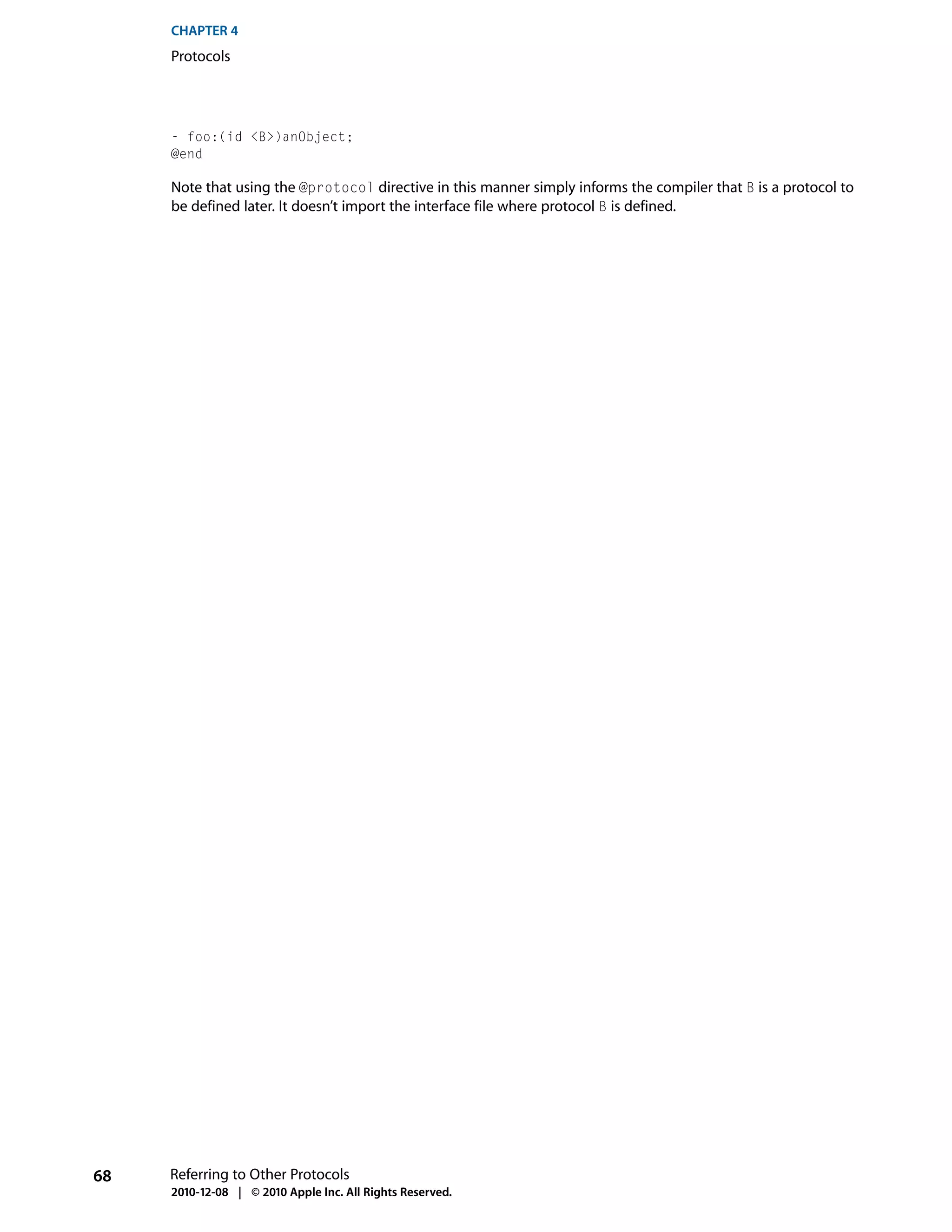 CHAPTER 4
     Protocols




     - foo:(id <B>)anObject;
     @end

     Note that using the @protocol directive in this manner simply informs the compiler that B is a protocol to
     be defined later. It doesn’t import the interface file where protocol B is defined.




68   Referring to Other Protocols
     2010-12-08 | © 2010 Apple Inc. All Rights Reserved.
 