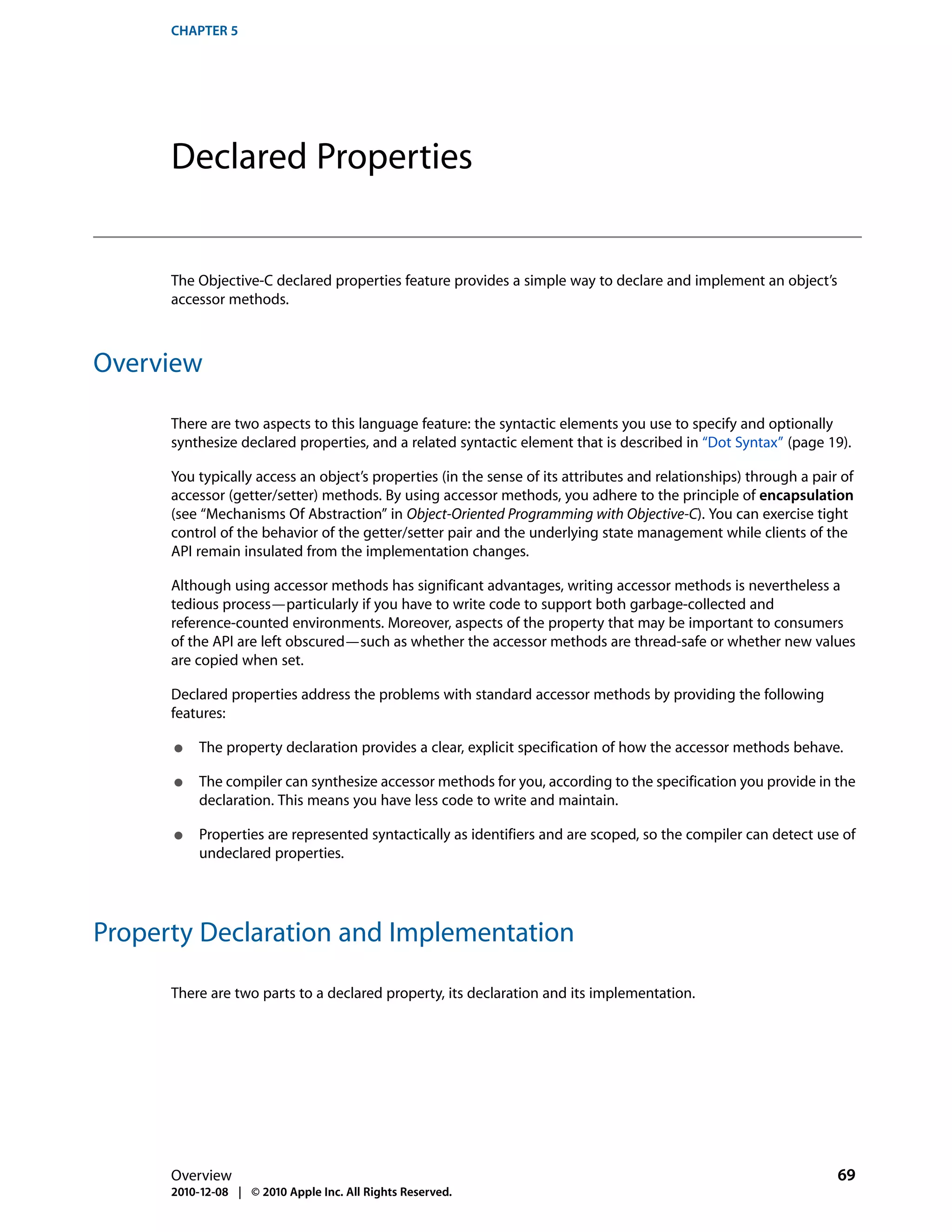 CHAPTER 5




      Declared Properties


      The Objective-C declared properties feature provides a simple way to declare and implement an object’s
      accessor methods.



Overview

      There are two aspects to this language feature: the syntactic elements you use to specify and optionally
      synthesize declared properties, and a related syntactic element that is described in “Dot Syntax” (page 19).

      You typically access an object’s properties (in the sense of its attributes and relationships) through a pair of
      accessor (getter/setter) methods. By using accessor methods, you adhere to the principle of encapsulation
      (see “Mechanisms Of Abstraction” in Object-Oriented Programming with Objective-C). You can exercise tight
      control of the behavior of the getter/setter pair and the underlying state management while clients of the
      API remain insulated from the implementation changes.

      Although using accessor methods has significant advantages, writing accessor methods is nevertheless a
      tedious process—particularly if you have to write code to support both garbage-collected and
      reference-counted environments. Moreover, aspects of the property that may be important to consumers
      of the API are left obscured—such as whether the accessor methods are thread-safe or whether new values
      are copied when set.

      Declared properties address the problems with standard accessor methods by providing the following
      features:

      ●    The property declaration provides a clear, explicit specification of how the accessor methods behave.

      ●    The compiler can synthesize accessor methods for you, according to the specification you provide in the
           declaration. This means you have less code to write and maintain.

      ●    Properties are represented syntactically as identifiers and are scoped, so the compiler can detect use of
           undeclared properties.




Property Declaration and Implementation

      There are two parts to a declared property, its declaration and its implementation.




      Overview                                                                                                     69
      2010-12-08 | © 2010 Apple Inc. All Rights Reserved.
 