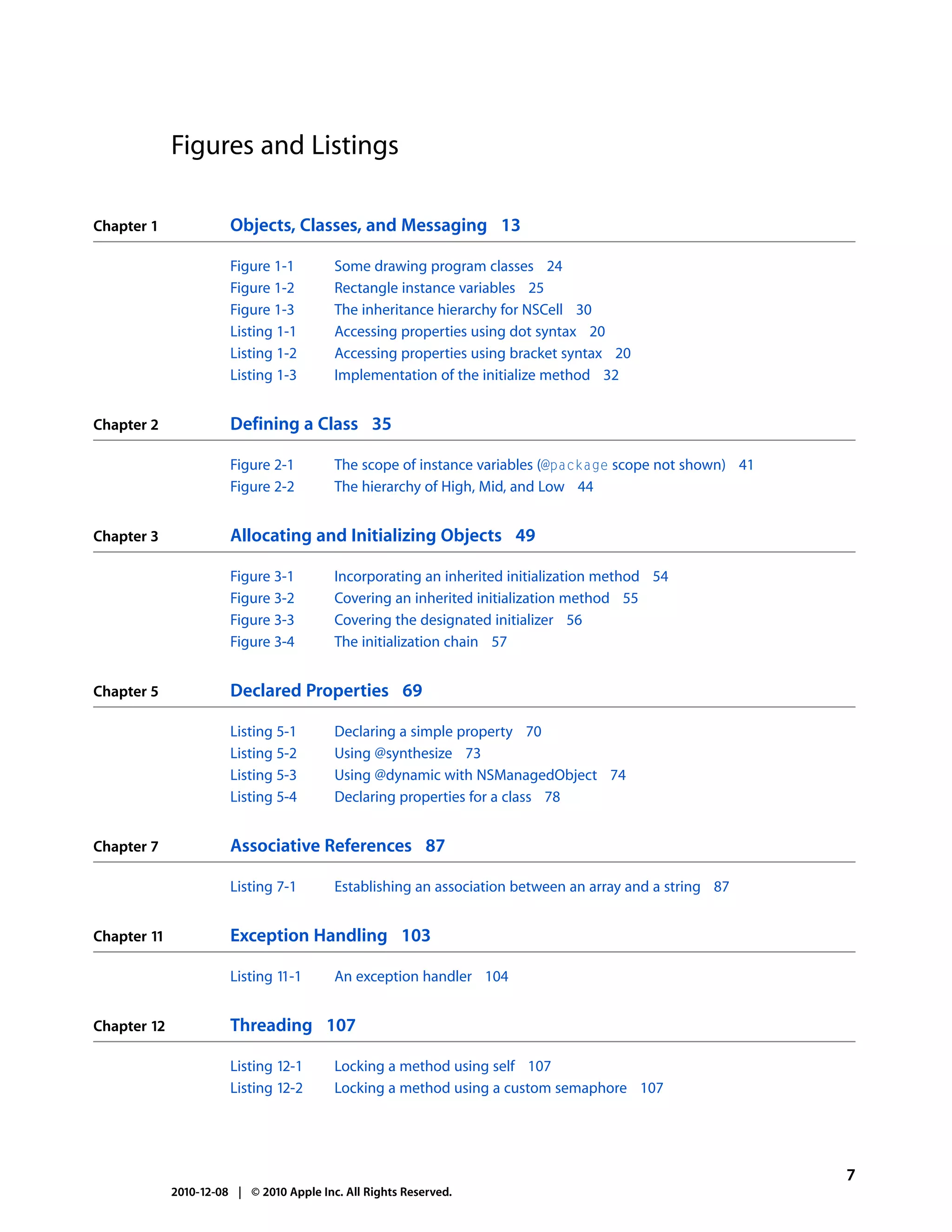 Figures and Listings

Chapter 1              Objects, Classes, and Messaging 13

                       Figure 1-1         Some drawing program classes 24
                       Figure 1-2         Rectangle instance variables 25
                       Figure 1-3         The inheritance hierarchy for NSCell 30
                       Listing 1-1        Accessing properties using dot syntax 20
                       Listing 1-2        Accessing properties using bracket syntax 20
                       Listing 1-3        Implementation of the initialize method 32


Chapter 2              Defining a Class 35

                       Figure 2-1         The scope of instance variables (@package scope not shown) 41
                       Figure 2-2         The hierarchy of High, Mid, and Low 44


Chapter 3              Allocating and Initializing Objects 49

                       Figure 3-1         Incorporating an inherited initialization method 54
                       Figure 3-2         Covering an inherited initialization method 55
                       Figure 3-3         Covering the designated initializer 56
                       Figure 3-4         The initialization chain 57


Chapter 5              Declared Properties 69

                       Listing 5-1        Declaring a simple property 70
                       Listing 5-2        Using @synthesize 73
                       Listing 5-3        Using @dynamic with NSManagedObject 74
                       Listing 5-4        Declaring properties for a class 78


Chapter 7              Associative References 87

                       Listing 7-1        Establishing an association between an array and a string 87


Chapter 11             Exception Handling 103

                       Listing 11-1       An exception handler 104


Chapter 12             Threading 107

                       Listing 12-1       Locking a method using self 107
                       Listing 12-2       Locking a method using a custom semaphore 107




                                                                                                          7
             2010-12-08 | © 2010 Apple Inc. All Rights Reserved.
 