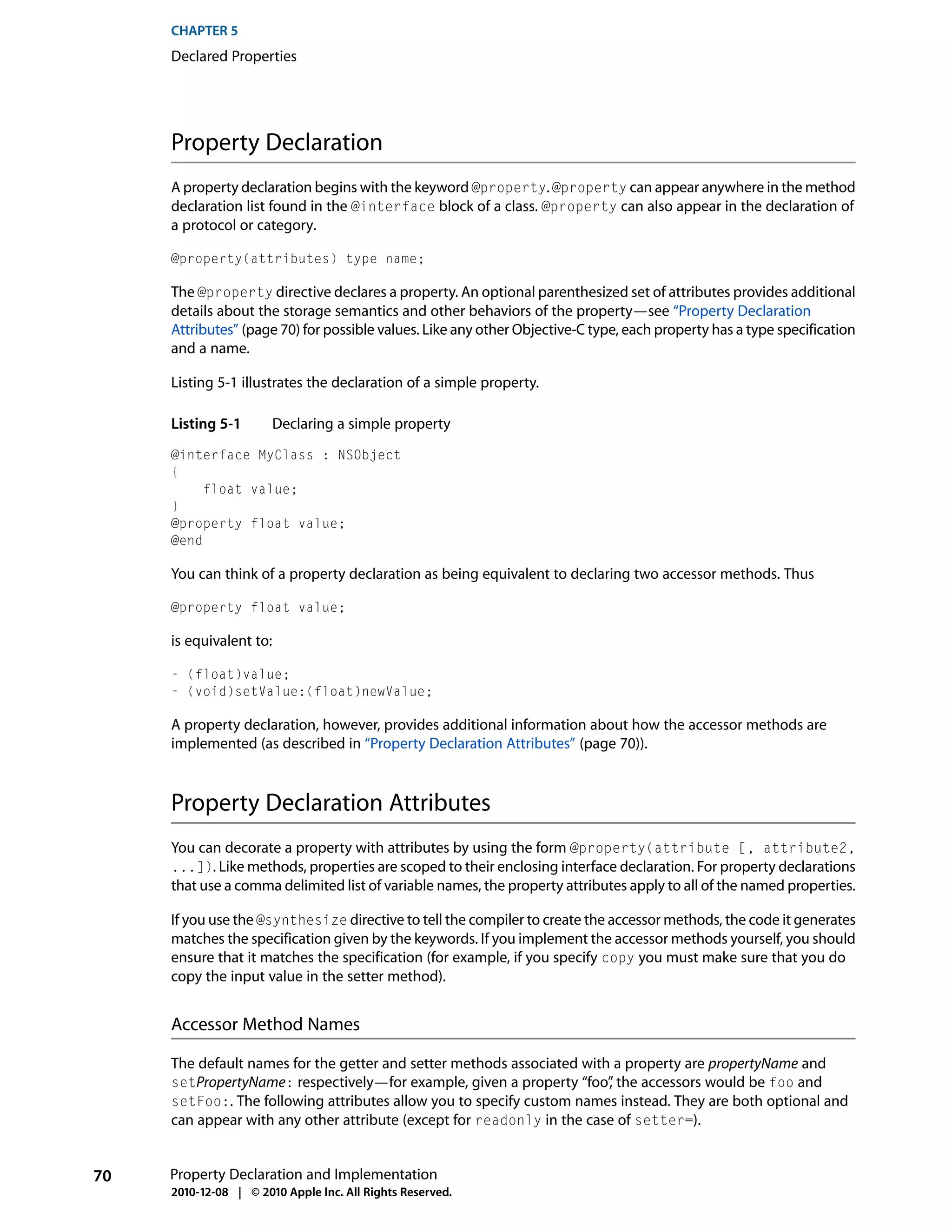 CHAPTER 5
     Declared Properties




     Property Declaration
     A property declaration begins with the keyword @property. @property can appear anywhere in the method
     declaration list found in the @interface block of a class. @property can also appear in the declaration of
     a protocol or category.

     @property(attributes) type name;

     The @property directive declares a property. An optional parenthesized set of attributes provides additional
     details about the storage semantics and other behaviors of the property—see “Property Declaration
     Attributes” (page 70) for possible values. Like any other Objective-C type, each property has a type specification
     and a name.

     Listing 5-1 illustrates the declaration of a simple property.

     Listing 5-1         Declaring a simple property
     @interface MyClass : NSObject
     {
          float value;
     }
     @property float value;
     @end

     You can think of a property declaration as being equivalent to declaring two accessor methods. Thus

     @property float value;

     is equivalent to:

     - (float)value;
     - (void)setValue:(float)newValue;

     A property declaration, however, provides additional information about how the accessor methods are
     implemented (as described in “Property Declaration Attributes” (page 70)).



     Property Declaration Attributes
     You can decorate a property with attributes by using the form @property(attribute [, attribute2,
     ...]). Like methods, properties are scoped to their enclosing interface declaration. For property declarations
     that use a comma delimited list of variable names, the property attributes apply to all of the named properties.

     If you use the @synthesize directive to tell the compiler to create the accessor methods, the code it generates
     matches the specification given by the keywords. If you implement the accessor methods yourself, you should
     ensure that it matches the specification (for example, if you specify copy you must make sure that you do
     copy the input value in the setter method).


     Accessor Method Names

     The default names for the getter and setter methods associated with a property are propertyName and
     setPropertyName: respectively—for example, given a property “foo” the accessors would be foo and
                                                                        ,
     setFoo:. The following attributes allow you to specify custom names instead. They are both optional and
     can appear with any other attribute (except for readonly in the case of setter=).


70   Property Declaration and Implementation
     2010-12-08 | © 2010 Apple Inc. All Rights Reserved.
 