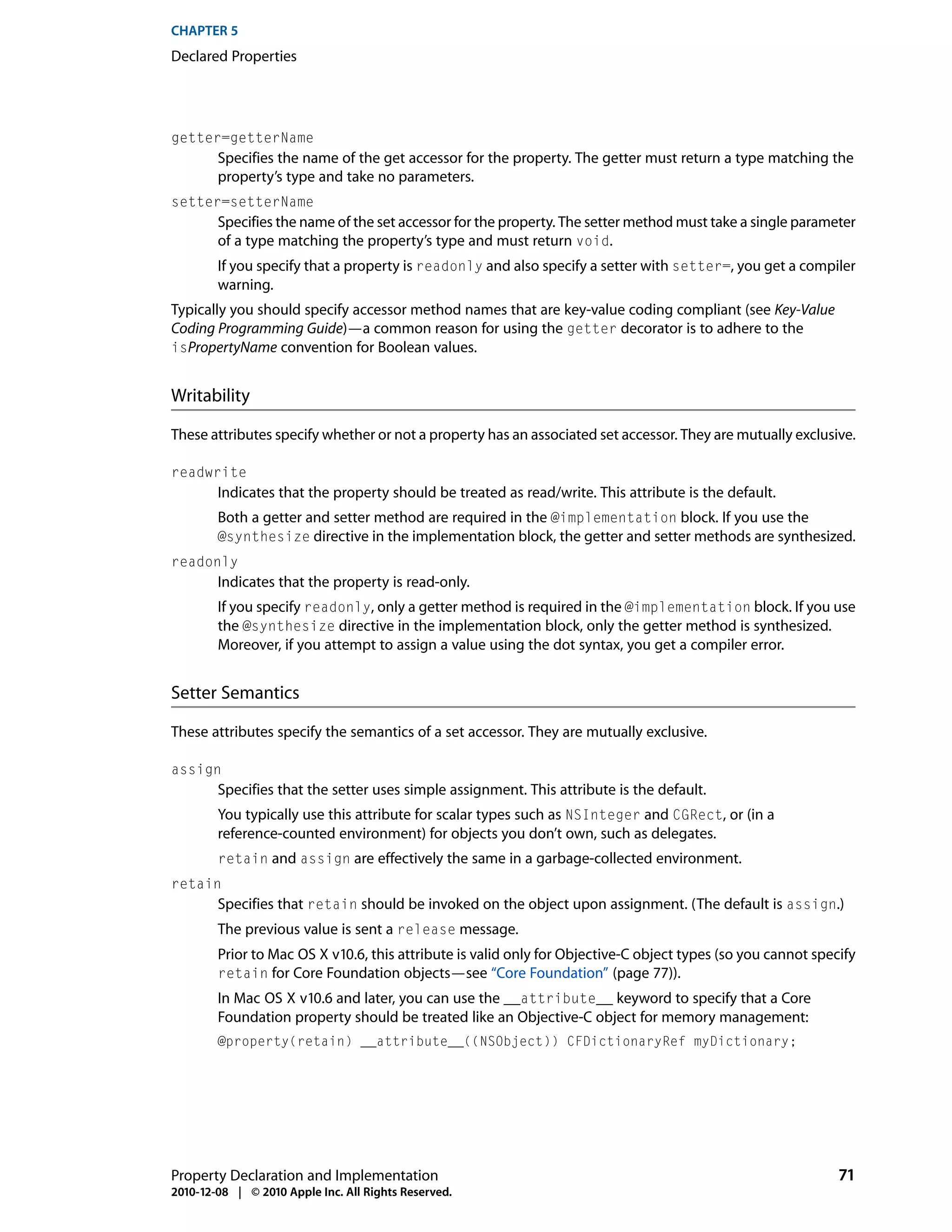 CHAPTER 5
Declared Properties




getter=getterName
        Specifies the name of the get accessor for the property. The getter must return a type matching the
        property’s type and take no parameters.
setter=setterName
        Specifies the name of the set accessor for the property. The setter method must take a single parameter
        of a type matching the property’s type and must return void.
        If you specify that a property is readonly and also specify a setter with setter=, you get a compiler
        warning.
Typically you should specify accessor method names that are key-value coding compliant (see Key-Value
Coding Programming Guide)—a common reason for using the getter decorator is to adhere to the
isPropertyName convention for Boolean values.


Writability

These attributes specify whether or not a property has an associated set accessor. They are mutually exclusive.

readwrite
        Indicates that the property should be treated as read/write. This attribute is the default.
        Both a getter and setter method are required in the @implementation block. If you use the
        @synthesize directive in the implementation block, the getter and setter methods are synthesized.
readonly
        Indicates that the property is read-only.
        If you specify readonly, only a getter method is required in the @implementation block. If you use
        the @synthesize directive in the implementation block, only the getter method is synthesized.
        Moreover, if you attempt to assign a value using the dot syntax, you get a compiler error.


Setter Semantics

These attributes specify the semantics of a set accessor. They are mutually exclusive.

assign
        Specifies that the setter uses simple assignment. This attribute is the default.
        You typically use this attribute for scalar types such as NSInteger and CGRect, or (in a
        reference-counted environment) for objects you don’t own, such as delegates.
        retain and assign are effectively the same in a garbage-collected environment.
retain
        Specifies that retain should be invoked on the object upon assignment. (The default is assign.)
        The previous value is sent a release message.
        Prior to Mac OS X v10.6, this attribute is valid only for Objective-C object types (so you cannot specify
        retain for Core Foundation objects—see “Core Foundation” (page 77)).
        In Mac OS X v10.6 and later, you can use the __attribute__ keyword to specify that a Core
        Foundation property should be treated like an Objective-C object for memory management:
        @property(retain) __attribute__((NSObject)) CFDictionaryRef myDictionary;




Property Declaration and Implementation                                                                       71
2010-12-08 | © 2010 Apple Inc. All Rights Reserved.
 