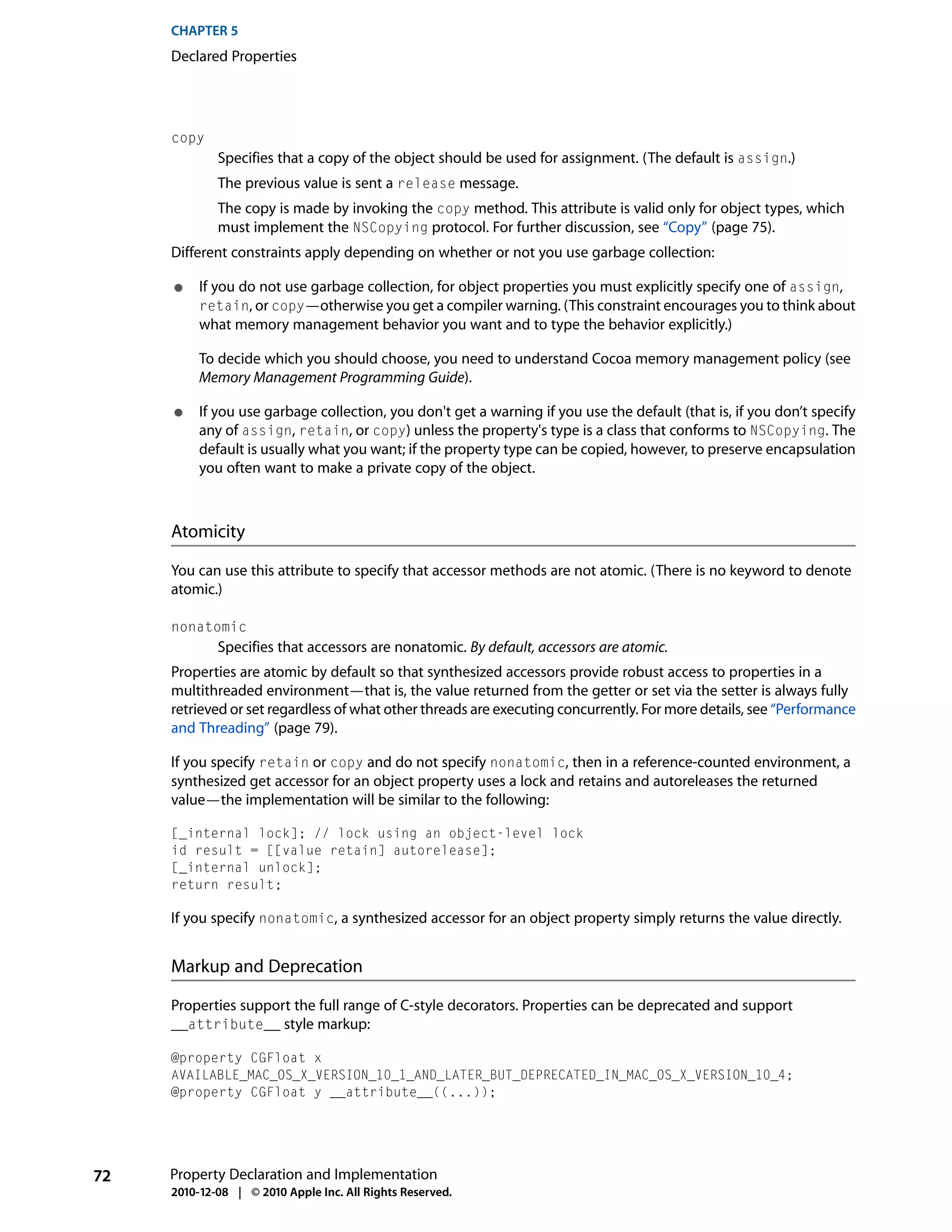 CHAPTER 5
     Declared Properties




     copy
             Specifies that a copy of the object should be used for assignment. (The default is assign.)
             The previous value is sent a release message.
             The copy is made by invoking the copy method. This attribute is valid only for object types, which
             must implement the NSCopying protocol. For further discussion, see “Copy” (page 75).
     Different constraints apply depending on whether or not you use garbage collection:

     ●    If you do not use garbage collection, for object properties you must explicitly specify one of assign,
          retain, or copy—otherwise you get a compiler warning. (This constraint encourages you to think about
          what memory management behavior you want and to type the behavior explicitly.)

          To decide which you should choose, you need to understand Cocoa memory management policy (see
          Memory Management Programming Guide).

     ●    If you use garbage collection, you don't get a warning if you use the default (that is, if you don’t specify
          any of assign, retain, or copy) unless the property's type is a class that conforms to NSCopying. The
          default is usually what you want; if the property type can be copied, however, to preserve encapsulation
          you often want to make a private copy of the object.



     Atomicity

     You can use this attribute to specify that accessor methods are not atomic. (There is no keyword to denote
     atomic.)

     nonatomic
             Specifies that accessors are nonatomic. By default, accessors are atomic.
     Properties are atomic by default so that synthesized accessors provide robust access to properties in a
     multithreaded environment—that is, the value returned from the getter or set via the setter is always fully
     retrieved or set regardless of what other threads are executing concurrently. For more details, see “Performance
     and Threading” (page 79).

     If you specify retain or copy and do not specify nonatomic, then in a reference-counted environment, a
     synthesized get accessor for an object property uses a lock and retains and autoreleases the returned
     value—the implementation will be similar to the following:

     [_internal lock]; // lock using an object-level lock
     id result = [[value retain] autorelease];
     [_internal unlock];
     return result;

     If you specify nonatomic, a synthesized accessor for an object property simply returns the value directly.


     Markup and Deprecation

     Properties support the full range of C-style decorators. Properties can be deprecated and support
     __attribute__ style markup:

     @property CGFloat x
     AVAILABLE_MAC_OS_X_VERSION_10_1_AND_LATER_BUT_DEPRECATED_IN_MAC_OS_X_VERSION_10_4;
     @property CGFloat y __attribute__((...));




72   Property Declaration and Implementation
     2010-12-08 | © 2010 Apple Inc. All Rights Reserved.
 