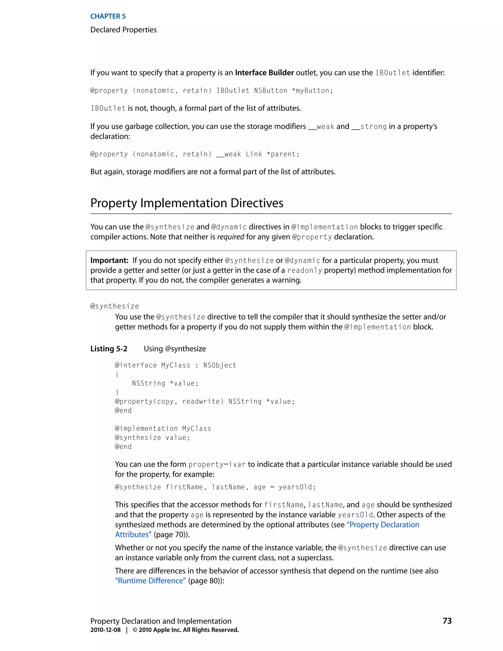 CHAPTER 5
Declared Properties




If you want to specify that a property is an Interface Builder outlet, you can use the IBOutlet identifier:

@property (nonatomic, retain) IBOutlet NSButton *myButton;

IBOutlet is not, though, a formal part of the list of attributes.

If you use garbage collection, you can use the storage modifiers __weak and __strong in a property’s
declaration:

@property (nonatomic, retain) __weak Link *parent;

But again, storage modifiers are not a formal part of the list of attributes.



Property Implementation Directives
You can use the @synthesize and @dynamic directives in @implementation blocks to trigger specific
compiler actions. Note that neither is required for any given @property declaration.

Important: If you do not specify either @synthesize or @dynamic for a particular property, you must
provide a getter and setter (or just a getter in the case of a readonly property) method implementation for
that property. If you do not, the compiler generates a warning.


@synthesize
        You use the @synthesize directive to tell the compiler that it should synthesize the setter and/or
        getter methods for a property if you do not supply them within the @implementation block.

Listing 5-2       Using @synthesize
        @interface MyClass : NSObject
        {
             NSString *value;
        }
        @property(copy, readwrite) NSString *value;
        @end

        @implementation MyClass
        @synthesize value;
        @end

        You can use the form property=ivar to indicate that a particular instance variable should be used
        for the property, for example:
        @synthesize firstName, lastName, age = yearsOld;

        This specifies that the accessor methods for firstName, lastName, and age should be synthesized
        and that the property age is represented by the instance variable yearsOld. Other aspects of the
        synthesized methods are determined by the optional attributes (see “Property Declaration
        Attributes” (page 70)).
        Whether or not you specify the name of the instance variable, the @synthesize directive can use
        an instance variable only from the current class, not a superclass.
        There are differences in the behavior of accessor synthesis that depend on the runtime (see also
        “Runtime Difference” (page 80)):



Property Declaration and Implementation                                                                    73
2010-12-08 | © 2010 Apple Inc. All Rights Reserved.
 