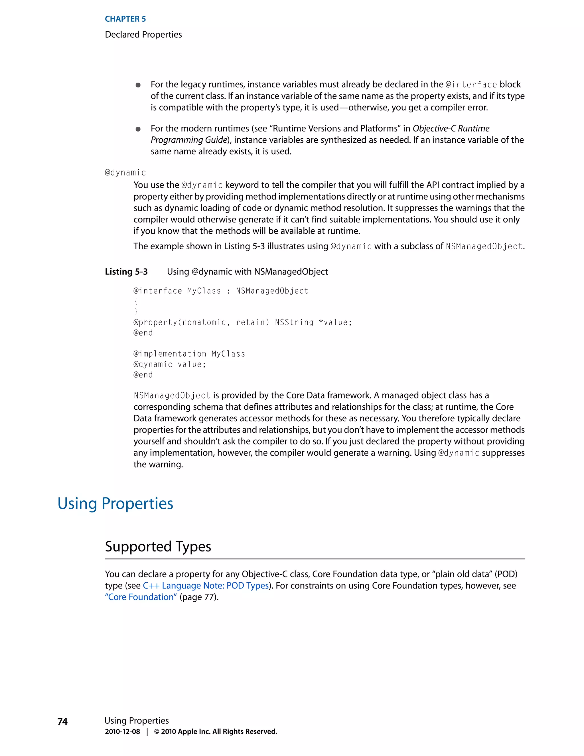 CHAPTER 5
      Declared Properties




               ●    For the legacy runtimes, instance variables must already be declared in the @interface block
                    of the current class. If an instance variable of the same name as the property exists, and if its type
                    is compatible with the property’s type, it is used—otherwise, you get a compiler error.

               ●    For the modern runtimes (see “Runtime Versions and Platforms” in Objective-C Runtime
                    Programming Guide), instance variables are synthesized as needed. If an instance variable of the
                    same name already exists, it is used.

      @dynamic
              You use the @dynamic keyword to tell the compiler that you will fulfill the API contract implied by a
              property either by providing method implementations directly or at runtime using other mechanisms
              such as dynamic loading of code or dynamic method resolution. It suppresses the warnings that the
              compiler would otherwise generate if it can’t find suitable implementations. You should use it only
              if you know that the methods will be available at runtime.
              The example shown in Listing 5-3 illustrates using @dynamic with a subclass of NSManagedObject.

      Listing 5-3       Using @dynamic with NSManagedObject
              @interface MyClass : NSManagedObject
              {
              }
              @property(nonatomic, retain) NSString *value;
              @end

              @implementation MyClass
              @dynamic value;
              @end

              NSManagedObject is provided by the Core Data framework. A managed object class has a
              corresponding schema that defines attributes and relationships for the class; at runtime, the Core
              Data framework generates accessor methods for these as necessary. You therefore typically declare
              properties for the attributes and relationships, but you don’t have to implement the accessor methods
              yourself and shouldn’t ask the compiler to do so. If you just declared the property without providing
              any implementation, however, the compiler would generate a warning. Using @dynamic suppresses
              the warning.



Using Properties

      Supported Types
      You can declare a property for any Objective-C class, Core Foundation data type, or “plain old data” (POD)
      type (see C++ Language Note: POD Types). For constraints on using Core Foundation types, however, see
      “Core Foundation” (page 77).




74    Using Properties
      2010-12-08 | © 2010 Apple Inc. All Rights Reserved.
 