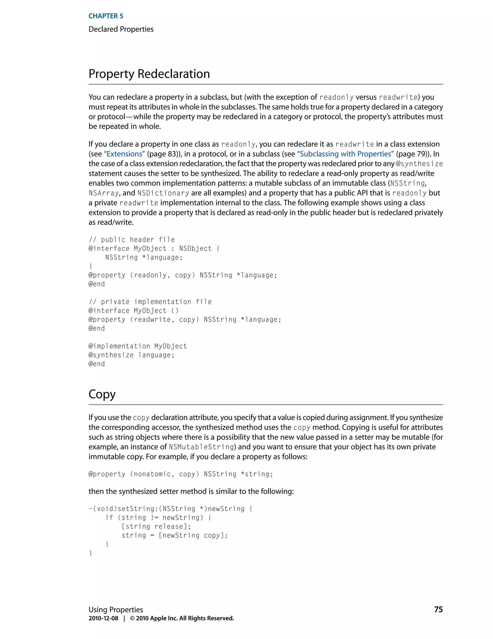 CHAPTER 5
Declared Properties




Property Redeclaration
You can redeclare a property in a subclass, but (with the exception of readonly versus readwrite) you
must repeat its attributes in whole in the subclasses. The same holds true for a property declared in a category
or protocol—while the property may be redeclared in a category or protocol, the property’s attributes must
be repeated in whole.

If you declare a property in one class as readonly, you can redeclare it as readwrite in a class extension
(see “Extensions” (page 83)), in a protocol, or in a subclass (see “Subclassing with Properties” (page 79)). In
the case of a class extension redeclaration, the fact that the property was redeclared prior to any @synthesize
statement causes the setter to be synthesized. The ability to redeclare a read-only property as read/write
enables two common implementation patterns: a mutable subclass of an immutable class (NSString,
NSArray, and NSDictionary are all examples) and a property that has a public API that is readonly but
a private readwrite implementation internal to the class. The following example shows using a class
extension to provide a property that is declared as read-only in the public header but is redeclared privately
as read/write.

// public header file
@interface MyObject : NSObject {
     NSString *language;
}
@property (readonly, copy) NSString *language;
@end

// private implementation file
@interface MyObject ()
@property (readwrite, copy) NSString *language;
@end

@implementation MyObject
@synthesize language;
@end



Copy
If you use the copy declaration attribute, you specify that a value is copied during assignment. If you synthesize
the corresponding accessor, the synthesized method uses the copy method. Copying is useful for attributes
such as string objects where there is a possibility that the new value passed in a setter may be mutable (for
example, an instance of NSMutableString) and you want to ensure that your object has its own private
immutable copy. For example, if you declare a property as follows:

@property (nonatomic, copy) NSString *string;

then the synthesized setter method is similar to the following:

-(void)setString:(NSString *)newString {
    if (string != newString) {
        [string release];
        string = [newString copy];
    }
}




Using Properties                                                                                               75
2010-12-08 | © 2010 Apple Inc. All Rights Reserved.
 
