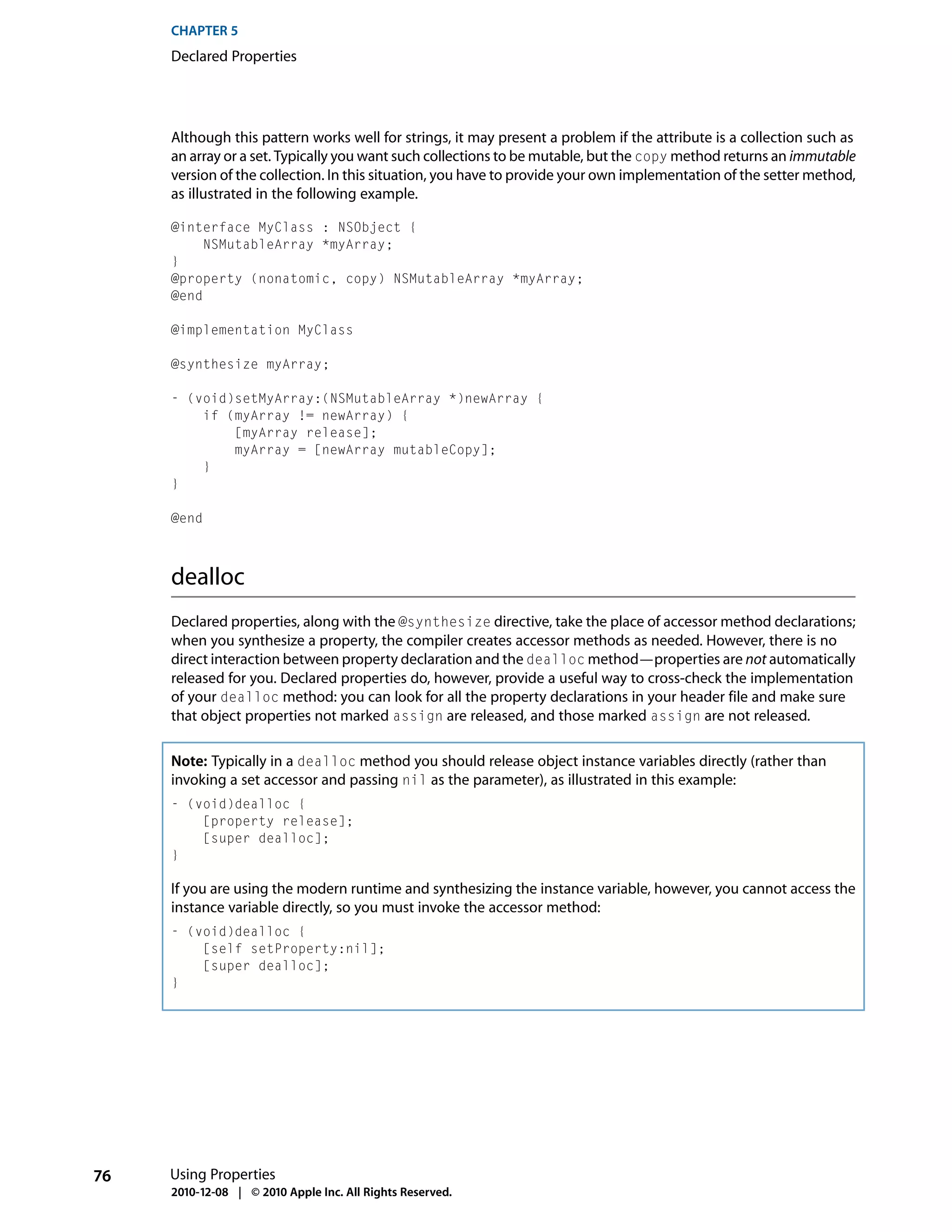 CHAPTER 5
     Declared Properties




     Although this pattern works well for strings, it may present a problem if the attribute is a collection such as
     an array or a set. Typically you want such collections to be mutable, but the copy method returns an immutable
     version of the collection. In this situation, you have to provide your own implementation of the setter method,
     as illustrated in the following example.

     @interface MyClass : NSObject {
          NSMutableArray *myArray;
     }
     @property (nonatomic, copy) NSMutableArray *myArray;
     @end

     @implementation MyClass

     @synthesize myArray;

     - (void)setMyArray:(NSMutableArray *)newArray {
         if (myArray != newArray) {
             [myArray release];
             myArray = [newArray mutableCopy];
         }
     }

     @end



     dealloc
     Declared properties, along with the @synthesize directive, take the place of accessor method declarations;
     when you synthesize a property, the compiler creates accessor methods as needed. However, there is no
     direct interaction between property declaration and the dealloc method—properties are not automatically
     released for you. Declared properties do, however, provide a useful way to cross-check the implementation
     of your dealloc method: you can look for all the property declarations in your header file and make sure
     that object properties not marked assign are released, and those marked assign are not released.

     Note: Typically in a dealloc method you should release object instance variables directly (rather than
     invoking a set accessor and passing nil as the parameter), as illustrated in this example:
     - (void)dealloc {
         [property release];
         [super dealloc];
     }

     If you are using the modern runtime and synthesizing the instance variable, however, you cannot access the
     instance variable directly, so you must invoke the accessor method:
     - (void)dealloc {
         [self setProperty:nil];
         [super dealloc];
     }




76   Using Properties
     2010-12-08 | © 2010 Apple Inc. All Rights Reserved.
 
